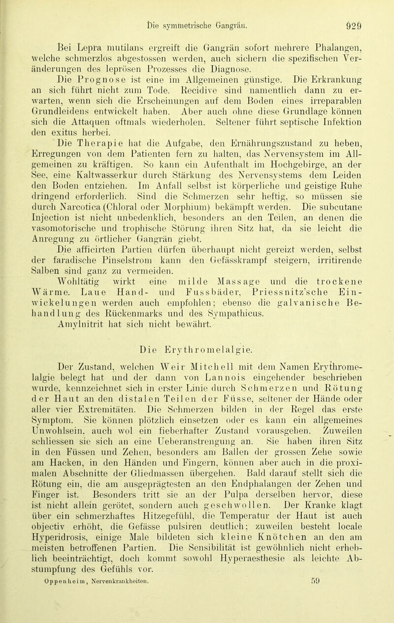 Bei Lepra mutilans ergreift die Gangrän sofort mehrere Phalangen, welche schmerzlos abgestossen werden, auch sichern die spezifischen Ver- änderungen des leprösen Prozesses die Diagnose. Die Prognose ist eine im Allgemeinen günstige. Die Erkrankung an sich führt nicht zum Tode. Recidive sind namentlich dann zu er- warten, wenn sich die Erscheinungen auf dem Boden eines irreparablen Grundleidens entwickelt haben. Aber auch ohne diese Grundlage können sich die Attaquen oftmals wiederholen. Seltener führt septische Infektion den exitus herbei. Die Therapie hat die Aufgabe, den Ernährungszustand zu heben, Erregungen von dem Patienten fern zu halten, das Nervensystem im All- gemeinen zu kräftigen. So kann ein Aufenthalt im Hochgebirge, an der See, eine Kaltwasserkur durch Stärkung des Nervensystems dem Leiden den Boden entziehen. Im Anfall selbst ist körperliche und geistige Ruhe dringend erforderlich. Sind die Schmerzen sehr heftig, so müssen sie durch Narcotica (Chloral oder Morphium) bekämpft werden. Die subcutane Injection ist nicht unbedenklich, besonders an den Teilen, an denen die vasomotorische und trophische Störung ihren Sitz hat, da sie leicht die Anregung zu örtlicher Gangrän giebt. Die afficirten Partien dürfen überhaupt nicht gereizt werden, selbst der faradische Pinselstrom kann den Gefässkrampf steigern, irritirende Salben sind ganz zu vermeiden. Wohltätig wirkt eine milde Massage und die trockene Wärme. Laue Hand- und Fussbäder, Priessnitz’sclie Ein- wickelungen wrerden auch empfohlen; ebenso die galvanische Be- handlung des Rückenmarks und des Sympathicus. Amylnitrit hat sich nicht bewährt. Die Erythromelalgie. Der Zustand, welchen Weil' Mitchell mit dem Namen Erythrome- lalgie belegt hat und der dann von Lannois eingehender beschrieben wurde, kennzeichnet sich in erster Linie durch Schmerzen und Rötung der Haut an den distalen Teilen der Eiisse, seltener der Hände oder aller vier Extremitäten. Die Schmerzen bilden in der Regel das erste Symptom. Sie können plötzlich einsetzen oder es kann ein allgemeines Unwohlsein, auch wol ein fieberhafter Zustand vorausgehen. Zuweilen schliessen sie sich an eine Ueberau streu gung an. Sie haben ihren Sitz in den Füssen und Zehen, besonders am Ballen der grossen Zehe sowie am Hacken, in den Händen und Fingern, können aber auch in die proxi- malen Abschnitte der Gliedmassen übergehen. Bald darauf stellt sich die Rötung ein, die am ausgeprägtesten an den Endphalangen der Zehen und Finger ist. Besonders tritt sie an der Pulpa derselben hervor, diese ist nicht allein gerötet, sondern auch geschwollen. Der Kranke klagt über ein schmerzhaftes Hitzegefühl, die Temperatur der Haut ist auch objectiv erhöht, die Gefässe pulsiren deutlich; zuweilen besteht locale Hyperidrosis, einige Male bildeten sich kleine Knötchen an den am meisten betroffenen Partien. Die Sensibilität ist gewöhnlich nicht erheb- lich beeinträchtigt, doch kommt sowohl Hyperaesthesie als leichte Ab- stumpfung des Gefühls vor. Oppen heim, Nervenkrankheiten. 59