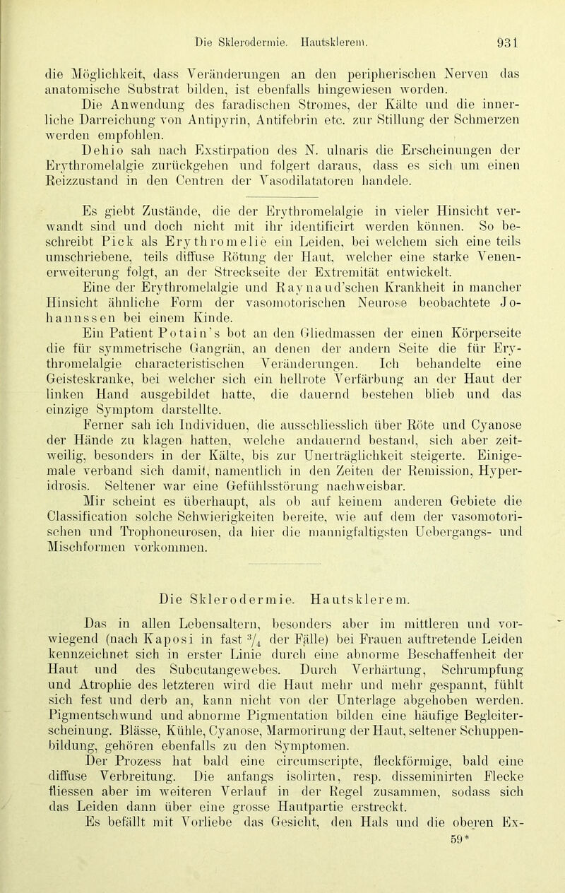 die Möglichkeit, dass Veränderungen an den peripherischen Nerven das anatomische Substrat bilden, ist ebenfalls hingewiesen worden. Die Anwendung des faradischen Stromes, der Kälte und die inner- liche Darreichung von Antipyrin, Antifebrin etc. zur Stillung der Schmerzen werden empfohlen. Dehio sah nach Exstirpation des N. ulnaris die Erscheinungen der Erythromelalgie zurückgehen und folgert daraus, dass es sich um einen Reizzustand in den Centren der Vasodilatatoren handele. Es giebt Zustände, die der Erythromelalgie in vieler Hinsicht ver- wandt sind und doch nicht mit ihr identificirt werden können. So be- schreibt Pick als Ery thromelie ein Leiden, bei welchem sich eine teils umschriebene, teils diffuse Rötung der Haut, welcher eine starke Venen- erweiterung folgt, an der Streckseite der Extremität entwickelt. Eine der Erythromelalgie und Raynaud’schen Krankheit in mancher Hinsicht ähnliche Form der vasomotorischen Neurose beobachtete Jo- hannssen bei einem Kinde. Ein Patient Potain’s bot an den Gliedmassen der einen Körperseite die für symmetrische Gangrän, an denen der andern Seite die für Ery- thromelalgie characteristischen Veränderungen. Ich behandelte eine Geisteskranke, bei welcher sich ein hellrote Verfärbung an der Haut der linken Hand ausgebildet hatte, die dauernd bestehen blieb und das einzige Symptom darstellte. Ferner sah ich Individuen, die ausschliesslich über Röte und Cyanose der Hände zu klagen hatten, welche andauernd bestand, sich aber zeit- weilig, besonders in der Kälte, bis zur Unerträglichkeit steigerte. Einige- male verband sich damit, namentlich in den Zeiten der Remission, Hvper- idrosis. Seltener war eine Gefühlsstörung nachweisbar. Mir scheint es überhaupt, als ob auf keinem anderen Gebiete die Classification solche Schwierigkeiten bereite, wie auf dem der vasomotori- schen und Trophoneurosen, da hier die mannigfaltigsten Uebergangs- und Mischformen Vorkommen. Die Sklerodermie. Hautsklereni. Das in allen Lebensaltern, besonders aber im mittleren und vor- wiegend (nach Kaposi in fast a/4 der Falle) bei Frauen auf tretende Leiden kennzeichnet sich in erster Linie durch eine abnorme Beschaffenheit der Haut und des Subcutangewebes. Durch Verhärtung, Schrumpfung und Atrophie des letzteren wird die Haut mehr und mehr gespannt, fühlt sich fest und derb an, kann nicht von der Unterlage abgehoben werden. Pigmentschwund und abnorme Pigmentation bilden eine häufige Begleiter- scheinung. Blässe, Kühle, Cyanose, Marmorirung der Haut, seltener Schuppen- bildung, gehören ebenfalls zu den Symptomen. Der Prozess hat bald eine circumscripte, fleckförmige, bald eine diffuse Verbreitung. Die anfangs isolirten, resp. disseminirten Flecke fliessen aber im weiteren Verlauf in der Regel zusammen, sodass sich das Leiden dann über eine grosse Hautpartie erstreckt. Es befällt mit Vorliebe das Gesicht, den Hals und die oberen Ex- 59*