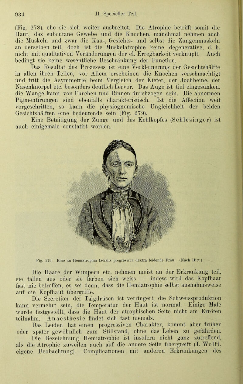 (Fig. 278), ehe sie sich weiter ausbreitet. Die Atrophie betrifft somit die Haut, das subcutane Gewebe und die Knochen, manchmal nehmen auch die Muskeln und zwar die Kau-, Gesichts- und selbst die Zungenmuskeln an derselben teil, doch ist die Muskelatrophie keine degenerative, d. h. nicht mit qualitativen Veränderungen der el. Erregbarkeit verknüpft. Auch bedingt sie keine wesentliche Beschränkung der Function. Das Resultat des Prozesses ist eine Verkleinerung der Gesichtshälfte in allen ihren Teilen, vor Allem erscheinen die Knochen verschmächtigt und tritt die Asymmetrie beim Vergleich der Kiefer, der Jochbeine, der Nasenknorpel etc. besonders deutlich hervor. Das Auge ist tief eingesunken, die Wange kann von Furchen und Rinnen durchzogen sein. Die abnormen Pigmentirungen sind ebenfalls charakteristisch. Ist die Affection weit vorgeschritten, so kann die physiognomische Ungleichheit der beiden Gesichtshälften eine bedeutende sein (Fig. 279). Eine Beteiligung der Zunge und des Kehlkopfes (Schlesinger) ist auch einigemale eonstatirt worden. Fig. 279. Eine an Heiniatrophia facialis progressiva ilextra leidende Frau. (Nach Hirt.) Die Haare der Wimpern etc. nehmen meist an der Erkrankung teil, sie fallen aus oder sie färben sich weiss — indess wird das Kopfhaar fast nie betroffen, es sei denn, dass die Hemiatrophie selbst ausnahmsweise auf die Kopfhaut Übergriffe. Die Secretion der Talgdrüsen ist verringert, die Schweissproduktion kann vermehrt sein, die Temperatur der Haut ist normal. Einige Maie wurde festgestellt, dass die Haut der atrophischen Seite nicht am Erröten teilnahm. Anaesthesie findet sich fast niemals. Das Leiden hat einen progressiven Charakter, kommt aber früher oder später gewöhnlich zum Stillstand, ohne das Leben zu gefährden. Die Bezeichnung Hemiatrophie ist insofern nicht ganz zutreffend, als die Atrophie zuweilen auch auf die andere Seite übergreift (J. Wolff, eigene Beobachtung). Complicationen mit anderen Erkrankungen des