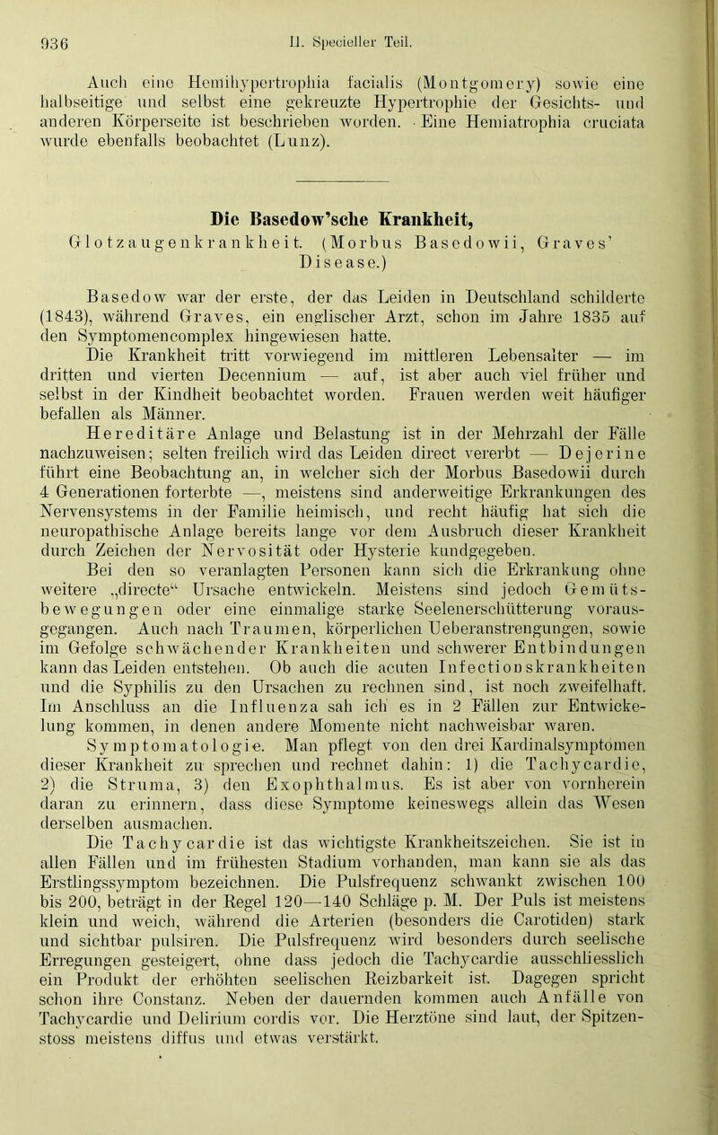 Auch eine Hemihypertrophia facialis (Montgomery) sowie eine halbseitige und selbst eine gekreuzte Hypertrophie der Gesichts- und anderen Körperseite ist beschrieben worden. Eine Hemiatrophia cruciata wurde ebenfalls beobachtet (Lunz). Die Basedow’sclie Krankheit, Glotzaugenkrankheit. (Morbus Basedowii, Graves’ Disease.) Basedow war der erste, der das Leiden in Deutschland schilderte (1843), während Graves, ein englischer Arzt, schon im Jahre 1835 auf den Symptomencomplex hingewiesen hatte. Die Krankheit tritt vorwiegend im mittleren Lebensalter — im dritten und vierten Decennium — auf, ist aber auch viel früher und selbst in der Kindheit beobachtet worden. Frauen werden weit hantiger befallen als Männer. Hereditäre Anlage und Belastung ist in der Mehrzahl der Fälle nachzuweisen; selten freilich wird das Leiden direct vererbt — Dejerine führt eine Beobachtung an, in welcher sich der Morbus Basedowii durch 4 Generationen forterbte —, meistens sind anderweitige Erkrankungen des Nervensystems in der Familie heimisch, und recht häufig hat sich die neuropathische Anlage bereits lange vor dem Ausbruch dieser Krankheit durch Zeichen der Nervosität oder Hysterie kundgegeben. Bei den so veranlagten Personen kann sich die Erkrankung ohne weitere „directe“ Ursache entwickeln. Meistens sind jedoch Gemüts- bewegungen oder eine einmalige starke Seelenerschütterung voraus- gegangen. Auch nach Traumen, körperlichen Ueberanstrengungen, sowie im Gefolge schwächender Krankheiten und schwerer Entbindungen kann das Leiden entstehen. Ob auch die acuten Infection skrankheiten und die Syphilis zu den Ursachen zu rechnen sind, ist noch zweifelhaft. Im Anschluss an die Influenza sah ich es in 2 Fällen zur Entwicke- lung kommen, in denen andere Momente nicht nachweisbar waren. Symptomatologie. Man pflegt von den drei Kardinalsymptomen dieser Krankheit zu sprechen und rechnet dahin: 1) die Tachycardie, 2) die Struma, 3) den Exophthalmus. Es ist aber von vornherein daran zu erinnern, dass diese Symptome keineswegs allein das Wesen derselben ausmachen. Die Tachycardie ist das wichtigste Krankheitszeichen. Sie ist in allen Fällen und im frühesten Stadium vorhanden, man kann sie als das Erstlingssymptom bezeichnen. Die Pulsfrequenz schwankt zwischen 100 bis 200, beträgt in der Regel 120—140 Schläge p. M. Der Puls ist meistens klein und weich, während die Arterien (besonders die Carotiden) stark und sichtbar pulsiren. Die Pulsfrequenz wird besonders durch seelische Erregungen gesteigert, ohne dass jedoch die Tachycardie ausschliesslich ein Produkt der erhöhten seelischen Reizbarkeit ist. Dagegen spricht schon ihre Constanz. Neben der dauernden kommen auch Anfälle von Tachycardie und Delirium cordis vor. Die Herztöne sind laut, der Spitzen- stoss meistens diffus und etwas verstärkt.