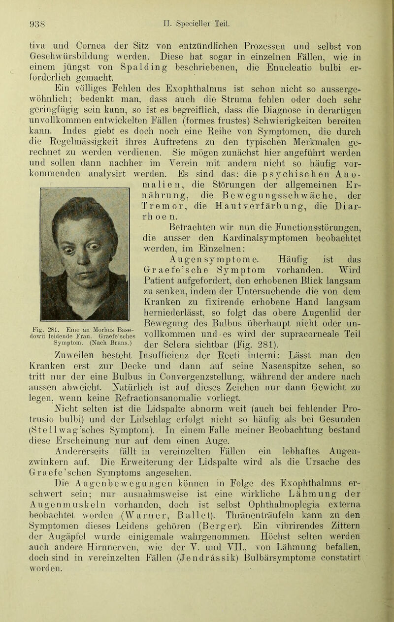 tiva und Cornea der Sitz von entzündlichen Prozessen und selbst von Geschwürsbildung werden. Diese hat sogar in einzelnen Fällen, wie in einem jüngst von Spalding beschriebenen, die Enucleatio bulbi er- forderlich gemacht. Ein völliges Fehlen des Exophthalmus ist schon nicht so ausserge- wöhnlich; bedenkt man. dass auch die Struma fehlen oder doch sehr geringfügig sein kann, so ist es begreiflich, dass die Diagnose in derartigen unvollkommen entwickelten Fällen (forrnes frustes) Schwierigkeiten bereiten kann. Indes giebt es doch noch eine Reihe von Symptomen, die durch die Regelmässigkeit ihres Auftretens zu den typischen Merkmalen ge- rechnet zu werden verdienen. Sie mögen zunächst hier angeführt werden und sollen dann nachher im Verein mit andern nicht so häufig vor- kommenden analysirt werden. Es sind das: die psychischen Ano- malien, die Störungen der allgemeinen Er- nährung, die Bewegungsschwäche, der Tremor, die Haut verfärb ung, die Diar- rh o e n. Betrachten wir nun die Functionsstörungen, die ausser den Kardinalsymptomen beobachtet werden, im Einzelnen: Augen Symptome. Häufig ist das Graefe’sche Symptom vorhanden. Wird Patient aufgefordert, den erhobenen Blick langsam zu senken, indem der Untersuchende die von dem Kranken zu fixirende erhobene Hand langsam herniederlässt, so folgt das obere Augenlid der Bewegung des Bulbus überhaupt nicht oder un- dorvii leidende Frau. Graefe’sehes vollkommen und es wird der supraeorneale Teil Symptom. (Nach Bruns.) der gclera sichtbar (Fig. 281). Zuweilen besteht Insufficienz der Recti interni: Lässt man den Kranken erst zur Decke und dann auf seine Nasenspitze sehen, so tritt nur der eine Bulbus in Convergenzstellung, während der andere nach aussen abweicht. Natürlich ist auf dieses Zeichen nur dann Gewicht zu legen, wenn keine Refractionsanomalie vorliegt. Nicht selten ist die Lidspalte abnorm weit (auch bei fehlender Pro- trusio bulbi) und der Lidschlag erfolgt nicht so häufig als bei Gesunden (Stell wag’sches Symptom). In einem Falle meiner Beobachtung bestand diese Erscheinung nur auf dem einen Auge. Andererseits fällt in vereinzelten Fällen ein lebhaftes Augen- zwinkern auf. Die Erweiterung der Lidspalte wird als die Ursache des Graefe’schen Symptoms angesehen. Die Augenbewegungen können in Folge des Exophthalmus er- schwert sein; nur ausnahmsweise ist eine wirkliche Lähmung der Augenmuskeln vorhanden, doch ist selbst Ophthalmoplegia externa beobachtet worden (Warner, Ballet). Thränenträufeln kann zu den Symptomen dieses Leidens gehören (Berger). Ein vibrirendes Zittern der Augäpfel wurde einigemale wahrgenommen. Höchst selten werden auch andere Hirnnerven, wie der V. und VII., von Lähmung befallen, doch sind in vereinzelten Fällen (Jendrässik) Bulbärsymptome constatirt worden.