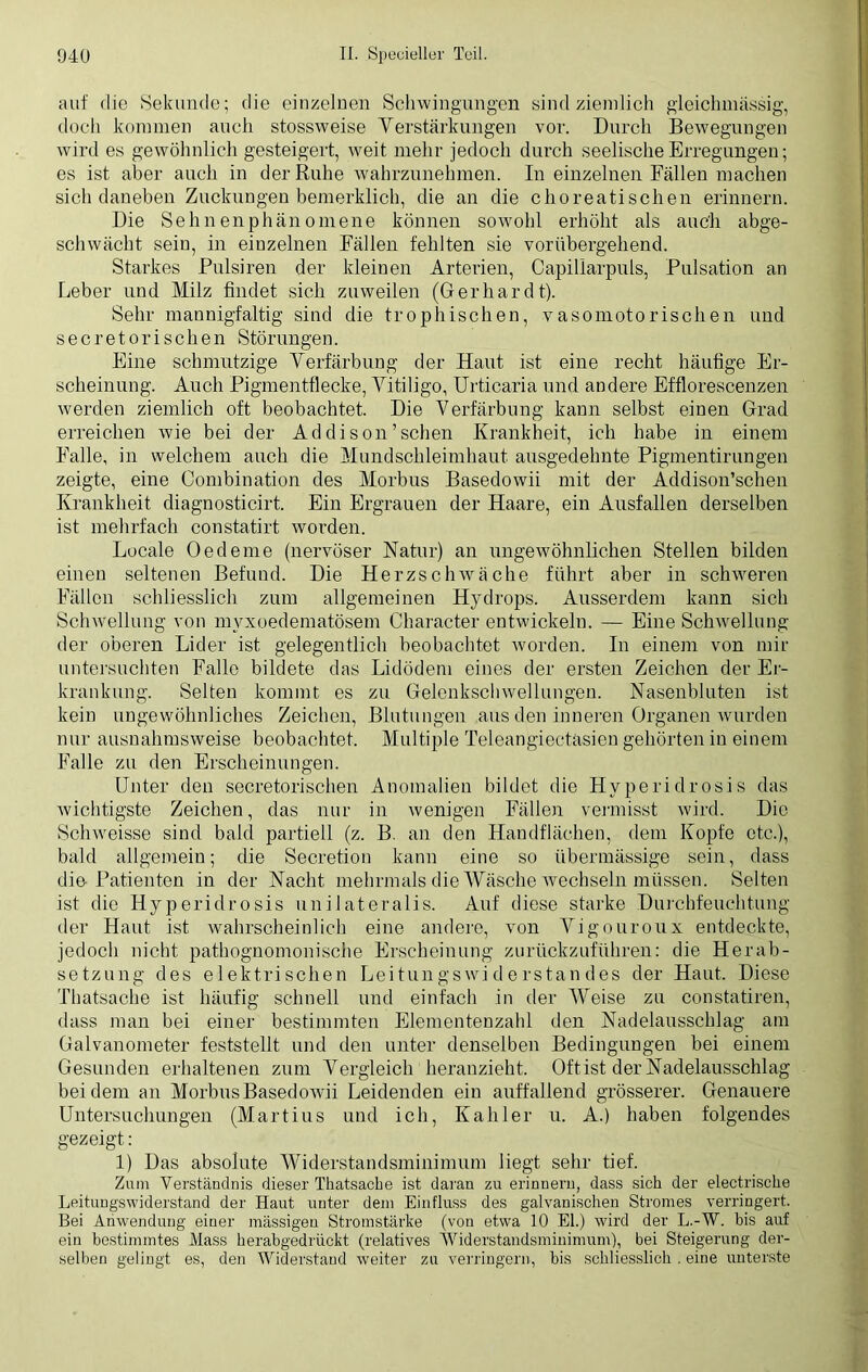 auf die Sekunde; die einzelnen Schwingungen sind ziemlich gleiclnnässig, doch kommen auch stossweise Verstärkungen vor. Durch Bewegungen wird es gewöhnlich gesteigert, weit mehr jedoch durch seelische Erregungen; es ist aber auch in der Ruhe ■wahrzunehmen. In einzelnen Fällen machen sich daneben Zuckungen bemerklich, die an die choreatischen erinnern. Die Sehnenphänomene können sowohl erhöht als auch abge- schwächt sein, in einzelnen Fällen fehlten sie vorübergehend. Starkes Pulsiren der kleinen Arterien, Capillarpuls, Pulsation an Leber und Milz findet sich zuweilen (Gerhardt). Sehr mannigfaltig sind die trophischen, vasomotorischen und secretorischen Störungen. Eine schmutzige Verfärbung der Haut ist eine recht häufige Er- scheinung. Auch Pigmentflecke, Vitiligo, Urticaria und andere Efflorescenzen werden ziemlich oft beobachtet. Die Verfärbung kann selbst einen Grad erreichen wie bei der Addison’sehen Krankheit, ich habe in einem Falle, in welchem auch die Mundschleimhaut ausgedehnte Pigmentirungen zeigte, eine Oombination des Morbus Basedowii mit der Addison’schen Krankheit diagnosticirt. Ein Ergrauen der Haare, ein Ausfallen derselben ist mehrfach constatirt worden. Locale Oedeme (nervöser Natur) an ungewöhnlichen Stellen bilden einen seltenen Befund. Die Herzschwäche führt aber in schweren Fällen schliesslich zum allgemeinen Hydrops. Ausserdem kann sich Schwellung von myxoedematösem Character entwickeln. — Eine Schwellung der oberen Lider ist gelegentlich beobachtet worden. In einem von mir untersuchten Falle bildete das Lidödem eines der ersten Zeichen der Er- krankung. Selten kommt es zu Gelenkschwellungen. Nasenbluten ist kein ungewöhnliches Zeichen, Blutungen aus den inneren Organen wurden nur ausnahmsweise beobachtet. Multiple Teleangiectäsien gehörten in einem Falle zu den Erscheinungen. Unter den secretorischen Anomalien bildet die Hyperidrosis das wichtigste Zeichen, das nur in wenigen Fällen vermisst wird. Die Schweisse sind bald partiell (z. B. an den Handflächen, dem Kopfe etc.), bald allgemein; die Secretion kann eine so übermässige sein, dass die Patienten in der Nacht mehrmals die Wäsche tvechseln müssen. Selten ist die Hyperidrosis unilateralis. Auf diese starke Durchfeuchtung der Haut ist wahrscheinlich eine andere, von Vigouroux entdeckte, jedoch nicht pathognomonische Erscheinung zurückzuführen: die Herab- setzung des elektrischen Leitungswiderstandes der Haut. Diese Thatsache ist häufig schnell und einfach in der Weise zu constatiren, dass man bei einer bestimmten Elementenzahl den Nadelausschlag am Galvanometer feststellt und den unter denselben Bedingungen bei einem Gesunden erhaltenen zum Vergleich heranzieht. Oft ist der Nadelausschlag bei dem an Morbus Basedowii Leidenden ein auffallend grösserer. Genauere Untersuchungen (Martius und ich, Kahler u. A.) haben folgendes gezeigt: 1) Das absolute Widerstandsminimum liegt sehr tief. Zum Verständnis dieser Thatsache ist daran zu erinnern, dass sich der electrische Leitungswiderstand der Haut unter dem Einfluss des galvanischen Stromes verringert. Bei Anwendung einer massigen Stromstärke (von etwa 10 El.) wird der L.-W. bis auf ein bestimmtes Mass herabgedrückt (relatives Widerstandsminimum), bei Steigerung der- selben gelingt es, den Widerstand weiter zu verringern, bis schliesslich . eine unterste