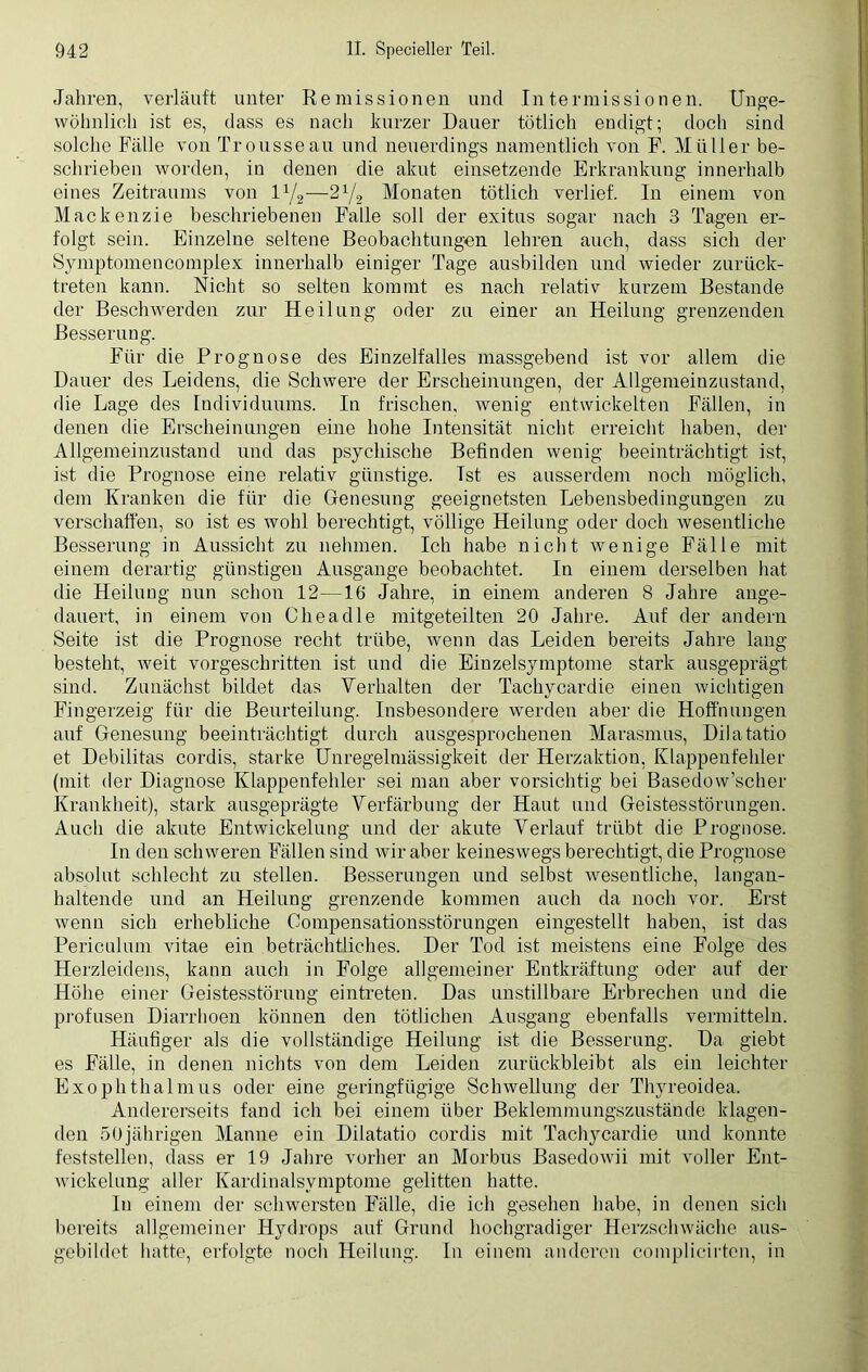 Jahren, verläuft unter Remissionen und Intermissionen. Unge- wöhnlich ist es, dass es nach kurzer Dauer tötlich endigt; doch sind solche Fälle von Trousseau und neuerdings namentlich von F. Müller be- schrieben worden, in denen die akut einsetzende Erkrankung innerhalb eines Zeitraums von lx/2—2x/2 Monaten tötlich verlief. In einem von Mackenzie beschriebenen Falle soll der exitus sogar nach 3 Tagen er- folgt sein. Einzelne seltene Beobachtungen lehren auch, dass sich der Symptomencomplex innerhalb einiger Tage ausbilden und wieder zurück- treten kann. Nicht so selten kommt es nach relativ kurzem Bestände der Beschwerden zur Heilung oder zu einer an Heilung grenzenden Besserung. Für die Prognose des Einzelfalles massgebend ist vor allem die Dauer des Leidens, die Schwere der Erscheinungen, der Allgemeinzustand, die Lage des Individuums. In frischen, wenig entwickelten Fällen, in denen die Erscheinungen eine hohe Intensität nicht erreicht haben, der Allgemeinzustand und das psychische Befinden wenig beeinträchtigt ist, ist die Prognose eine relativ günstige. Ist es ausserdem noch möglich, dem Kranken die für die Genesung geeignetsten Lebensbedingungen zu verschaffen, so ist es wohl berechtigt, völlige Heilung oder doch wesentliche Besserung in Aussicht zu nehmen. Ich habe nicht wenige Fälle mit einem derartig günstigen Ausgange beobachtet. In einem derselben hat die Heilung nun schon 12—16 Jahre, in einem anderen 8 Jahre ange- dauert, in einem von Cheadle mitgeteilten 20 Jahre. Auf der andern Seite ist die Prognose recht trübe, wenn das Leiden bereits Jahre lang besteht, Aveit vorgeschritten ist und die Einzelsymptome stark ausgeprägt sind. Zunächst bildet das Verhalten der Tachycardie einen Avichtigen Fingerzeig für die Beurteilung. Insbesondere werden aber die Hoffnungen auf Genesung beeinträchtigt durch ausgesprochenen Marasmus, Dilatatio et Debilitas cordis, starke Unregelmässigkeit der Herzaktiou, Klappenfehler (mit der Diagnose Klappenfehler sei man aber vorsichtig bei Basedow’scher Krankheit), stark ausgeprägte Verfärbung der Haut und Geistesstörungen. Auch die akute Entwickelung und der akute Verlauf trübt die Prognose. In den sclnveren Fällen sind wir aber keineswegs berechtigt, die Prognose absolut schlecht zu stellen. Besserungen und selbst Avesentliche, langan- haltende und an Heilung grenzende kommen auch da noch vor. Erst Avenn sich erhebliche Compensationsstörungen eingestellt haben, ist das Periculum vitae ein beträchtliches. Der Tod ist meistens eine Folge des Herzleidens, kann auch in Folge allgemeiner Entkräftung oder auf der Höhe einer Geistesstörung eintreten. Das unstillbare Erbrechen und die profusen Diarrhoen können den tötlichen Ausgang ebenfalls vermitteln. Häufiger als die vollständige Heilung ist die Besserung. Da giebt es Fälle, in denen nichts von dem Leiden zurückbleibt als ein leichter Exophthalmus oder eine geringfügige Schwellung der Thyreoidea. Andererseits fand ich bei einem über Beklemmungszustände klagen- den 50jährigen Manne ein Dilatatio cordis mit Tachjmardie und konnte feststellen, dass er 19 Jahre vorher an Morbus BasedoAvii mit voller Ent- wickelung aller Kardinalsymptome gelitten hatte. In einem der schwersten Falle, die ich gesehen habe, in denen sich bereits allgemeiner Hydrops auf Grund hochgradiger Herzschwäche aus- gebildet hatte, erfolgte noch Heilung. In einem anderen complicirten, in