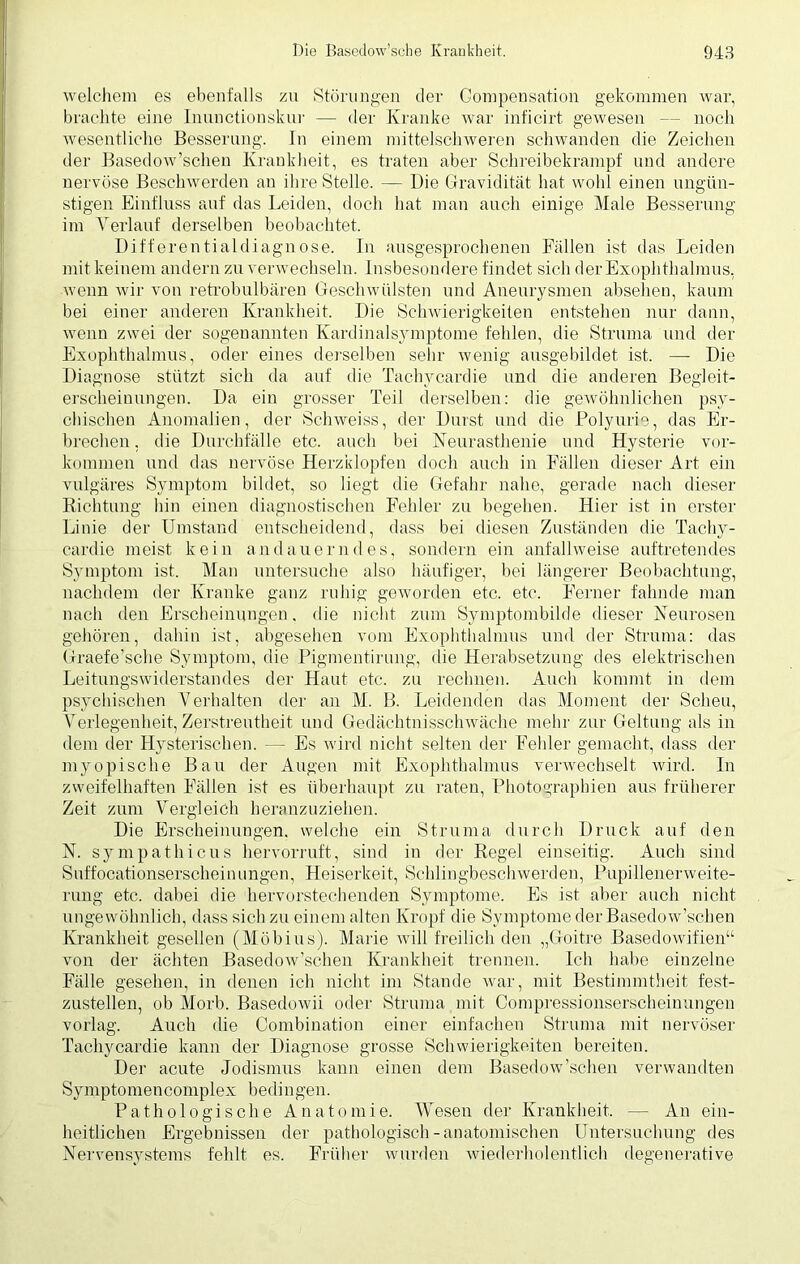 welchem es ebenfalls zu Störungen der Gompensation gekommen war, brachte eine lnunctionskur — der Kranke war inficirt gewesen — noch wesentliche Besserung. In einem mittelschweren schwanden die Zeichen der Basedow’schen Krankheit, es traten aber Schreibekrampf und andere nervöse Beschwerden an ihre Stelle. — Die Gravidität hat wohl einen ungün- stigen Einfluss auf das Leiden, doch hat man auch einige Male Besserung im Verlauf derselben beobachtet. Differentialdiagnose. In ausgesprochenen Fällen ist das Leiden mit keinem andern zu verwechseln. Insbesondere findet sich der Exophthalmus, wenn wir von retrobulbären Geschwülsten und Aneurysmen absehen, kaum bei einer anderen Krankheit. Die Schwierigkeiten entstehen nur dann, wenn zwei der sogenannten Kardinalsymptome fehlen, die Struma und der Exophthalmus, oder eines derselben sehr wenig ausgebildet ist. — Die Diagnose stützt sich da auf die Tachycarpe und die anderen Begleit- erscheinungen. Da ein grosser Teil derselben: die gewöhnlichen psy- chischen Anomalien, der Schweiss, der Durst und die Polyurie, das Er- brechen , die Durchfalle etc. auch bei Neurasthenie und Hysterie Vor- kommen und das nervöse Herzklopfen doch auch in Fällen dieser Art ein vulgäres Symptom bildet, so liegt die Gefahr nahe, gerade nach dieser Richtung hin einen diagnostischen Fehler zu begehen. Hier ist in erster Linie der Umstand entscheidend, dass bei diesen Zuständen die Tachy- cardie meist kein andauern des, sondern ein anfallweise auftretendes Symptom ist. Man untersuche also häufiger, bei längerer Beobachtung, nachdem der Kranke ganz ruhig geworden etc. etc. Ferner fahnde man nach den Erscheinungen, die nicht zum Symptombilde dieser Neurosen gehören, dahin ist, abgesehen vom Exophthalmus und der Struma: das Graefe’sche Symptom, die Pigmentirung, die Herabsetzung des elektrischen Leitungswiderstandes der Haut etc. zu rechnen. Auch kommt in dem psychischen Verhalten der an M. B. Leidenden das Moment der Scheu, Verlegenheit, Zerstreutheit und Gedächtnisschwäche mehr zur Geltung als in dem der Hysterischen. — Es wird nicht selten der Fehler gemacht, dass der myopische Bau der Augen mit Exophthalmus verwechselt wird. In zweifelhaften Fällen ist es überhaupt zu raten, Photographien aus früherer Zeit zum Vergleich heranzuziehen. Die Erscheinungen, welche ein Struma durch Druck auf den N. sympathicus hervorruft, sind in der Regel einseitig. Audi sind Suffocationserscheinungen, Heiserkeit, Schlingbeschwerden, Pupillenerweite- rung etc. dabei die hervorstechenden Symptome. Es ist aber auch nicht ungewöhnlich, dass sich zu einem alten Kropf die Symptome der Basedow’schen Krankheit gesellen (Möbius). Marie will freilich den „Goitre Basedowifien“ von der ächten Basedow’schen Krankheit trennen. Ich habe einzelne Fälle gesehen, in denen icli nicht im Stande war, mit Bestimmtheit fest- zustellen, ob Morb. Basedowii oder Struma mit Compressionserscheinungen vorlag. Auch die Combination einer einfachen Struma mit nervöser Tachycardie kann der Diagnose grosse Schwierigkeiten bereiten. Der acute Jodismus kann einen dem Basedow’schen verwandten Symptomencomplex bedingen. Pathologische Anatomie. Wesen der Krankheit, — An ein- heitlichen Ergebnissen der pathologisch-anatomischen Untersuchung des Nervensystems fehlt es. Früher wurden wiederholentlich degenerative