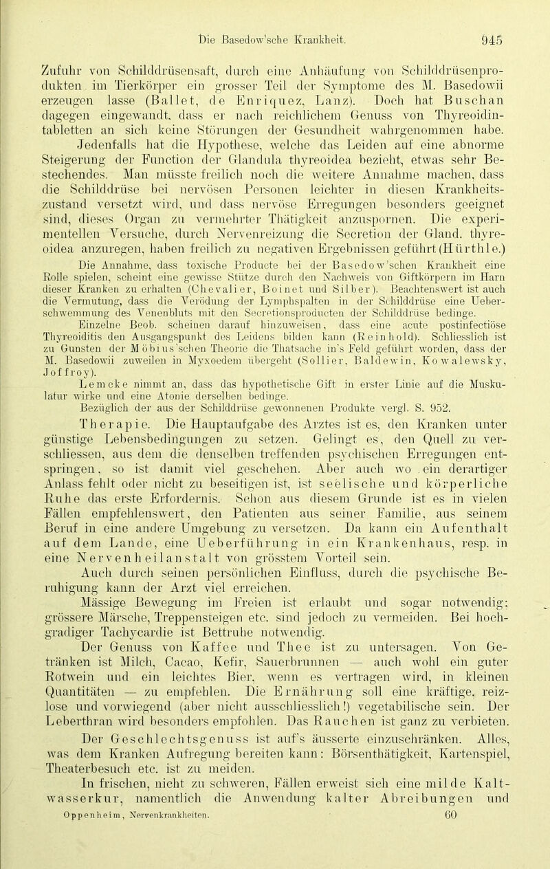 Zufuhr von Schilddrüsensaft, durch eine Anhäufung von Schilddrüsenpro- dukten im Tierkörper ein grosser Teil der Symptome des M. Basedowii erzeugen lasse (Ballet, de Enriquez, Lanz). Doch hat Busch an dagegen eingewandt, dass er nach reichlichem Genuss von Thyreoidin- tabletten an sich keine Störungen der Gesundheit wahrgenommen habe. Jedenfalls hat die Hypothese, welche das Leiden auf eine abnorme Steigerung der Function der Glandula thyreoidea bezieht, etwas sehr Be- stechendes. Man müsste freilich noch die weitere Annahme machen, dass die Schilddrüse bei nervösen Personen leichter in diesen Krankheits- zustand versetzt wird, und dass nervöse Erregungen besonders geeignet sind, dieses Organ zu vermehrter Thätigkeit anzuspornen. Die experi- mentellen Versuche, durch Nervenreizung die Secretion der Gland. thyre- oidea anzuregen, haben freilich zu negativen Ergebnissen geführt (Hiirthle.) Die Annahme, dass toxische Producte bei der Ba'sedow’schen Krankheit eine Eolle spielen, scheint eine gewisse Stütze durch den Nachweis von Giftkörpern im Harn dieser Kranken zu erhalten (Chevalier, Bo inet und Silber). Beachtenswert ist auch die Vermutung, dass die Verödung der Lymphspalten in der Schilddrüse eine Ueber- schwemmung des Veuenbluts mit den Secretionsproducten der Schilddrüse bedinge. Einzelne Beob. scheinen darauf hinzuweisen, dass eine acute postinfectiöse Thyreoiditis den Ausgangspunkt des Leidens bilden kann (Reinhold). Schliesslich ist zu Gunsten der Möbius’schen Theorie die Thatsache in's Feld geführt worden, dass der M. Basedowii zuweilen in Myxoedem übergeht (Sollier, Baldewin, Kowalewsky, Jof f roy). Le nicke nimmt an, dass das hypothetische Gift in erster Linie auf die Musku- latur wirke und eine Atonie derselben bedinge. Bezüglich der aus der Schilddrüse gewonnenen Produkte vergl. S. 952. Therapie. Die Hauptaufgabe des Arztes ist es, den Kranken unter günstige Lebensbedingungen zu setzen. Gelingt es, den Quell zu ver- schlüsselt, aus dem die denselben treffenden psychischen Erregungen ent- springen, so ist damit viel geschehen. Aber auch wo ein derartiger Anlass fehlt oder nicht zu beseitigen ist, ist seelische und körperliche Kühe das erste Erfordernis. Schon aus diesem Grunde ist es in vielen Fällen empfehlenswert, den Patienten aus seiner Familie, aus seinem Beruf in eine andere Umgebung zu versetzen. Da kann ein Aufenthalt auf dem Lande, eine Üeberfiihrung in ein Krankenhaus, resp. in eine Nervenheilanstalt von grösstem Vorteil sein. Auch durch seinen persönlichen Einfluss, durch die psychische Be- ruhigung kann der Arzt viel erreichen. Massige Bewegung im Freien ist erlaubt und sogar notwendig; grössere Märsche, Treppensteigen etc. sind jedoch zu vermeiden. Bei hoch- gradiger Tachvcardie ist Bettruhe notwendig. Der Genuss von Kaffee und Thee ist zu untersagen. Von Ge- tränken ist Milch, Cacao, Kefir, Sauerbrunnen — auch wohl ein guter Rotwein und ein leichtes Bier, wenn es vertragen wird, in kleinen Quantitäten — zu empfehlen. Die Ernährung soll eine kräftige, reiz- lose und vorwiegend (aber nicht ausschliesslich!) vegetabilische sein. Der Leberthran wird besonders empfohlen. Das Rauchen ist ganz zu verbieten. Der Geschlechtsgenuss ist auf’s äusserte einzuschränken. Alles, was dem Kranken Aufregung bereiten kann: Börsenthätigkeit, Kartenspiel, Theaterbesuch etc. ist zu meiden. In frischen, nicht zu schweren, Fällen erweist sich eine milde Kalt- wasserkur, namentlich die Anwendung kalter Abreibungen und Oppenheim, Nervenkrankheiten. 60