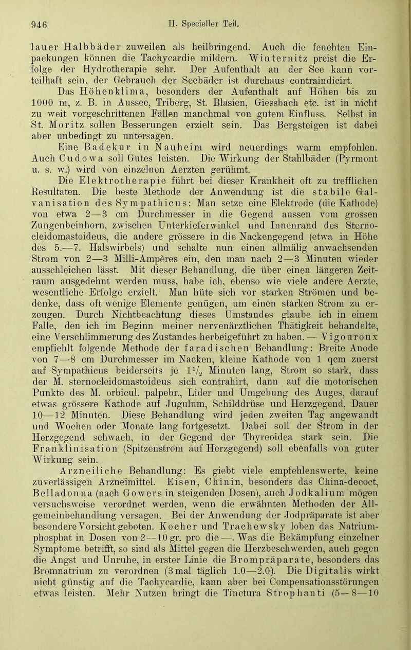 lauer Halbbäder zuweilen als heilbringend. Auch die feuchten Ein- packungen können die Tachycardie mildern. Winternitz preist die Er- folge der Hydrotherapie sehr. Der Aufenthalt an der See kann vor- teilhaft sein, der Gebrauch der Seebäder ist durchaus contraindicirt. Das Höhenklima, besonders der Aufenthalt auf Höhen bis zu 1000 m, z. B. in Aussee, Triberg, St. Blasien, Giessbach etc. ist in nicht zu weit vorgeschrittenen Fällen manchmal von gutem Einfluss. Selbst in St. Moritz sollen Besserungen erzielt sein. Das Bergsteigen ist dabei aber unbedingt zu untersagen. Eine Badekur in Nauheim wird neuerdings warm empfohlen. Auch Cudowa soll Gutes leisten. Die Wirkung der Stahlbäder (Pyrmont u. s. w.) wird von einzelnen Aerzten gerühmt. Die Elektrotherapie führt bei dieser Krankheit oft zu trefflichen Resultaten. Die beste Methode der Anwendung ist die stabile Gal- vanisation des Sympathicus: Man setze eine Elektrode (die Kathode) von etwa 2—3 cm Durchmesser in die Gegend aussen vom grossen Zungenbeinhorn, zwischen Unterkieferwinkel und Innenrand des Sterno- cleidomastoideus, die andere grössere in die Nackengegend (etwa in Höhe des 5.—7. Halswirbels) und schalte nun einen allmälig anwachsenden Strom von 2—3 Milli-Amperes ein, den man nach 2—3 Minuten wieder ausschleichen lässt. Mit dieser Behandlung, die über einen längeren Zeit- raum ausgedehnt werden muss, habe ich, ebenso wie viele andere Aerzte, wesentliche Erfolge erzielt. Man hüte sich vor starken Strömen und be- denke, dass oft wenige Elemente genügen, um einen starken Strom zu er- zeugen. Durch Nichtbeachtung dieses Umstandes glaube ich in einem Falle, den ich im Beginn meiner nervenärztlichen Thätigkeit behandelte, eine Verschlimmerung des Zustandes herbeigeführt zu haben.— Vigouroux empfiehlt folgende Methode der faradischen Behandlung: Breite Anode von 7—-8 cm Durchmesser im Nacken, kleine Kathode von 1 qcm zuerst auf Sympathicus beiderseits je l1/2 Minuten lang, Strom so stark, dass der M. sternocleidomastoideus sich contrahirt, dann auf die motorischen Punkte des M. orbicul. palpebr., Lider und Umgebung des Auges, darauf etwas grössere Kathode auf Jugulum, Schilddrüse und Herzgegend, Dauer 10—12 Minuten. Diese Behandlung wird jeden zweiten Tag angewandt und Wochen oder Monate lang fortgesetzt. Dabei soll der Strom in der Herzgegend schwach, in der Gegend der Thyreoidea stark sein. Die Franklinisation (Spitzenstrom auf Herzgegend) soll ebenfalls von guter Wirkung sein. Arzneiliche Behandlung: Es giebt viele empfehlenswerte, keine zuverlässigen Arzneimittel. Eisen, Chinin, besonders das China-decoct, Belladonna (nach Gowers in steigenden Dosen), auch Jodkalium mögen versuchsweise verordnet werden, wenn die erwähnten Methoden der All- gemeinbehandlung versagen. Bei der Anwendung der Jodpräparate ist aber besondere Vorsicht geboten. Kocher und Trachewsky loben das Natrium- phosphat in Dosen von 2—10 gr. pro die—.Was die Bekämpfung einzelner Symptome betrifft, so sind als Mittel gegen die Herzbeschwerden, auch gegen die Angst und Unruhe, in erster Linie die Brompräparate, besonders das Bromnatrium zu verordnen (3mal täglich 1.0—2.0). Die Digitalis wirkt nicht günstig auf die Tachycardie, kann aber bei Compensationsstörungen etwas leisten. Mehr Nutzen bringt die Tinctura Strophanti (5—8—10