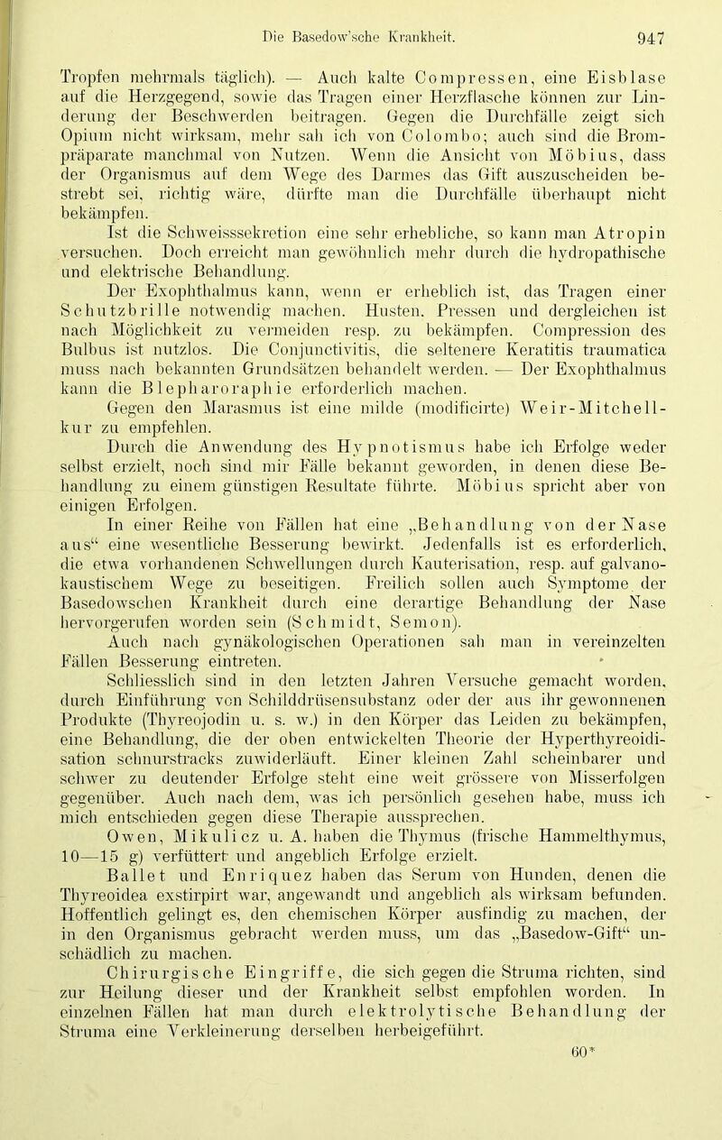 Tropfen mehrmals täglich). — Auch kalte Compressen, eine Eisblase auf die Herzgegend, sowie das Tragen einer Herzflasche können zur Lin- derung der Beschwerden beitragen. Gegen die Durchfälle zeigt sich Opium nicht wirksam, mehr sah ich von Colombo; auch sind die Brom- präparate manchmal von Nutzen. Wenn die Ansicht von Möbius, dass der Organismus auf dem Wege des Darmes das Gift auszuscheiden be- strebt sei, richtig wäre, dürfte man die Durchfälle überhaupt nicht bekämpfen. Ist die Schweisssekretion eine sehr erhebliche, so kann man Atropin versuchen. Doch erreicht man gewöhnlich mehr durch die hydropathische und elektrische Behandlung. Der Exophthalmus kann, wenn er erheblich ist, das Tragen einer Schutzbrille notwendig machen. Husten. Pressen und dergleichen ist nach Möglichkeit zu vermeiden resp. zu bekämpfen. Compression des Bulbus ist nutzlos. Die Conjunctivitis, die seltenere Keratitis traumatica muss nach bekannten Grundsätzen behandelt werden. •— Der Exophthalmus kann die Blepharoraphie erforderlich machen. Gegen den Marasmus ist eine milde (modificirte) We ir- Mitchell - kur zu empfehlen. Durch die Anwendung des Hypnotismus habe ich Erfolge weder seihst erzielt, noch sind mir Fälle bekannt geworden, in denen diese Be- handlung zu einem günstigen Resultate führte. Möbius spricht aber von einigen Erfolgen. In einer Reihe von Fällen hat eine ,,Behandlung von der Nase aus“ eine wesentliche Besserung bewirkt. Jedenfalls ist es erforderlich, die etwa vorhandenen Schwellungen durch Kauterisation, resp. auf galvano- kaustischem Wege zu beseitigen. Freilich sollen auch Symptome der Basedowschen Krankheit durch eine derartige Behandlung der Nase hervorgerufen worden sein (S c h m i d t, S e m o n). Auch nach gynäkologischen Operationen sah man in vereinzelten Fällen Besserung eintreten. Schliesslich sind in den letzten Jahren Versuche gemacht worden, durch Einführung von Schilddrüsensubstanz oder der aus ihr gewonnenen Produkte (Tbyreojodin u. s. w.) in den Körper das Leiden zu bekämpfen, eine Behandlung, die der oben entwickelten Theorie der Hyperthyreoidi- sation schnurstracks zuwiderläuft. Einer kleinen Zahl scheinbarer und schwer zu deutender Erfolge steht eine weit grössere von Misserfolgen gegenüber. Auch nach dem, was ich persönlich gesehen habe, muss ich mich entschieden gegen diese Therapie aussprechen. Owen, Mikulicz u. A. haben die Thymus (frische Hammelthymus, 10—15 g) verfüttert und angeblich Erfolge erzielt. Ballet und Enriquez haben das Serum von Hunden, denen die Thyreoidea exstirpirt war, angewandt und angeblich als wirksam befunden. Hoffentlich gelingt es, den chemischen Körper ausfindig zu machen, der in den Organismus gebracht werden muss, um das „Basedow-Gift“ un- schädlich zu machen. Chirurgische Eingriffe, die sich gegen die Struma richten, sind zur Heilung dieser und der Krankheit selbst empfohlen worden. In einzelnen Fällen hat man durch elektrolytische Behandlung der Struma eine Verkleinerung derselben herbeigeführt. 60