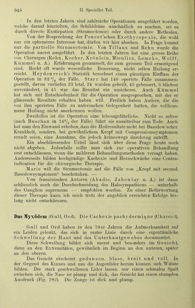 In den letzten Jahren sind zahlreiche Operationen ausgeführt worden, welche darauf hinzielten, die Schilddrüse unschädlich zu machen, sei es durch directe Exstirpation (Strumectomie) oder durch andere Methoden. Yon der Besprechung der Poncet 'scheu Exothyropexie, die wohl nur ein ephemeres Interesse hat, dürfen wir hier absehen. In Frage kommt nur die partielle Strumectomie. Yon Tillaux und Rehn wurde die Operation zuerst ausgeführt. In den letzten Jahren hat eine grosse Reihe von Chirurgen (Rehn, Kocher, Krönlein, Miculicz, Lerncke, Wolff, Kümmel u. A.) Erfahrungen gesammelt, die zum grossen Teil ermutigend sind. Recht oft wurde wesentliche Besserung, nicht selten Heilung er- reicht. Heyden re ich’s Statistik berechnet einen günstigen Einfluss der Operation in 82 °/0 der Fälle. Starr hat 140 operirte Fälle zusammen- gestellt, davon verliefen 23 letal, 24 wurden geheilt, 45 gebessert, 3 blieben unverändert, in 45 war das Resultat ein unsicheres. Auch Kümmel hat sich mit Entschiedenheit für die Operation ausgesprochen, mit der er glänzende Resultate erhalten haben will. Freilich haben Andere, die die von ihm operirten Fälle zu untersuchen Gelegenheit hatten, die vollkom- mene Heilung nicht anerkennen wollen. Zweifellos ist die Operation eine lebensgefährliche. Nicht so selten (nach Buschau in 14°/0 der Fälle) führt sie unmittelbar zum Tode. Auch hat man den Einwand erhoben, dass die Heilresultate nicht bei Basedowscher Krankheit, sondern bei gewöhnlichem Kropf mit Compressionssymptomen erzielt seien, eine Annahme, die jedoch keineswegs durchweg zutrifft. Ein abschliessendes Urteil lässt sich über diese Frage heute noch nicht abgeben. Jedenfalls sollte man sich zur operativen Behandlung erst entschliessen, wenn die milderen Behandlungsmethoden versagt haben. Andererseits bilden hochgradige Kachexie und Herzschwäche eine Contra- indication für die chirurgische Therapie. Marie will die Strumectomie auf die Fälle von „Kropf mit secund. Basedowsymptomen“ beschränken. — Yon französischen Autoren (Abadie, Jaboulay u. A.) ist dann schliesslich noch die Durchschneidung des Halssympathicus — unterhalb des Ganglion supremum — empfohlen worden. Zu einer Befürwortung dieser Therapie kann ich mich trotz der angeblich erreichten Erfolge bis- lang nicht entschliessen. Das Myxödem (Gull, Ord). Die Cachexie pachydermique (Charcot). Gull und Ord haben in den 70er Jahren die Aufmerksamkeit auf ein Leiden gelenkt, das sich in erster Linie durch eine eigentümliche Schwellung der Haut und des Unterhautgewebes documentirt. Diese Schwellung bildet sich zuerst und besonders im Gesicht, dann an den Extremitäten, gewöhnlich im Beginn an den unteren, später an den oberen. Das Gesicht erscheint 'gedunsen, blass, breit und voll. In der Gegend des Kinnes und um die Augenlider herum können sich Wülste bilden. Die stark geschwollenen Lider lassen nur einen schmalen Spalt zwischen sich, die Nase ist plump und dick, das Gesicht hat einen stumpfen Ausdruck (Fig. 282). Die Zunge ist dick und plump.