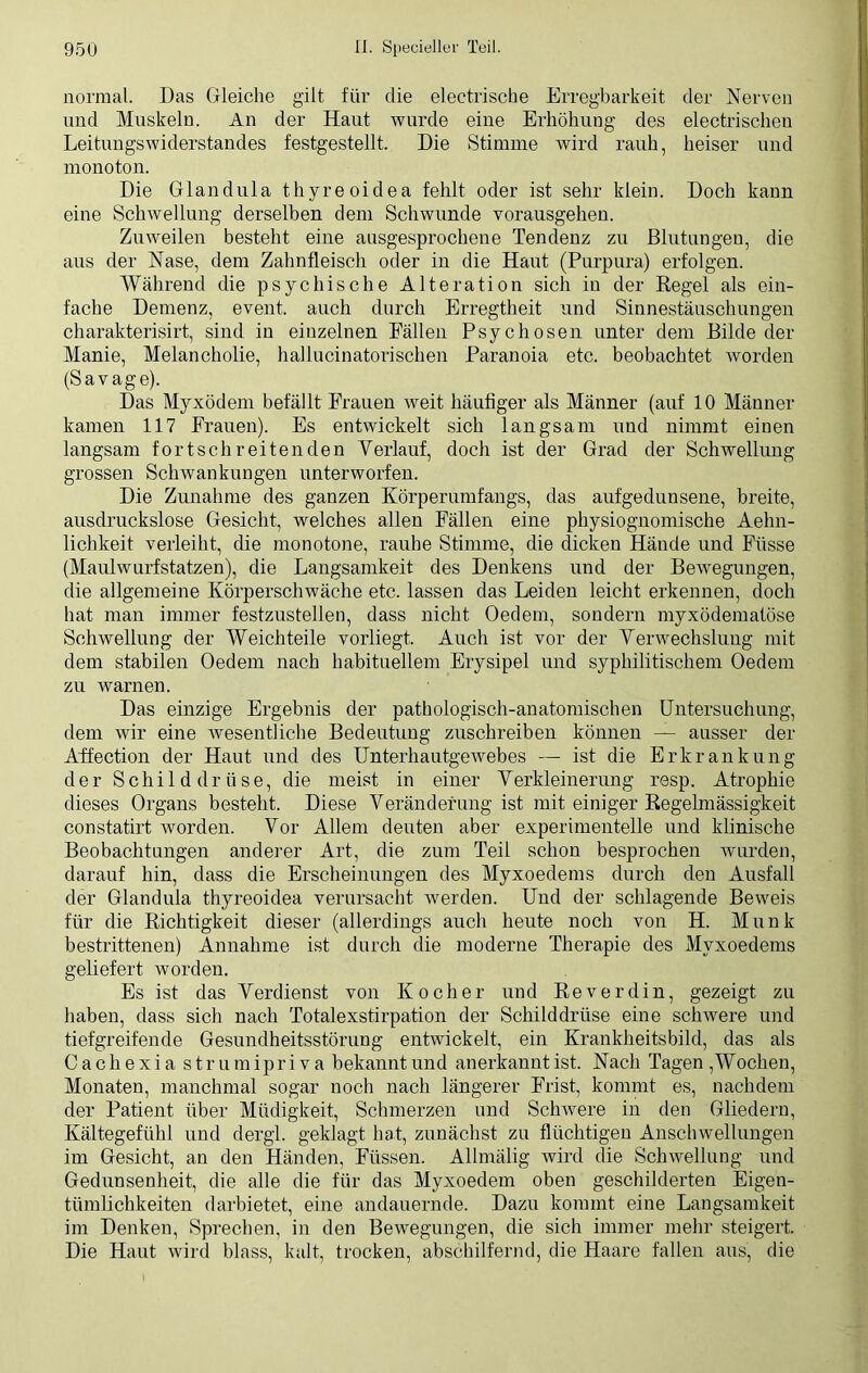 normal. Das Gleiche gilt für die electrische Erregbarkeit der Nerven und Muskeln. An der Haut wurde eine Erhöhung des electrischen Leitungswiderstandes festgestellt. Die Stimme wird rauh, heiser und monoton. Die Glandula thyreoidea fehlt oder ist sehr klein. Doch kann eine Schwellung derselben dem Schwunde vorausgehen. Zuweilen besteht eine ausgesprochene Tendenz zu Blutungen, die aus der Nase, dem Zahnfleisch oder in die Haut (Purpura) erfolgen. Während die psychische Alteration sich in der Regel als ein- fache Demenz, event. auch durch Erregtheit und Sinnestäuschungen charakterisirt, sind in einzelnen Fällen Psychosen unter dem Bilde der Manie, Melancholie, hallucinatorischen Paranoia etc. beobachtet worden (Savage). Das Myxödem befällt Frauen weit häufiger als Männer (auf 10 Männer kamen 117 Frauen). Es entwickelt sich langsam und nimmt einen langsam fortschreitenden Verlauf, doch ist der Grad der Schwellung grossen Schwankungen unterworfen. Die Zunahme des ganzen Körperumfangs, das aufgedunsene, breite, ausdruckslose Gesicht, welches allen Fällen eine physiognomische Aelm- lichkeit verleiht, die monotone, rauhe Stimme, die dicken Hände und Fiisse (Maulwurfstatzen), die Langsamkeit des Denkens und der Bewegungen, die allgemeine Körperschwäche etc. lassen das Leiden leicht erkennen, doch hat man immer festzustellen, dass nicht Oedem, sondern myxödematöse Schwellung der Weichteile vorliegt. Auch ist vor der Verwechslung mit dem stabilen Oedem nach habituellem Erysipel und syphilitischem Oedem zu warnen. Das einzige Ergebnis der pathologisch-anatomischen Untersuchung, dem wir eine wesentliche Bedeutung zuschreiben können — ausser der Affection der Haut und des Unterhautgewebes —- ist die Erkrankung der Schilddrüse, die meist in einer Verkleinerung resp. Atrophie dieses Organs besteht. Diese Veränderung ist mit einiger Regelmässigkeit constatirt worden. Vor Allem deuten aber experimentelle und klinische Beobachtungen anderer Art, die zum Teil schon besprochen wurden, darauf hin, dass die Erscheinungen des Myxoedems durch den Ausfall der Glandula thyreoidea verursacht werden. Und der schlagende Beweis für die Richtigkeit dieser (allerdings auch heute noch von H. Munk bestrittenen) Annahme ist durch die moderne Therapie des Myxoedems geliefert worden. Es ist das Verdienst von Kocher und Reverdin, gezeigt zu haben, dass sich nach Totalexstirpation der Schilddrüse eine schwere und tiefgreifende Gesundheitsstörung entwickelt, ein Krankheitsbild, das als Cachexia strumipriva bekannt und anerkannt ist. Nach Tagen , Wochen, Monaten, manchmal sogar noch nach längerer Frist, kommt es, nachdem der Patient über Müdigkeit, Schmerzen und Schwere in den Gliedern, Kältegefühl und dergl. geklagt hat, zunächst zu flüchtigen Anschwellungen im Gesicht, an den Händen, Füssen. Allmälig wird die Schwellung und Gedunsenheit, die alle die für das Myxoedem oben geschilderten Eigen- tümlichkeiten darbietet, eine andauernde. Dazu kommt eine Langsamkeit im Denken, Sprechen, in den Bewegungen, die sich immer mehr steigert. Die Haut wird blass, kalt, trocken, abschilfernd, die Haare fallen aus, die
