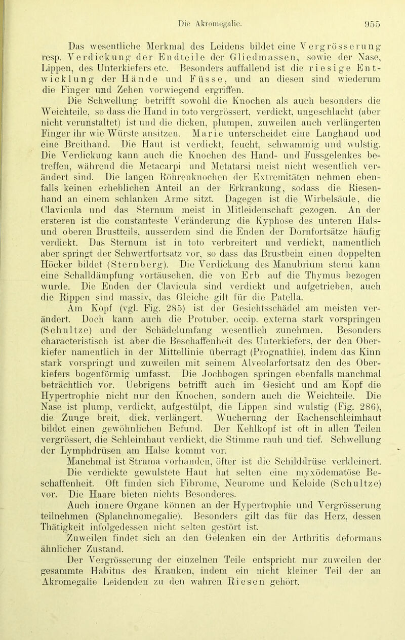 Das wesentliche Merkmal des Leidens bildet eine Vergrösserung resp. Verdickung der Endteile der Gliedmassen, sowie der Vase, Lippen, des Unterkiefers etc. Besonders auffallend ist die riesige Ent- wicklung der Hände und Füsse, und au diesen sind wiederum die Finger und Zehen vorwiegend ergriffen. Die Schwellung betrifft sowohl die Knochen als auch besonders die Weichteile, so dass die Hand in toto vergrössert, verdickt, ungeschlacht (aber nicht verunstaltet) ist und die dicken, plumpen, zuweilen auch verlängerten Finger ihr wie Würste ansitzen. Marie unterscheidet eine Langhand und eine Breithand. Die Haut ist verdickt, feucht, schwammig und wulstig. Die Verdickung kann auch die Knochen des Hand- und Fussgelenkes be- treffen, während die Metacarpi und Metatarsi meist nicht wesentlich ver- ändert sind. Die langen Röhrenknochen der Extremitäten nehmen eben- falls keinen erheblichen Anteil an der Erkrankung, sodass die Riesen- hand an einem schlanken Arme sitzt. Dagegen ist die Wirbelsäule, die Clavicula und das Sternum meist in Mitleidenschaft gezogen. An der ersteren ist die constanteste Veränderung die Kyphose des unteren Hais- und oberen Brustteils, ausserdem sind die Enden der Dornfortsätze häufig verdickt. Das Sternum ist in toto verbreitert und verdickt, namentlich aber springt der Schwertfortsatz vor, so dass das Brustbein einen doppelten Höcker bildet (Sternborg). Die Verdickung des Manubrium sterni kann eine Schalldämpfung vortäuschen, die von Erb auf die Thymus bezogen wurde. Die Enden der Clavicula sind verdickt und aufgetrieben, auch die Rippen sind massiv, das Gleiche gilt für die Patella. Am Kopf (vgl. Fig. 285) ist der Gesichtsschädel am meisten ver- ändert. Doch kann auch die Protuber, occip. externa stark vorspringen (Schnitze) und der Schädelumfang wesentlich zunehmen. Besonders characteristisch ist aber die Beschaffenheit des Unterkiefers, der den Ober- kiefer namentlich in der Mittellinie überragt (Prognathie), indem das Kinn stark vorspringt und zuweilen mit seinem Alveolarfortsatz den des Ober- kiefers bogenförmig umfasst. Die Jochbogen springen ebenfalls manchmal beträchtlich vor. Uebrigens betrifft auch im Gesicht und am Kopf die Hypertrophie nicht nur den Knochen, sondern auch die Weichteile. Die Nase ist plump, verdickt, aufgestülpt, die Lippen sind wulstig (Fig. 28G), die Zunge breit, dick, verlängert. Wucherung der Rachenschleimhaut bildet einen gewöhnlichen Befund. Der Kehlkopf ist oft in allen Teilen vergrössert, die Schleimhaut verdickt, die Stimme rauh und tief. Schwellung der Lymphdriisen am Halse kommt vor. Manchmal ist Struma vorhanden, öfter ist die Schilddrüse verkleinert. Die verdickte gewulstete Haut hat selten eine myxödematöse Be- schaffenheit. Oft finden sich Fibrome, Neurome und Keloide (Schnitze) vor. Die Haare bieten nichts Besonderes. Auch innere Organe können an der Hypertrophie und Vergrösserung teilnehmen (Splanchnomegalie). Besonders gilt das für das Herz, dessen Thätigkeit infolgedessen nicht selten gestört ist. Zuweilen findet sich an den Gelenken ein der Arthritis deformans ähnlicher Zustand. Der Vergrösserung der einzelnen Teile entspricht nur zuweilen der gesammte Habitus des Kranken, indem ein nicht kleiner Teil der an Akromegalie Leidenden zu den wahren Riesen gehört.