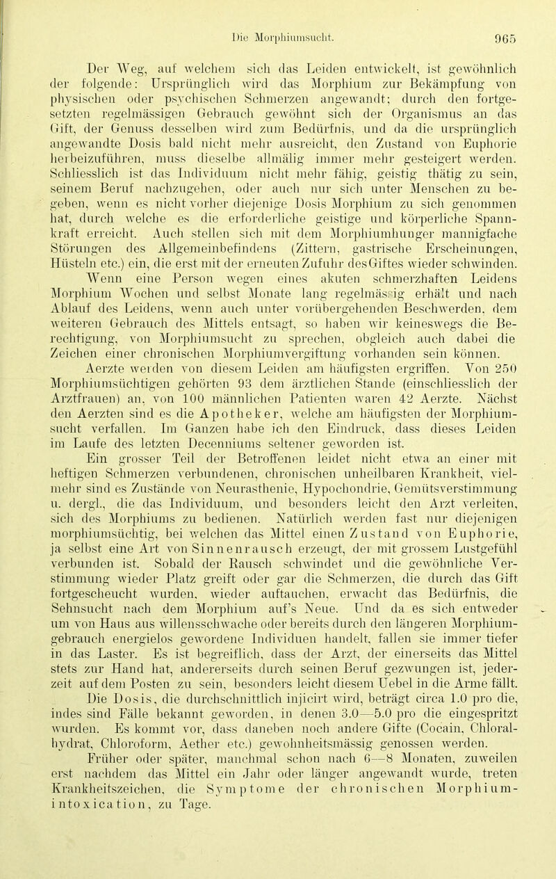 Der Weg, auf welchem sich das Leiden entwickelt, ist gewöhnlich der folgende: Ursprünglich wird das Morphium zur Bekämpfung von physischen oder psychischen Schmerzen angewandt; durch den fortge- setzten regelmässigen Gebrauch gewöhnt sich der Organismus an das Gift, der Genuss desselben wird zum Bedürfnis, und da die ursprünglich angewandte: Dosis bald nicht mehr ausreicht, den Zustand von Euphorie herbeizuführen, muss dieselbe allmälig immer mehr gesteigert werden. Schliesslich ist das Individuum nicht mehr fähig, geistig thätig zu sein, seinem Beruf nachzugehen, oder auch nur sich unter Menschen zu be- geben, wenn es nicht vorher diejenige Dosis Morphium zu sich genommen hat, durch welche es die erforderliche geistige und körperliche Spann- kraft erreicht. Auch stellen sich mit dem Morphiumhunger mannigfache Störungen des Allgemeinbefindens (Zittern, gastrische Erscheinungen, Hüsteln etc.) ein, die erst mit der erneuten Zufuhr desGiftes wieder schwinden. Wenn eine Person wegen eines akuten schmerzhaften Leidens Morphium Wochen und selbst Monate lang regelmässig erhält und nach Ablauf des Leidens, wenn auch unter vorübergehenden Beschwerden, dem weiteren Gebrauch des Mittels entsagt, so haben wir keineswegs die Be- rechtigung, von Morphiumsncht zu sprechen, obgleich auch dabei die Zeichen einer chronischen Morphiumvergiftung vorhanden sein können. Aerzte werden von diesem Leiden am häufigsten ergriffen. Yon 250 Morphiumsüchtigen gehörten 93 dem ärztlichen Stande (einschliesslich der Arztfrauen) an, von 100 männlichen Patienten waren 42 Aerzte. Nächst den Aerzten sind es die Apotheker, welche am häufigsten der Morphium- sucht verfallen. Im Ganzen habe ich den Eindruck, dass dieses Leiden im Laufe des letzten Decenniums seltener geworden ist. Ein grosser Teil der Betroffenen leidet nicht etwa an einer mit heftigen Schmerzen verbundenen, chronischen unheilbaren Krankheit, viel- mehr sind es Zustände von Neurasthenie, Hypochondrie, Gemütsverstimmung u. dergl., die das Individuum, und besonders leicht den Arzt verleiten, sich des Morphiums zu bedienen. Natürlich werden fast nur diejenigen morphiumsüchtig, bei welchen das Mittel einen Zustand von Euphorie, ja selbst eine Art von Sinnenrausch erzeugt, der mit grossem Lustgefühl verbunden ist. Sobald der Rausch schwindet und die gewöhnliche Ver- stimmung wieder Platz greift oder gar die Schmerzen, die durch das Gift fortgescheucht wurden, wieder auftauchen, erwacht das Bedürfnis, die Sehnsucht nach dem Morphium auf’s Neue. Und da es sich entweder um von Haus aus willensschwache oder bereits durch den längeren Morphium- gebrauch energielos gewordene Individuen handelt, fallen sie immer tiefer in das Laster. Es ist begreiflich, dass der Arzt, der einerseits das Mittel stets zur Hand hat, andererseits durch seinen Beruf gezwungen ist, jeder- zeit auf dem Posten zu sein, besonders leicht diesem Uebel in die Arme fällt. Die Dosis, die durchschnittlich injicirt wird, beträgt circa 1.0 pro die, indes sind Fälle bekannt geworden, in denen 3.0—5.0 pro die eingespritzt wurden. Es kommt vor, dass daneben noch andere Gifte (Cocain, Chloral- hydrat, Chloroform, Aether etc.) gewolmheitsmässig genossen werden. Früher oder später, manchmal schon nach 6—8 Monaten, zuweilen erst nachdem das Mittel ein Jahr oder länger angewandt wurde, treten Krankheitszeichen, die Symptome der chronischen Morphium- in toxi ca t io n, zu Tage.