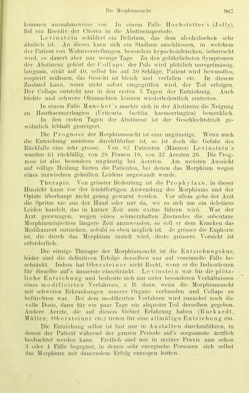 kommen ausnahmsweise vor. In einem Falle Hochstetter’s (Jo 1 ly), fiel ein Recidiv der Chorea in die Abstinenzperiode. Levinstein schildert ein Delirium, das dem alcoholischen sehr ähnlich ist. An dieses kann sich ein Stadium anschliessen, in welchem der Patient von Wahnvorstellungen, besonders hypochondrischen, beherrscht wird, es dauert aber nur wenige Tage. Zu den gefährlichsten Symptomen der Abstinenz gehört derCollaps: der Puls wird plötzlich unregelmässig, langsam, sinkt auf 40, selbst bis auf 30 Schläge, Patient wird bewusstlos, respirirt mühsam, das Gesicht ist bleich und verfallen etc. In diesem Zustand kann, wenn nicht sofort eingegriffen wird, der Tod erfolgen. Der Collaps entsteht nur in den ersten 5 Tagen der Entziehung. Auch leichte und schwere Ohnmächten können wiederkolentlich eintreteu. In einem Falle Manchot’s machte sich in der Abstinenz die Neigung zu Hauthaemorrhagien (Urticaria factitia haemorrhagica) bemerklich. In den ersten Tagen der Abstinenz ist der Geschlechtstrieb ge- wöhnlich lebhaft gesteigert. Die Prognose der Morphiumsucht ist eine ungünstige. Wenn auch die Entziehung meistens durchführbar ist, so ist doch die Gefahr des Rückfalls eine sehr grosse. Von 82 Patienten (Männer) Levin stein's wurden 61 rückfällig, von 28 Frauen 10, von 32 Aerzten 26. Die Prog- nose ist also besonders ungünstig bei Aerzteu. Am meisten Aussicht auf völlige Heilung bieten die Patienten, bei denen das Morphium wegen eines inzwischen geheilten Leidens angewandt wurde. Therapie. Von grösster Bedeutung ist die Pro phy laxe, in dieser Hinsicht kann vor der leichtfertigen Anwendung des Morphiums und der Opiate überhaupt nicht genug gewarnt werden. Vor allem gebe der Arzt die Spritze nie aus der Hand oder nur da, wo es sich um ein deletäres Leiden handelt, das in kurzer Zeit zum exitus führen wird. War der Arzt gezwungen, wegen eines schmerzhaften Zustandes die subcutane Morphiuminjection längere Zeit anzuwenden, so soll er dem Kranken das Medikament entziehen, sobald es eben möglich ist. Je grösser die Euphorie ist, die durch das Morphium erzielt wird, desto grössere Vorsicht ist erforderlich. Die einzige Therapie der Morphiumsucht ist die Entziehungskur, leider sind die definitiven Erfolge derselben nur auf vereinzelte Fälle be- schränkt. Indess hat Oberstei n er nicht Recht, wenn er die Indicationen für dieselbe auf’s äusserste einschränkt. Levinstein war für die plötz- liche Entziehung und bediente sich nur unter besonderen Verhältnissen eines modificirten Verfahrens, z. B. dann, wenn die Morphiumsucht mit schweren Erkrankungen innerer Organe verbunden und Collaps zu befürchten war. Bei dem modificirten Verfahren wird zunächst noch die volle Dosis, dann für ein paar Tage ein aliquoter Teil derselben gegeben. Andere Aerzte, die auf diesem Gebiet Erfahrung haben (Burkardt, Müller, Obersteiner etc.) treten für eine allmälige Entziehung ein. Die Entziehung selbst ist fast nur in Anstalten durchzuführen, in denen der Patient während der ganzen Periode auf’s sorgsamste ärztlich beobachtet werden kann. Freilich sind mir in meiner Praxis nun schon 3 oder 4 Fälle begegnet, in denen sehr energische Personen sich selbst das Morphium mit dauerndem Erfolg entzogen hatten.