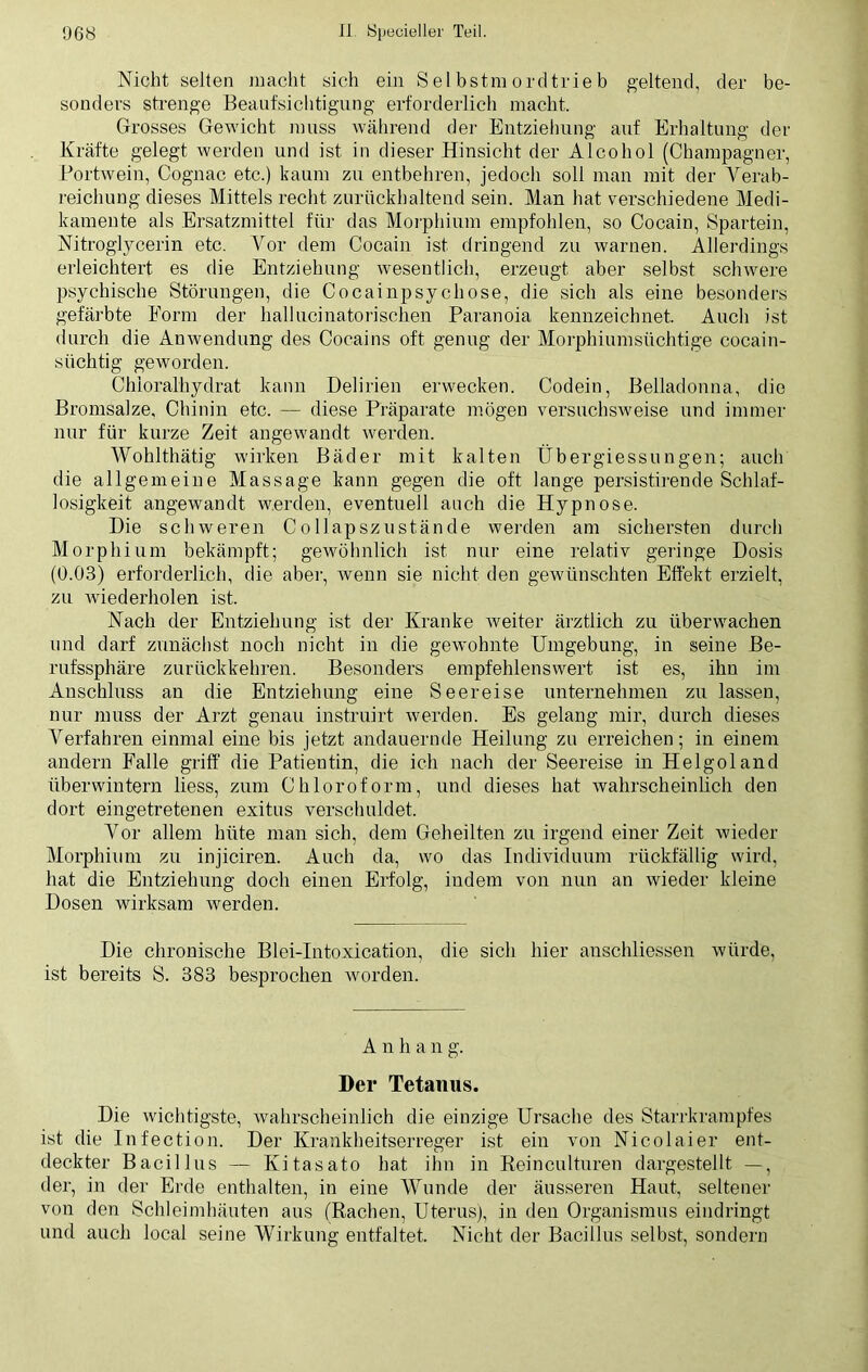 Nicht selten macht sich ein Selbstmordtrieb geltend, der be- sonders strenge Beaufsichtigung erforderlich macht. Grosses Gewicht muss während der Entziehung auf Erhaltung der Kräfte gelegt werden und ist in dieser Hinsicht der Alcohol (Champagner, Portwein, Cognac etc.) kaum zu entbehren, jedoch soll man mit der Verab- reichung dieses Mittels recht zurückhaltend sein. Man hat verschiedene Medi- kamente als Ersatzmittel für das Morphium empfohlen, so Cocain, Spartein, Nitroglycerin etc. Vor dem Cocain ist dringend zu warnen. Allerdings erleichtert es die Entziehung wesentlich, erzeugt aber selbst schwere psychische Störungen, die Cocainpsychose, die sich als eine besonders gefärbte Form der hallucinatorischen Paranoia kennzeichnet. Auch ist durch die Anwendung des Cocains oft genug der Morphiumsüchtige cocain- süchtig geworden. Chloralhydrat kann Delirien erwecken. Codein, Belladonna, die Bromsalze, Chinin etc. — diese Präparate mögen versuchsweise und immer nur für kurze Zeit angewandt werden. Wohlthätig wirken Bäder mit kalten Übergiessungen; auch die allgemeine Massage kann gegen die oft lange persistirende Schlaf- losigkeit angewandt werden, eventuell auch die Hypnose. Die schweren Collapszustände werden am sichersten durch Morphium bekämpft; gewöhnlich ist nur eine relativ geringe Dosis (0.03) erforderlich, die aber, wenn sie nicht den gewünschten Effekt erzielt, zu wiederholen ist. Nach der Entziehung ist der Kranke weiter ärztlich zu überwachen und darf zunächst noch nicht in die gewohnte Umgebung, in seine Be- rufssphäre zurückkehren. Besonders empfehlenswert ist es, ihn im Anschluss an die Entziehung eine Seereise unternehmen zu lassen, nur muss der Arzt genau instruirt werden. Es gelang mir, durch dieses Verfahren einmal eine bis jetzt andauernde Heilung zu erreichen; in einem andern Falle griff die Patientin, die ich nach der Seereise in Helgoland überwintern liess, zum Chloroform, und dieses hat wahrscheinlich den dort eingetretenen exitus verschuldet. Vor allem hüte man sich, dem Geheilten zu irgend einer Zeit wieder Morphium zu injiciren. Auch da, wo das Individuum rückfällig wird, hat die Entziehung doch einen Erfolg, indem von nun an wieder kleine Dosen wirksam werden. Die chronische Blei-Intoxication, die sich hier anschliessen würde, ist bereits S. 383 besprochen worden. Anhang. Der Tetanus. Die wichtigste, wahrscheinlich die einzige Ursache des Starrkrampfes ist die Infection. Der Krankheitserreger ist ein von Nicolaier ent- deckter Bacillus — Kitasato hat ihn in Reinculturen dargestellt —, der, in der Erde enthalten, in eine Wunde der äusseren Haut, seltener von den Schleimhäuten aus (Rachen, Uterus), in den Organismus eindringt und auch local seine Wirkung entfaltet. Nicht der Bacillus selbst, sondern