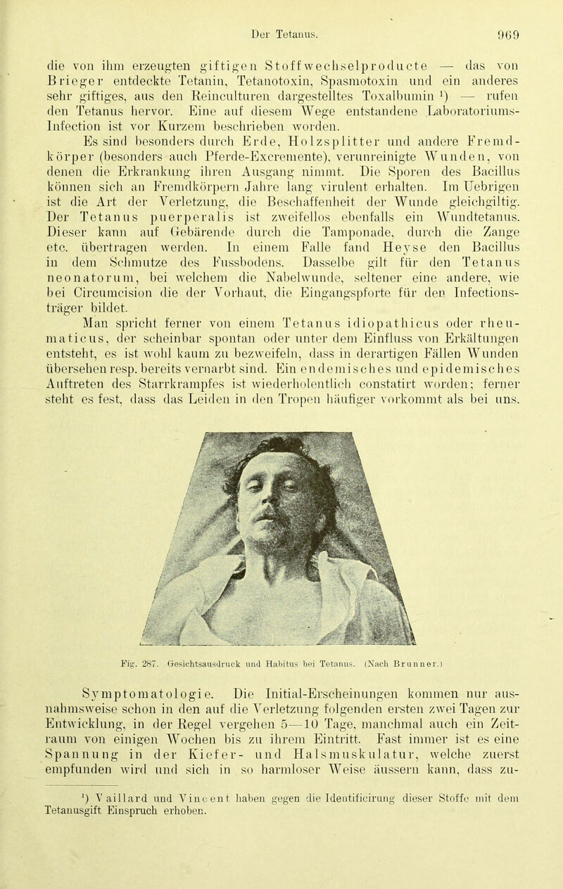 die von ihm erzeugten giftigen Stoff wechselproducte — das von Brieger entdeckte Tetanin, Tetanotoxin, Spasmotoxin und ein anderes sehr giftiges, aus den Reinculturen dargestelltes Toxalbumin *) — rufen den Tetanus hervor. Eine auf diesem Wege entstandene Laboratoriums- Infection ist vor Kurzem beschrieben worden. Es sind besonders durch Erde, Holzsplitter und andere Fremd- körper (besonders auch Pferde-Excremente), verunreinigte Wunden, von denen die Erkrankung ihren Ausgang nimmt. Hie Sporen des Bacillus können sich an Fremdkörpern Jahre lang virulent erhalten. Im Uebrigen ist die Art der Verletzung, die Beschaffenheit der Wunde gleichgültig. Her Tetanus puerperalis ist zweifellos ebenfalls ein Wundtetanus. Bieser kann auf Gebärende durch die Tamponade, durch die Zange etc. übertragen werden. In einem Falle fand Heyse den Bacillus in dem Schmutze des Fussbodens. Hasselbe gilt für den Tetanus neonatorum, bei welchem die Nabelwunde, seltener eine andere, wie bei Circumcision die der Vorhaut, die Eingangspforte für den Infections- träger bildet. Man spricht ferner von einem Tetanus idiopathicus oder rheu- maticus, der scheinbar spontan oder unter dem Einfluss von Erkältungen entsteht, es ist. wohl kaum zu bezweifeln, dass in derartigen Fällen Wunden übersehenresp. bereits vernarbt sind. Ein endemisches und epidemisches Auftreten des Starrkrampfes ist wiederholentlieh constatirt worden; ferner steht es fest, dass das Leiden in den Tropen häufiger verkommt als bei uns. Fig. 287. Gesichtsausdruek und Habitus bei Tetanus. (Nach Brunner.) Symptomatologie. Hie Initial-Erscheinungen kommen nur aus- nahmsweise schon in den auf die Verletzung folgenden ersten zwei Tagen zur Entwicklung, in der Regel vergehen 5—10 Tage, manchmal auch ein Zeit- raum von einigen Wochen bis zu ihrem Eintritt. Fast immer ist es eine Spannung in der Kiefer- und Halsmuskulatur, welche zuerst empfunden wird und sicli in so harmloser Weise äussern kann, dass zu- ') V aillard und Vincent haben gegen die 1 deutificirung dieser Stoffe mit dem Tetanusgift Einspruch erhoben.