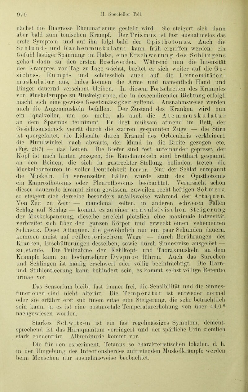 nächst die Diagnose Rheumatismus gestellt wird. Sie steigert sich dann aber bald zum tonischen Krampf. Der Trismus ist fast ausnahmslos das erste Symptom und auf ihn folgt bald der Opisthotonus. Auch die Schlund- und Rachenmuskulatur kann früh ergriffen werden: ein Gefühl lästiger Spannung im Halse, eine Brsch werun g des Sehlingens gehört dann zu den ersten Beschwerden. Während nun die Intensität des Krampfes von Tag zu Tage wächst, breitet er sich weiter auf die Ge- sichts-, Rumpf- und schliesslich auch auf die Extremitäten- muskulatur aus, indes können die Anne und namentlich Hand und Finger dauernd verschont bleiben. In diesem Fortschreiten des Krampfes von Muskelgruppe zu Muskelgruppe, die in descendirender Richtung erfolgt, macht sich eine gewisse Gesetzmässigkeit geltend. Ausnahmsweise werden auch die Augenmuskeln befallen. Der Zustand des Kranken wird nun ein qualvoller, um so mehr, als auch die Atemmuskulatur an dem Spasmus teilnimmt. Er liegt mühsam atmend im Bett, der Gesichtsausdruck verrät durch die starren gespannten Züge — die Stirn ist quergefaltet, die Lidspalte durch Krampf des Orbicularis verkleinert, die Mundwinkel nach abwärts, der Mund in die Breite gezogen etc. (Fig. 287) — das Leiden. Die Kiefer sind fest aufeinander gepresst, der Kopf ist nach hinten gezogen, die Bauchmuskeln sind bretthart gespannt, an den Beinen, die sich in gestreckter Stellung befinden, treten die Muskelcont.ouren in voller Deutlichkeit hervor. Nur der Schlaf entspannt die Muskeln. In vereinzelten Fällen wurde statt des Opisthotonus ein Emprosthotonus oder Pleurothotonus beobachtet. Verursacht schon dieser dauernde Krampf einen gewissen, zuweilen recht heftigen Schmerz, so steigert sich derselbe besonders anfallsweise während der Attaquen. Von Zeit zu Zeit' — manchmal selten, in anderen schweren Fällen Schlag auf Schlag—-kommt es zu einer convulsivischen Steigerung der Muskelspannung, dieselbe erreicht plötzlich eine maximale Intensität, verbreitet sich über den ganzen Körper und erweckt einen vehementen Schmerz. Diese Attaquen, die gewöhnlich nur ein paar Sekunden dauern, kommen meist auf reflectorischem Wege — durch Berührungen des Kranken, Erschütterungen desselben, sowie durch Sinnesreize ausgelöst — zu.stände. Die Teilnahme der Kehlkopf- und Thoraxmuskeln an dem Krampfe kann zu hochgradiger Dyspnoe führen. Auch das Sprechen und Schlingen ist häufig erschwert oder völlig beeinträchtigt. Die Harn- und Stuhlentleerung kann behindert sein, es kommt selbst völlige Retentio urinae vor. Das Sensorium bleibt fast immer frei, die Sensibilität und die Sinnes- functionen sind nicht alterirt. Die Temperatur ist entweder normal oder sie erfährt erst sub finem vitae eine Steigerung, die sehr beträchtlich sein kann, ja es ist eine postmortale Temperaturerhöhung von über 44.0 0 nachgewiesen wosden. Starkes Schwitzen ist ein fast regelmässiges Symptom, dement- sprechend ist das Harnquantum verringert und der spärliche Urin ziemlich stark concentrirt. Albuminurie kommt vor. Die für den experiment. Tetanus so charakteristischen lokalen, d. h. in der Umgebung des Infectionsherdes auftretenden Muskelkrämpfe werden beim Menschen nur ausnahmsweise beobachtet.