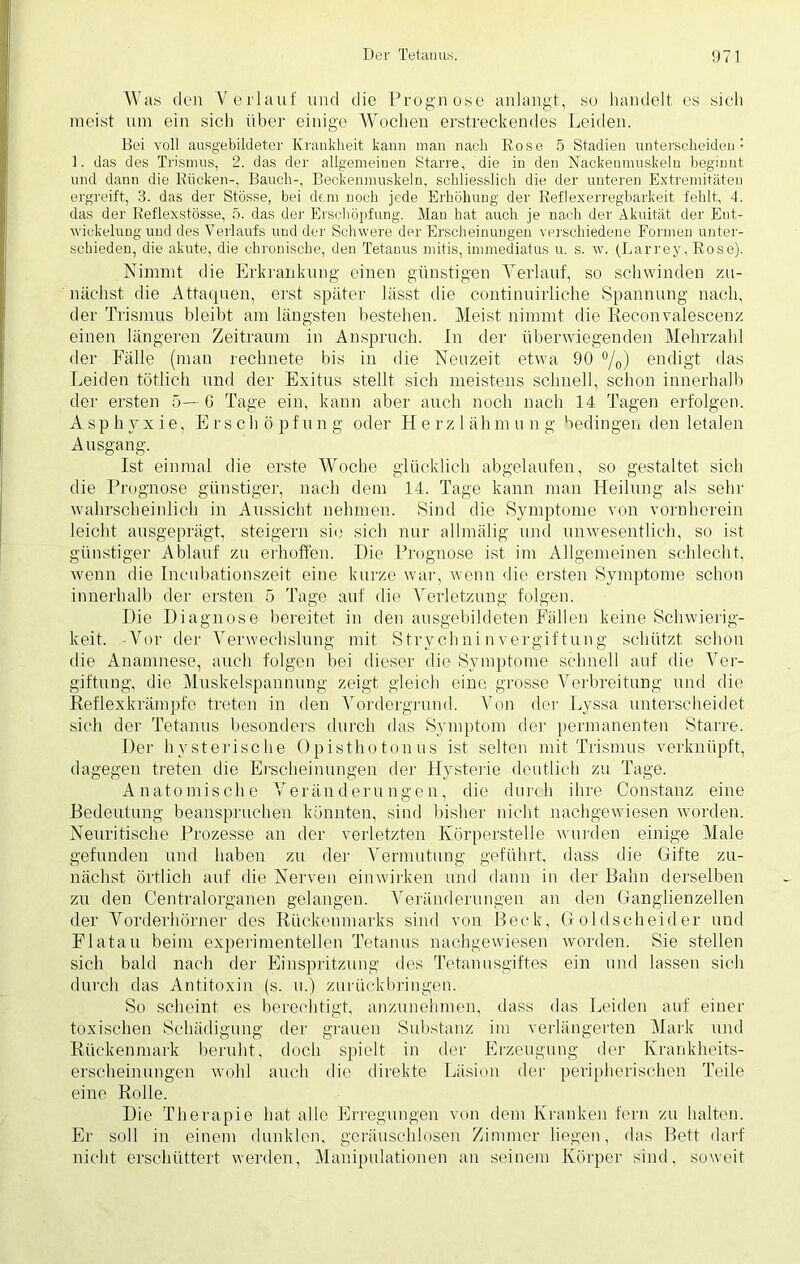 Was den Verlauf und die Prognose anlangt, so handelt es sich meist um ein sich über einige Wochen erstreckendes Leiden. Bei voll ausgebildeter Krankheit kann man nach Rose 5 Stadien unterscheiden : 1. das des Trismus, 2. das der allgemeinen Starre, die in den Nackenmuskeln beginnt, und dann die Rücken-, Bauch-, Beckenmuskeln, schliesslich die der unteren Extremitäten ergreift, 3. das der Stösse, bei dem noch jede Erhöhung der Reflexerregbarkeit fehlt, 4. das der Reflexstösse, 5. das der Erschöpfung. Man hat auch je nach der Akuität der Ent- wickelung und des Verlaufs und der Schwere der Erscheinungen verschiedene Formen unter- schieden, die akute, die chronische, den Tetanus mitis, immediatns u. s. w. (Larrey, Rose). Nimmt die Erkrankung einen günstigen Verlauf, so schwinden zu- nächst die Attaquen, erst später lässt die continuirliche Spannung nach, der Trismus bleibt am längsten bestehen. Meist nimmt die Eieconvalescenz einen längeren Zeitraum in Anspruch. In der überwiegenden Mehrzahl der Fälle (man rechnete bis in die Neuzeit etwa 90 °/0) endigt das Leiden tötlich und der Exitus stellt sich meistens schnell, schon innerhalb der ersten 5— 6 Tage ein, kann aber auch noch nach 14 Tagen erfolgen. Asphyxie, Erschöpf u n g oder H e r z 1 äh m u n g bedingen den letalen Ausgang. Ist einmal die erste Woche glücklich abgelaufen, so gestaltet sich die Prognose günstiger, nach dem 14. Tage kann man Heilung als sehr wahrscheinlich in Aussicht nehmen. Sind die Symptome von vornherein leicht ausgeprägt, steigern sie sich nur allmälig und unwesentlich, so ist günstiger Ablauf zu erhoffen. Die Prognose ist im Allgemeinen schlecht, wenn die Incubationszeit eine kurze war, wenn die ersten Symptome schon innerhalb der ersten 5 Tage auf die Verletzung folgen. Die Diagnose bereitet in den ausgebildeten Fällen keine Schwierig- keit. -Vor der Verwechslung mit StrychninVergiftung schützt schon die Anamnese, auch folgen bei dieser die Symptome schnell auf die Ver- giftung, die Muskelspannung zeigt gleich eine grosse Verbreitung und die Reflexkrämpfe treten in den Vordergrund. Von der Lyssa unterscheidet sich der Tetanus besonders durch das Symptom der permanenten Starre. Der hysterische Opisthotonus ist selten mit Trismus verknüpft, dagegen treten die Erscheinungen der Hysterie deutlich zu Tage. Anatomische Veränderungen, die durch ihre Constanz eine Bedeutung beanspruchen könnten, sind bisher nicht nachgewiesen worden. Neuritische Prozesse an der verletzten Körperstelle wurden einige Male gefunden und haben zu der Vermutung geführt, dass die Gifte zu- nächst örtlich auf die Nerven einwirken und dann in der Bahn derselben zu den Centralorganen gelangen. Veränderungen an den Ganglienzellen der Vorderhörner des Rückenmarks sind von Beck, Goldscheider und Flatau beim experimentellen Tetanus nach gewiesen worden. Sie stellen sich bald nach der Einspritzung des Tetanusgiftes ein und lassen sich durch das Antitoxin (s. u.) zuriiekbringen. So scheint es berechtigt, anzunehmen, dass das Leiden auf einer toxischen Schädigung der grauen Substanz im verlängerten Mark und Rückenmark beruht, doch spielt in der Erzeugung der Krankheits- erscheinungen wohl auch die direkte Läsion der peripherischen Teile eine Rolle. Die Therapie hat alle Erregungen von dem Kranken fern zu halten. Er soll in einem dunklen, geräuschlosen Zimmer liegen, das Bett darf nicht erschüttert werden, Manipulationen an seinem Körper sind, soweit