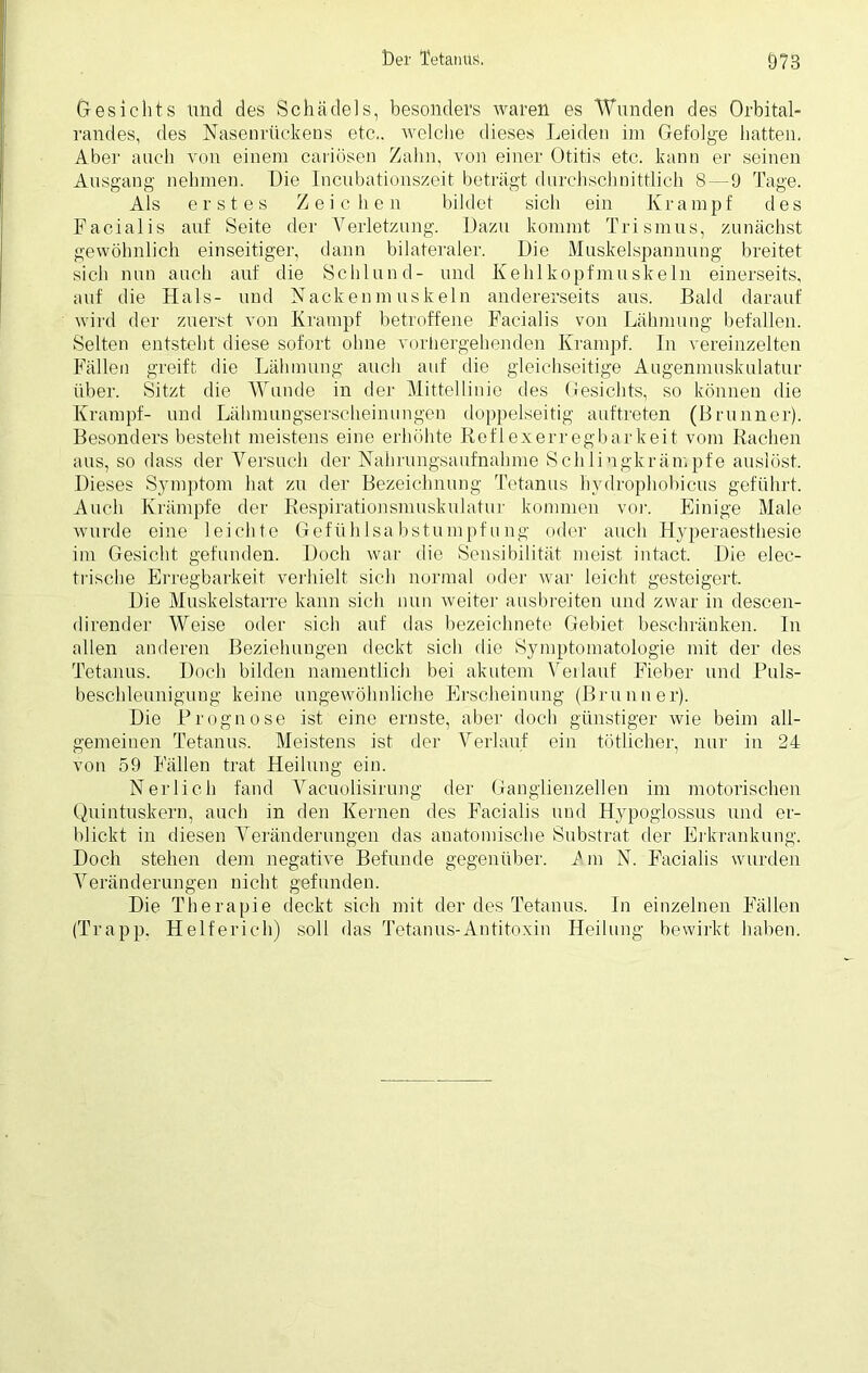 Gesichts und des Schädels, besonders waren es Wunden des Orbital- randes, des Nasenrückens etc., wflehe dieses Leiden im Gefolge hatten. Aber auch von einem cariösen Zahn, von einer Otitis etc. kann er seinen Ausgang nehmen. Die Incubationszeit beträgt durchschnittlich 8 — 9 Tage. Als erstes Zeichen bildet sich ein Krampf des Facialis auf Seite der Verletzung. Dazu kommt Trismus, zunächst gewöhnlich einseitiger, dann bilateraler. Die Muskelspannung breitet sich nun auch auf die Schlund- und Kehlkopfmuskeln einerseits, auf die Hals- und Nackenmuskeln andererseits aus. Bald darauf wird der zuerst von Krampf betroffene Facialis von Lähmung befallen. Selten entsteht diese sofort ohne vorhergehenden Krampf. In vereinzelten Fällen greift die Lähmung auch auf die gleichseitige Augenmuskulatur über. Sitzt die Wunde in der Mittellinie des Gesichts, so können die Krampf- und Lähmungserscheinungen doppelseitig auftreten (Brunner). Besonders besteht meistens eine erhöhte Reflexerregbarkeit vom Rachen aus, so dass der Versuch der Nahrungsaufnahme Schlingkrämpfe auslöst. Dieses Symptom hat zu der Bezeichnung Tetanus hydrophobicus geführt. Auch Krämpfe der Respirationsmuskulatur kommen vor. Einige Male wurde eine leichte Gefühlsabstumpfung oder auch Hyperaesthesie im Gesicht gefunden. Doch war die Sensibilität meist intact. Die elec- trische Erregbarkeit verhielt sich normal oder war leicht gesteigert. Die Muskelstarre kann sich nun weiter ausbreiten und zwar in descen- dirender Weise oder sich auf das bezeichnete Gebiet beschränken. In allen anderen Beziehungen deckt sich die Symptomatologie mit der des Tetanus. Doch bilden namentlich bei akutem Verlauf Fieber und Puls- beschleunigung keine ungewöhnliche Erscheinung (Brunner). Die Prognose ist eine ernste, aber doch günstiger wie beim all- gemeinen Tetanus. Meistens ist der Verlauf ein tötlicher, nur in 24 von 59 Fällen trat Heilung ein. N er lieh fand Vacuolisirung der Ganglienzellen im motorischen Quintuskern, auch in den Kernen des Facialis und Hypoglossus und er- blickt in diesen Veränderungen das anatomische Substrat der Erkrankung. Doch stehen dem negative Befunde gegenüber. T m N. Facialis wurden Veränderungen nicht gefunden. Die Therapie deckt sich mit der des Tetanus. In einzelnen Fällen (Trapp. Helferich) soll das Tetanus-Antitoxin Heilung bewirkt haben.