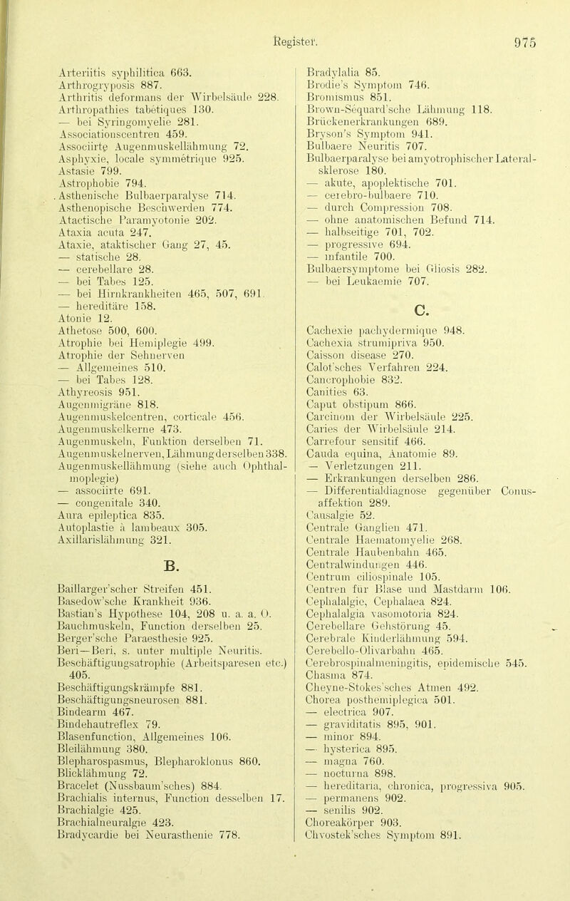 Arteriitis syphilitica 663. Arthrogryposis 887. Arthritis deformans der Wirbelsäule 228. Arthropathies tabetiques 130. — bei Syringomyelie 281. Associationscentreu 459. Associirtg Augenmuskellähmung 72. Asphyxie, locale symmetrique 925. Astasie 799. Astrophobie 794. .Asthenische Bulbaerparalyse 714. Asthenopische Beschwerden 774. Atactische Paramyotonie 202. Ataxia acuta 247. Ataxie, ataktischer Gang 27, 45. — statische 28. — eerebellare 28. — bei Tabes 125. — bei Hirnkrankheiten 465, 507, 691. — hereditäre 158. Atonie 12. Athetose 500, 600. Atrophie bei Hemiplegie 499. Atrophie der Sehnerven — Allgemeines 510. — bei Tabes 128. Athyreosis 951. Augenmigräne 818. Augenmuskelcentren, corticale 456. Augenmuskelkerne 473. Augenmuskeln, Funktion derselben 71. Augenmuskelnerven, Lahmungderselben 338. Augenmuskellähmung (siehe auch Ophthal- moplegie) — assoeiirte 691. — congenitale 340. Aura epileptica 835. Äutoplastie lambeaux 305. Axillarislähmuug 321. B. Baillarger’scher Streifen 451. Basedow’sche Krankheit 936. Bastian’s Hypothese 104, 208 u. a. a. O. Bauchmuskeln, Function derselben 25. Berger’sche Paraesthesie 925. Beri—Beri, s. unter multiple Neuritis. Besckäftiguugsatrophie (Arbeitsparesen etc.) 405. Beschäftigungskrämpfe 881. Beschäftigungsneurosen 881. Biudearm 467. Bindehautreflex 79. Blasenfunctiou, Allgemeines 106. Bleilähmuug 380. Blepharospasmus, Blepharoklonus 860. Blicklähmung 72. Bracelet (Nussbaum’sches) 884. Brachialis internus, Function desselben 17. Brachialgie 425. Brachialneuralgie 423. Bradycardie bei Neurasthenie 778. Bradylalia 85. Brodie’s Symptom 746. Bromismus 851. Brown-Sequard’sche Lähmung 118. Brückenerkrankungen 689. Bryson's Symptom 941. Bulbaere Neuritis 707. Bulbaerparalyse bei amyotrophisoher Lateral- sklerose 180. — akute, apoplektische 701. — cexebro-bulbaere 710. — durch Compression 708. — ohne anatomischen Befund 714. — halbseitige 701, 702. — progressive 694. — infantile 700. Bulbaersymptome bei Gliosis 282. — bei Leukaemie 707. c. Cachexie pachydermique 948. Cachexia strumipriva 950. Caisson disease 270. Calot’sehes Verfahren 224. Cancrophobie 832. Canities 63. Caput obstipum 866. Carciuom der Wirbelsäule 225. Caries der Wirbelsäule 214. Carrefour sensitif 466. Cauda eqnina, Anatomie 89. — Verletzungen 211. — Erkrankungen derselben 286. — Differentialdiagnose gegenüber Conus- affektion 289. Causalgie 52. Centrale Ganglien 471. Centrale Haematomyelie 268. Centrale Haubenbahn 465. Centralwindungen 446. Centrum ciliospinäle 105. Centren für Blase und Mastdarm 106. Cephalalgie, Cephalaea 824. Cephalalgia vasomotoria 824. Cerebellare Gehstörung 45. Cerebrale Kinderlähmung 594. Cereballo-Olivarbahu 465. Cerebrospinalmeningitis, epidemische 545. Chasma 874. Cheyne-Stokes’sches Atmen 492. Chorea posthemiplegica 501. — electrica 907. — graviditatis 895, 901. — miuor 894. — hysterica 895. — magna 760. — nocturna 898. — hereditaria, chronica, progressiva 905. — permanens 902. — senilis 902. Choreakörper 903. Ohvostek'sches Symptom 891.