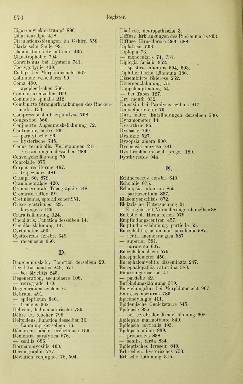 Cigarren wicklerkrampf 886. Ciliarneuralgie 418. Circulatiousstöiungen im Gehirn 558. Clarke’sche Säule 99. Claudication iutermittente 435. Claustrophobie 794. Clownismus bei Hysterie 741. Coccygodynie 439. Collaps bei Morphiumsucht 967. Columuae vesiculares 99. Coma 490. — apoplectisches 566. Commissurenzellen 102. Commotio spinalis 212. Combinirte Strangerkrankungen des Rücken- marks 153. Compressionsbulbaerparalyse 708. Congestion 560. Conjugirte Augenmuskellähmung 72. Contractur, active 26. — paralytische 26. — hysterische 745. Conus terminalis, Verletzungen 211. — Erkrankungen desselben 286. Convergenzlähmung 75. Coprolalie 875. Corpus restiforme 467. — trapezoides 481. Crampi 60, 872. Cranioneuralgie 420. Craniocerebrale Topographie 448. Cremasterreflex 59. Cretinismus, sporadischer 951. Crises gastriques 129. — laryngees 129. Cruralislähmung 324. Cucullaris, Function desselben 14. Cucullarislähmuug 14. Cyrtometer 450. Cysticercus cerebri 649. — racemosus 650. D. Daumenmuskeln, Function derselben 20. Decubitus acutus 249, 571. — bei Myelitis 245. Degeneration, secundaere 108. — retrograde 110. Degenerationszeichen 6. Delirium 491. — epilepticum 840. — tremens 962. Delirien, hallucinatorische 730. Delire du toucher 796. Deltoideus, Function desselben 16. — Lähmung desselben 16. Demarche tabeto-cerebelleuse 159. Dementia paralytiea 676. — senilis 686. Dermatomyositis 403. Dermographie 777. Deviation conjuguce 76, 504. Diathese, neuropathische 3. Diffuse Erkrankungen des Rückenmarks 2Ö3. Diffuse Hirnsklerose 263, 688. Diplakusis 506. Diplopia 73. — monocularis 74, 751. Diplegia facialis 352. , — spastica infantilis 594, 603. Diphtheritische Lähmung 386. Disseminirte Sklerose 252. Divergenzlähmung 75. Doppelempfindung 54. — bei Tabes 127. Dry mouth 832. Duboisin bei Paralysis agitans 917. Dunkelperimeter 70. Dura mater, Entzündungen derselben 530. Dynamometer 14. Dysarthrie 85. Dysbasie 799. Dyslexie 527. Dysopsia algera 800. Dyspepsia nervosa 781. Dysthrophia muscul. progr. 189. Dysthyreosis 944. E. Echinococcus cerebri 649. Echolalie 875. Eclampsia infantum 855. —• parturientiunr 857. Elaeomyenschisis 872. Elektrische Untersuchung 31. — Erregbarkeit, Veränderuugenderselben 38. Embolie d. Hirnarterien 579. Empfindungscentren 457. Empfindu'ngslähmung, partielle 53. Encephalitis, acuta non purulenta 587. — acuta haemorrhagica 587. — Superior 591. — purulenta 607. Encephalomalacie 579. Eueephalometer 450. Eneephalomyelitis disseminata 247. Encephalopathia saturuina 383. Entartungsreaction 41. — partielle 42. Entbindungslähmung 319. Entziehungskur bei Morphiumsucht 967. Enuresis nocturna 780. Epicondylalgie 411. Epidemische Genickstarre 545. Epilepsie 832. — bei cerebraler Kinderlähmung 602. Epilepsie marmottanto 840. Epilepsia cortioalis 493. Epilepsia minor 839. — procursiva 838. — senilis, tarda 834. Epileptisches Irresein 840. Erbrechen, hysterisches 753. Erb’sche Lähmung 315.
