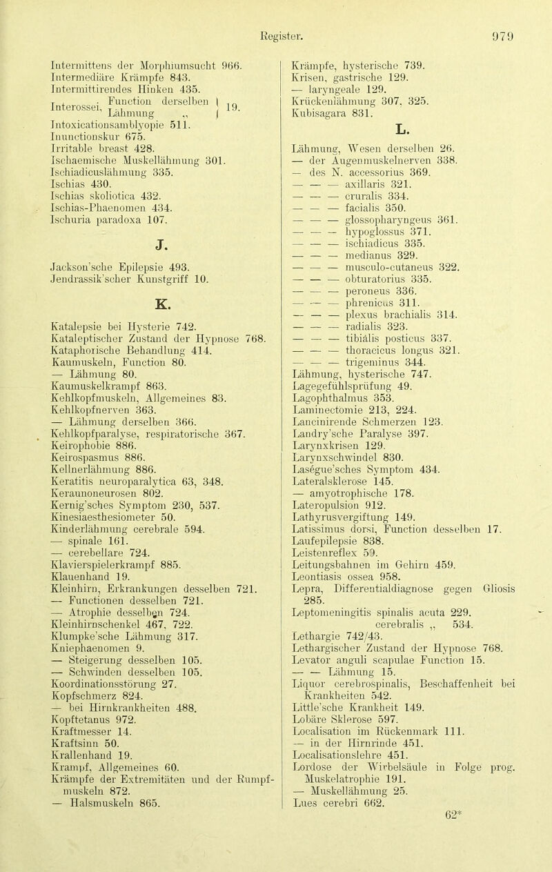 Intermittens der Morphiumsucht 966. Intermediäre Krämpfe 843. Intermittirendes Hinken 435. Interossei, Fu,nctioü dcrselbeb > 19. Lähmung | Intoxicationsamblyopie 511. Inunotioipskur 675. Irritable breast 428. Ischaemische Muskellähmung 301. Ischiadicuslähmung 335. Ischias 430. Ischias skoliotica 432. Ischias-Phaenomen 434. Ischuria paradoxa 107. J. Jackson’sche Epilepsie 493. Jendrassik’soher Kunstgriff 10. K. Katalepsie bei Hysterie 742. Kataleptischer Zustand der Hypnose 768. Kataphoiische Behandlung 414. Kaumuskeln, Function 80. — Lähmung 80. Kaumuskelkrampf 863. Kehlkopfmuskeln, Allgemeines 83. Kehlkopfnerven 363. — Lähmung derselben 366. Kehlkopfparalyse, respiratorische 367. Keirophobie 886. Keirospasmus 886. Kellnerlähmung 886. Keratitis neuroparalytica 63, 348. Keraunoneurosen 802. Kernig’sches Symptom 230, 537. Kinesiaesthesiometer 50. Kinderlähmung cerebrale 594. — spinale 161. — eerebellare 724. Klavierspielerkrampf 885. Klauenhand 19. Kleinhirn, Erkrankungen desselben 721. — Functionen desselben 721. — Atrophie desselben 724. Kleinhirnschenkel 467, 722. Klumpke’sche Lähmung 317. Kniephaenomen 9. — Steigerung desselben 105. — Schwinden desselben 105. Koordinationsstörung 27. Kopfschmerz 824. — bei Hirnkrankheiten 488. Kopftetanus 972. Kraftmesser 14. Kraftsinn 50. Krallenhaud 19. Krampf, Allgemeines 60. Krämpfe der Extremitäten und der Rumpf- muskeln 872. — Halsmuskeln 865. Krämpfe, hysterische 739. Krisen, gastrische 129. — laryngeale 129. Krückenlähmung 307, 325. Kubisagara 831. L. Lähmung, Wesen derselben 26. — der Augenmuskelnerven 338. — des N. accessorius 369. — — — axillaris 321. — — — cruralis 334. — — — facialis 350. — — — glossopharyngeus 361. — — — bypoglossus 371. — — — ischiadicus 335. — — — medianus 329. — — — musculo-cutaneus 322. obturatorius 335. — — — peroneus 336. — — — phrenicus 311. — — — plexus brachialis 314. — — — radialis 323. — —• — tibiälis posticus 337. — — — thoracicus longus 321. — — — trigeminus 344. Lähmung, hysterische 747. Lagegefühlsprüfung 49. Lagophthalmus 353. Laminectömie 213, 224. Lanciuirende Schmerzen 123. Landry’sche Paralyse 397. Larynxkrisen 129. Larynxschwindel 830. Lasegue’scbes Symptom 434. Lateralsklerose 145. — amyotrophische 178. Lateropulsion 912. Lathyrusvergift.ung 149. Latissimus dorsi, Function desselben 17. Laufepilepsie 838. Leistenreflex 59. Leitungsbahnen im Gehirn 459. Leontiasis ossea 958. Lepra, Differentialdiagnose gegen Gliosis 285. Leptomeningitis spinalis acuta 229. cerebralis „ 534. Lethargie 742/43. Lethargischer Zustand der Hypnose 768. Levator anguli scapulae Function 15. — — Lähmung 15. Liquor cerebrospinalis, Beschaffenheit bei Krankheiten 542. Little’sche Krankheit 149. Lobäre Sklerose 597. Localisation im Rückenmark 111. — in der Hirnrinde 451. Localisationslehre 451. Lordose der Wirbelsäule in Folge prog. Muskelatrophie 191. — Muskellähmung 25. Lues cerebri 662. 62*
