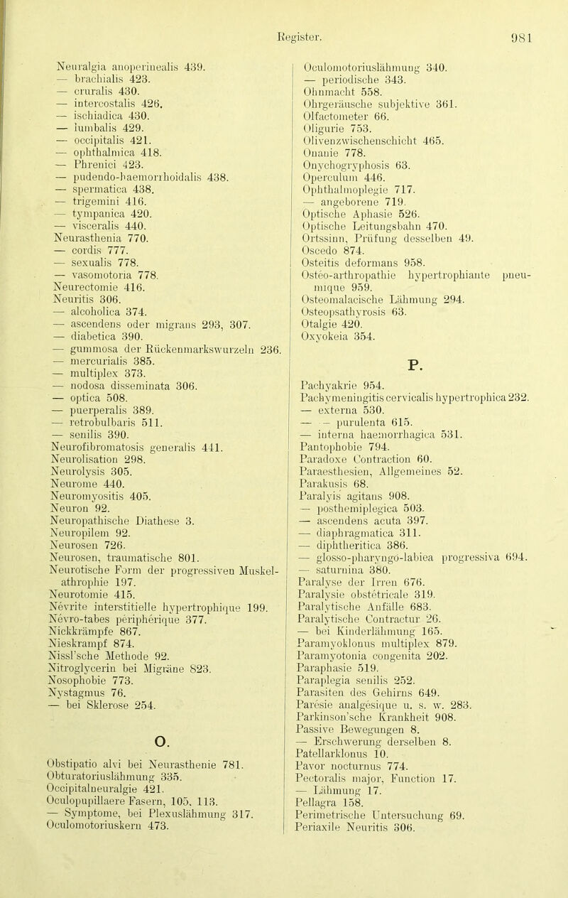 Neuralgia anoperinealis 439. — brachialis 423. — cruralis 430. — intercostalis 423. — ischiadica 430. — iumbalis 429. — occipitalis 421. — ophthalmica 418. — Phrenici 423. — pudeudo-haemorrhoidalis 438. — spermatica 438. — trigemini 416. — tympanica 420. — visceralis 440. Neurasthenia 770. — cordis 777. — sexualis 778. — vasoniotoria 778. Neurectomie 416. Neuritis 306. —• alcoholica 374. — ascendeus oder migraus 293, 307. — diabetica 390. — gummosa der Rückenmartswurzeln 236. — mercuriaiis 385. — multiplex 373. — nodosa disseminata 306. — optica 508. — puerperalis 389. — retrobulbaris 511. — senilis 390. Neurofibromatosis generalis 441. Neurolisation 298. Neurolysis 305. Neurome 440. Neuromyositis 405. Neuron 92. Neuropathische Diathese 3. Neuropilem 92. Neurosen 726. Neurosen, traumatische 801. Neurotische Form der progressiven Muskel- athrophie 197. Neurotomie 415. Nevrite interstitielle hypertrophiqSe 199. Nevro-tabes periph&ique 377. Nickkrämpfe 867. Nieskrampf 874. Nissl’sche Methode 92. Nitroglycerin bei Migräne 823. Nosophobie 773. Nystagmus 76. — bei Sklerose 254. o. Obstipatio alvi bei Neurasthenie 781. Obturatoriuslähmung 335. Occi pitaln euralgie 421. Oculopupillaere Fasern, 105. 113. — Symptome, bei Plexuslähmung 317. Oculomotoriuskern 473. I Oculomotoriuslähmung 340. — periodische 343. I Ohnmacht 558. Ohrgeräusche subjektive 361. Olfactometer 66. Oligurie 753. Oliven Zwischenschicht 465. Onanie 778. Onychogryphosis 63. Operculum 446. Ophthalmoplegie 717. — angeborene 719. Optische Aphasie 526. Optische Leitungsbahn 470. Ortssinn, Prüfung desselben 49. Oscedo 874. Osteitis deformans 958. Osteo-arthropathie hypertrophiante pneu- mique 959. Osteomalacische Lähmung 294. Osteopsathyrosis 63. Otalgie 420. Oxyokeia 354. P. Paehyakrie 954. Pachymeningitis cervicalis hypertrophica232. — externa 530. — — purulenta 615. — interna haemorrhagica 531. Pantophobie 794. Paradoxe Contraction 60. Paraesthesien, Allgemeines 52. Parakusis 68. Paralyis agitans 908. — posthemiplegica 503. — ascendeus acuta 397. — diaphragmatica 311. — diphtheritica 386. — glosso-pharyngö-labiea progressiva 694. — saturuina 380. Paralyse der Irren 676. Paralysie obstetricale 319. Paralytische Anfälle 683. Paralytische Contractur 26. — bei Kinderlähmung 165. Paramyoklonus multiplex 879. Paramyotonia congenita 202. Paraphasie 519. Paraplegia senilis 252. Parasiten des Gehirns 649. Paresie analgesique u. s. w. 283. Parkinson’sche Krankheit 908. Passive Bewegungen 8. — Erschwerung derselben 8. Patellarklouus 10. Pavor nocturnus 774. Pectoralis major, Function 17. — Lähmung 17. Pellagra 158. Perimetrische Untersuchung 69. Periaxile Neuritis 306.