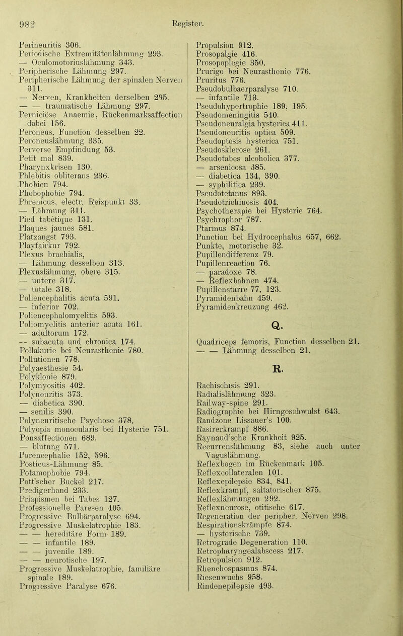 Perineuritis 306. Periodische Extremitätenlähmung 293. — Oculomotoriuslähmung 343. Peripherische Lähmung 297. Peripherische Lähmung der spinalen Nerven 311. — Nerven, Krankheiten derselben 295. — — traumatische Lähmung 297. Perniciöse Anaemie, Rückenmarksaffection dabei 156. Peroneus, Function desselben 22. Peroneuslähmung 335. Perverse Empfindung 53. Petit mal 839. Pharynxkrisen 130. Phlebitis obliteraus 236. .Phobien 794. Phobophobie 794. Phrenicus, electr. Reizpunkt 33. — Lähmung 311. Pied tabetique 131. Plaques jaunes 581. Platzangst 793. Playfairkur 792. Plexus brachialis, — Lähmung desselben 313. Plexuslähmung, obere 315. — untere 317. — totale 318. Poliencephalitis acuta 591. — inferior 702. Poliencephalomyelitis 593. Poliomyelitis anterior acuta 161. — adultorum 172. — subacuta und chronica 174. Pollakurie bei Neurasthenie 780. Pollutionen 778. Polyaesthesie 54. Polyklonie 879. Polymyositis 402. Polyneuritis 373. — diabetica 390. — senilis 390. Polyneuritische Psychose 378. Polyopia monocularis bei Hysterie 751. .Ponsaffectionen 689. — blutung 571. Porencephalie 152, 596. Posticus-Lähmung 85. Potamophobie 794. Pott’scher Buckel 217. Predigerhand 233. Priapismen bei Tabes 127. Professionelle Pavesen 405. Progressive Bulbärparalyse 694. Progressive Muskelatrophie 183. — — hereditäre Form 189. — — infantile 189. — — juvenile 189. — — neurotische 197. Progressive Muskelatrophie, familiäre spinale 189. Progressive Paralyse 676. Pröpulsion 912. Prosopalgie 416. Prosopoplegie 350. Prurigo bei Neurasthenie 776. Pruritus 776. Pseudobulbaerparalyse 710. — infantile 713. Pseudohypertrophie 189, 195. Pseudomeningitis 540. Pseudoneuralgia hysterica 411. Pseudoneuritis optica 509. Pseudoptosis hysterica 751. Pseudosklerose 261. Pseudotabes alcoholica 377. — arsenicosa 385. — diabetica 134, 390. — syphilitica 239. Pseudotetanus 893. Pseudotrichiuosis 404. Psychotherapie bei Hysterie 764. Psychrophor 787. Ptarmus 874. Punction bei Hydrocephalus 657, 662. Punkte, motorische 32. Pupillendifferenz 79. Pupillenreaction 76. — paradoxe 78. — Reflexbahnen 474. Pupillenstarre 77, 123. Pyramidenbahn 459. Pyramidenkreuzung 462. Q. Quadriceps femoris, Function desselben 21. — — Lähmung desselben 21. E, Rachischrsis 291. Radralisläkmung 323. Raihvay-spine 291. Radiographie bei Hirngeschwulst 643. Randzone Lissauer’s 100. Rasirerkrampf 886. Raynaud’sche Krankheit 925. Recurrenslähmung 83, siehe auch unter Vaguslähmung. Reflexbogen im Rückenmark 105. Reflexcollateralen 101. Reflexepilepsie 834, 841. Reflexkrampf, saltatorischer 875. Reflexlähmungen 292. Reflexneurose, otitische 617. Regeneration der peripher. Nerven 298. Respirationskrämpfe 874. — hysterische 739. Retrograde Degeneration 110. Retropharyngealabscess 217. Retropulsion 912. Rhenchospasmus 874. Riesenwuchs 958. Rindenepilepsie 493.