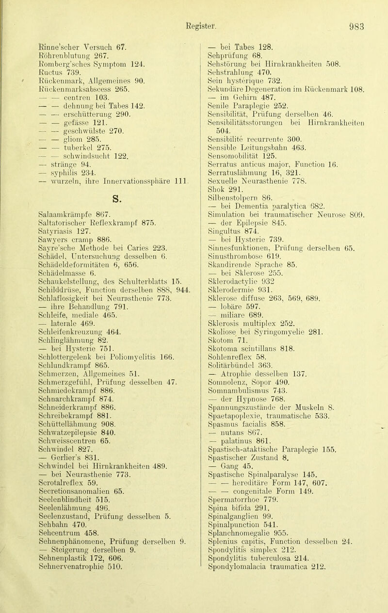 Rinne’scber Versuch 67. Röhrenblutung 267. Romberg’sches Symptom 124. Ructus 739. Rückenmark, Allgemeines 90. Rücken marksabscess 265. — — centreu 103. — — dehnung bei Tabes 142. — — erschütteruug 290. — — gefässe 121. — — geschwülste 270. — — gliom 285. — — tuberkel 275. — — Schwindsucht 122. — stränge 94. — Syphilis 234. — wurzeln, ihre Innervationssphäre 111. s. Salaamkrämpfe 867. Saltatorischer Reflexkrampf 875. Satyriasis 127. Sawyers cramp 886. Sayre’sche Methode bei Caries 223. Schädel, Untersuchung desselben 6. Schädeldeformitäten 6, 656. Schädelmasse 6. Schaukelstellung, des Schulterblatts 15. Schilddrüse, Function derselben 888, 944. Schlaflosigkeit bei Neurasthenie 773. — ihre Behandlung 791. Schleife, mediale 465. — laterale 469. Sehleifenkreuzung 464. Schlinglälimuug 82. — bei Hysterie 751. Schlottergelenk bei Poliomyelitis 166. Schlundkrampf 865. Schmerzen, Allgemeines 51. Schmerzgefühl, Prüfung desselben 47. Schmiedekrampf 886. Schnarchkrampf 874. Schneiderkrampf 886. Schreibekrampf 881. Schüttellähmung 908. Schwatzepilepsie 840. Schweisscentren 65. Schwindel 827. — Gerlier’s 831. Schwindel bei Hirnkrankheiten 489. — bei Neurasthenie 773. Scrotalreflex 59. Secretionsanomalien 65. Seelenblindheit 515. Seelenlähmung 496. Seelenzustand, Prüfung desselben 5. Sehbalm 470. Sehcentrum 458. Sehnenphänomene, Prüfung derselben 9. — Steigerung derselben 9. Sehnenplastik 172, 606. Sehnervenatrophie 510. — bei Tabes 128. Sehprüfung 68. Sehstörung bei Hirnkrankheiten 508. Sehstrahlung 470. Sein hysterique 732. Sekundäre Degeneration im Rückenmark 108. — im Gehirn 487. Senile Paraplegie 252. Sensibilität, Prüfung derselben 46. Sensibilitätsstörungen bei Hirnkrankheiten 504. Sensibilite recurrente 300. Sensible Leitungsbahn 463. Sensomobilität 125. Serratus anticus major, Function 16. Serratuslähmung 16, 321. Sexuelle Neurasthenie 778. Shok 291. Silbenstolpern 86. — bei Dementia paralytica 682. Simulation bei traumatischer Neurose S09. — der Epilepsie 845. Singultus 874. — bei Hysterie 739. Sinnesfunktionen, Prüfung derselben 65. Sinusthrombose 619. Skaudirende Sprache 85. — bei Sklerose 255. Sklerodactylie 932 Sklerodermie 931. Sklerose diffuse 263, 569, 689. — lobäre 597. — miliare 689. Sklerosis multiplex 252. Skoliose bei Syringomyelie 281. Skotom 71. Skotoma sciutillans 818. Sohlenreflex 58. Solitärbündel 363. — Atrophie desselben 137. Somnolenz, Sopor 490. Somnambulismus 743. — der Hypnose 768. Spaunuugszustände der Muskeln 8. Spaetapoplexie, traumatische 533. Spasmus facialis 858. — nutans 867. — palatinus 861. Spastisch-ataktische Paraplegie 155. Spastischer Zustand 8. — Gang 45. Spastische Spinalparalyse 145. — — hereditäre Form 147, 607. — — congenitale Form 149. Spermatorrhoe 779. Spina bifida 291. Spinalganglien 99. Spinalpunction 541. Splanchnomegalie 955. Splenius capitis, Function desselben 24. Spondylitis simplex 212. Spondylitis tuberculosa 214. Spondylomalacia traumatica 212.