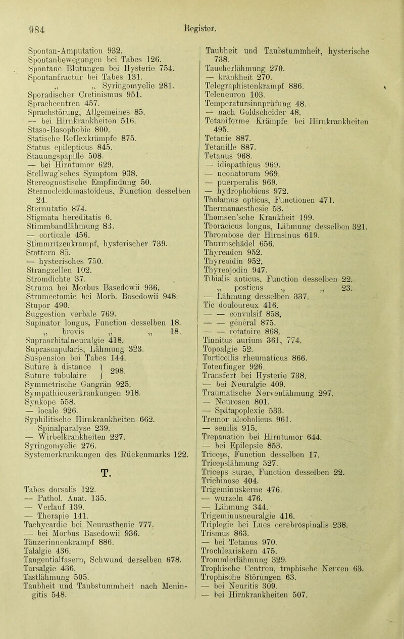 Spontan-Amputation 932. Spontanbewegungen bei Tabes 126. Spontane Blutungen bei Hysterie 754. Spontanfractur bei Tabes 131. „ „ Syringomyelie 281. Sporadischer Cretinismus 951. Sprachcentren 457. Sprachstörung, Allgemeines 85. — bei Hirnkrankheiten 516. Staso-Basophobie 800. Statische Reflexkrämpfe 875. Status epilepticus 845. Stauungspapille 508. — bei Hirntumor 629. Stellwag’sches Symptom 938. Stereognostische Empfindung- 50. Stemocleidomastoideus, Function desselben 24. Sternutatio 874. Stigmata hereditatis 6. Stimmbandlähmung 83. — corticale 456. Stimmritzenkrampf, hysterischer 739. Stottern 85. — hysterisches 750. Strangzellen 102. Stromdichte 37. Struma bei Morbus Basedowii 936. Strumectomie bei Morb. Basedowii 948. Stupor 490. Suggestion verbale 769. Supinator longus, Function desselben 18. „ brevis „ „ 18. Supraorbitalneuralgie 418. Suprascapularis, Lähmung 323. Suspension bei Tabes 144. Suture ä distance | 9C)o Suture tubulaire ( Symmetrische Gangrän 925. Sympathicuserkrankungen 918. Synkope 558. — locale 926. Syphilitische Hirnkrankheiten 662. — Spinalparalyse 239. — Wirbelkrankheiten 227. Syringomyelie 276. Systemerkrankungen des Rückenmarks 122. T. Tabes dorsalis 122. — Pathol. Anat. 135. — Verlauf 139. — Therapie 141. Tachycardie bei Neurasthenie 777. — bei Morbus Basedowii 936. Tänzerinnenkrampf 886. Talalgie 436. Tangentialfasern, Schwund derselben 678. Tarsalgie 436. Tastlähmung 505. Taubheit und Taubstummheit nach Menin- gitis 548. Taubheit und Taubstummheit, hysterische 738. Taucherlähmung 270. — krankheit 270. Telegraphistenkrampf 886. Tele neuro n 103. Temperatursinnprüfung 48. — nach Goldscheider 48. Tetaniforme Krämpfe bei Ilirnkrankheiten 495. Tetanie 887. Tetanille 887. Tetanus 968. — idiopathicus 969. — neonatorum 969. — puerperalis 969. — hydrophobicus 972. Thalamus opticus, Functionen 471. Thermanaesthesie 53. Thomsen’sche Krankheit 199. Tboracicus longus, Lähmung desselben 321. Thrombose der Hirnsinus 619. Thurmschädel 656. Thyreaden 952. Thyreoidin 952. Thyreojodiu 947. Tibialis anticus, Function desselben 22. „ posticus ., „ 23. — Lähmung desselben 337. Tic douloureux 416. — — convulsif 858. — — general 875. — — rotatoire 868. Tinnitus aurium 361, 774. Topoalgie 52. Torticollis rheumaticus 866. Totenfinger 926. Transfert bei Hysterie 738. — bei Neuralgie 409. Traumatische Nervenlähmung 297. — Neurosen 801. — Spätapoplexie 533. Tremor alooholicus 961. — senilis 915. Trepanation bei Hirntumor 644. — bei Epilepsie 853. Triceps, Function desselben 17. Trieepslähmung 327. Triceps surae, Function desselben 22. Trichinose 404. Trigeminuskerne 476. — wurzeln 476. — Lähmung 344. Trigeminusneuralgie 416. Triplegie bei Lues cerebrospinalis 238. Trismus 863. — bei Tetanus 970. Trochleariskern 475. Trommlerlähmung 329. Trophische Oentren, trophische Nerven 63. Trophisehe Störungen 63. — bei Neuritis 309. — bei Hirnkrankheiten 507.