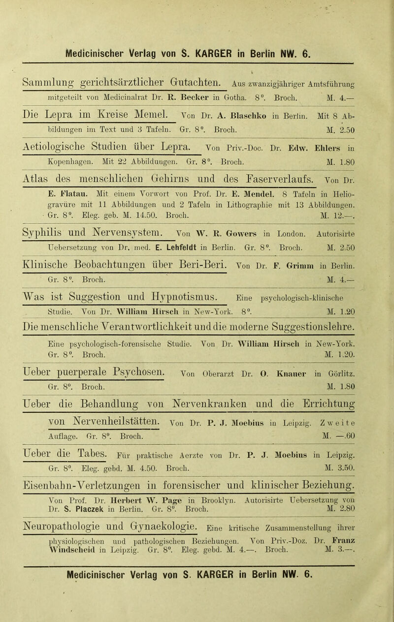 Medicinischer Verlag von S. KARGER in Berlin NW. 6. Sammlung gericlltsärztlicher Gutachten. Aus zwanzigjähriger Amtsführung mitgeteilt von Medicinalrat Dr. R. Becker in Gotha. 8°. Broch. M. 4.— Die Lepra im Kreise Memel. Von Dr. A. Blaschko in Berlin. Mit 8 Ab- bildungen im Text und 3 Tafeln. Gr. 8°. Broch. M. 2.50 Aetiologisclie Studien über Lepra. Von Priv.-Doc. Dr. Edw. Ehlers in Kopenhagen. Mit 22 Abbildungen. Gr. 8°. Broch. M. 1.80 Atlas des menscliliclien Gehirns und des Faserverlaufs. Von Dr. E. Elatau. Mit einem Vorwort von Prof. Dr. E. Mendel. 8 Tafeln in Helio- gravüre mit 11 Abbildungen und 2 Tafeln in Lithographie mit 13 Abbildungen. Gr. 8°. Eleg. geb. M. 14.50. Broch. M. 12.—. Syphilis und Nervensystem. Von w. R. Gowers in London. Autorisirte Uebersetzuug von Dr. med. E. Lehfeldt in Berlin. Gr. 8°. Broch. M. 2.50 Klinische Beobachtungen über Beri-Beri. Von Dr. F. Grimm in Berlin. Gr. 8°. Broch. M. 4.— Was ist Suggestion und Hypnotismus. Eine psychologisch-klinische Studie. Von Dr. William Hirsch in New-York. 8°. M. 1.20 Die menschliche Verantwortlichkeit und die moderne Suggestionslehre. Eine psychologisch-forensische Studie. Von Dr. William Hirsch in New-York. Gr. 8°. Broch. M. 1.20. Ueber puerperale Psychosen. Von Oberarzt Dr. 0. Knauer in Görlitz. Gr. 8°. Broch. M. 1.80 Ueber die Behandlung von Nervenkranken und die Errichtung VOn NerveilheilStätten. Von Dr. P. J. Moebius in Leipzig. Zweite Auflage. Gr. 8°. Broch. M. —.60 Ueber die Tabes. Für praktische herzte von Dr. P. J. Moebius in Leipzig. Gr. 8°. Eleg. gebd. M. 4.50. Broch. M. 3.50. Eisenbahn-Verletzungen in forensischer und klinischer Beziehung. Von Prof. Dr. Herbert W. Page in Brooklyn. Autorisirte Uebersetzung von Dr. S. Placzek in Berlin. Gr. 8°. Broch. M. 2.80 Neuropathologie und Gynaekologie. Eine kritische Zusammenstellung ihrer physiologischen und pathologischen Beziehungen. Von Priv.-Doz. Dr. Franz Windscheid in Leipzig. Gr. 8°. Eleg. gebd. M. 4.—. Broch. M. 3.—. Medicinischer Verlag von S. KARGER in Berlin NW. 6.