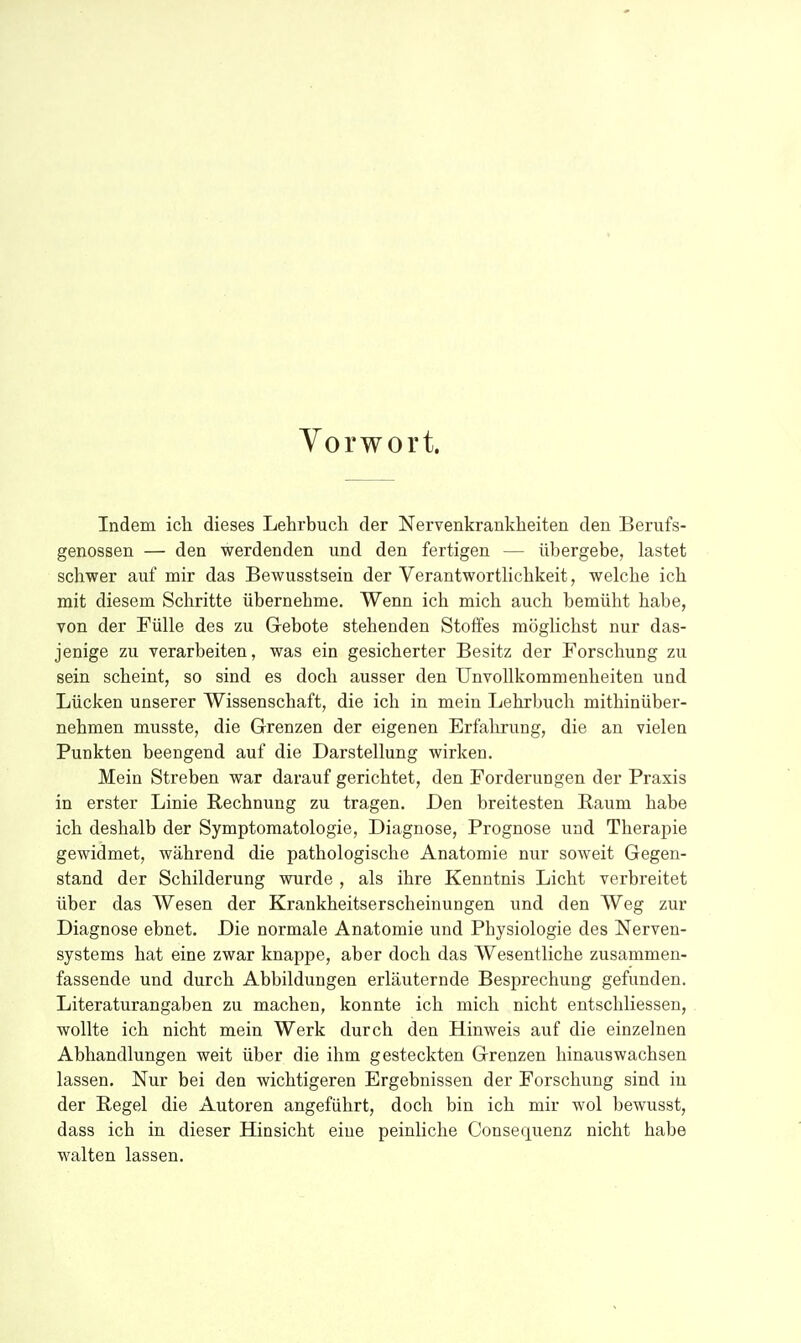 Vorwort. Indem ich dieses Lehrbucli der Nervenkrankheiten den Berufs- genossen — den werdenden und den fertigen — übergebe, lastet schwer auf mir das Bewusstsein der Verantworthchkeit, welche ich mit diesem Schritte übernehme. Wenn ich mich auch bemüht habe, von der Fülle des zu Gebote stehenden Stoffes möglichst nur das- jenige zu verarbeiten, was ein gesicherter Besitz der Forschung zu sein scheint, so sind es doch ausser den UnvoUkommenheiten und Lücken unserer Wissenschaft, die ich in mein Lehrbuch mithinüber- nehmen musste, die Grenzen der eigenen Erfahrung, die an vielen Punkten beengend auf die Darstellung wirken. Mein Streben war darauf gerichtet, den Forderungen der Praxis in erster Linie Rechnung zu tragen. Den breitesten Raum habe ich deshalb der Symptomatologie, Diagnose, Prognose und Therapie gewidmet, während die pathologische Anatomie nur soweit Gegen- stand der Schilderung wurde , als ihre Kenntnis Licht verbreitet über das Wesen der Krankheitserscheinungen und den Weg zur Diagnose ebnet. Die normale Anatomie und Physiologie des Nerven- systems hat eine zwar knappe, aber doch das Wesentliche zusammen- fassende und durch Abbildungen erläuternde Besprechung gefunden. Literaturangaben zu machen, konnte ich mich nicht entschliessen, wollte ich nicht mein Werk durch den Hinweis auf die einzelnen Abhandlungen weit über die ihm gesteckten Grenzen hinauswachsen lassen. Nur bei den wichtigeren Ergebnissen der Forschung sind in der Kegel die Autoren angeführt, doch bin ich mir wol bewusst, dass ich in dieser Hinsicht eine peinliche Consequenz nicht habe walten lassen.