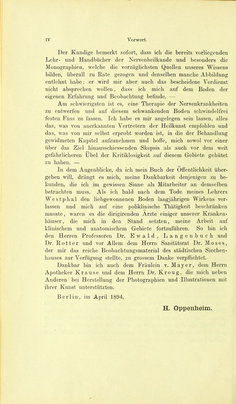 Der Kundige bemerkt sofort, dass ich. die bereits vorliegenden Lehr- und Handbücher der Nervenheilkunde und besonders die Monographien, welche die vorzüglichsten Quellen unseres Wissens bilden, überall zu Rate gezogen und denselben manche Abbildung entlehnt habe; er wird mir aber auch das bescheidene Verdienst nicht absprechen wollen, dass ich mich auf dem Boden der eigenen Erfahrung und Beobachtung befinde. — Am schwierigsten ist es, eine Therapie der Nervenkrankheiten zu entwerfen und auf diesem schwankenden Boden schwindelfrei festen Fuss zu fassen. Ich habe es mir angelegen sein lassen, alles das, was von anerkannten Vertretern der Heilkunst empfohlen und das, was von mir selbst erprobt worden ist, in die der Behandlung gewidmeten Kapitel aufzunehmen und hoffe, mich sowol vor einer über das Ziel hinausschiessenden Skepsis als auch vor dem weit gefährlicheren Übel der Kritiklosigkeit auf diesem Gebiete gehütet zu haben. — In dem Augenblicke, da ich mein Buch der Öffentlichkeit über- geben will, drängt es mich, meine Dankbarkeit denjenigen zu be- kunden, die ich im gewissen Sinne als Mitarbeiter an demselben betrachten muss. Als ich bald nach dem Tode meines Lehrers Westphal den liebgewonnenen Boden langjährigen Wirkens ver- lassen und mich auf eine poliklinische Thätigkeit beschränken musste, waren es die dirigirenden Arzte einiger unserer Kranken- häuser, die mich in den Stand setzten, meine Arbeit auf klinischem und anatomischem Gebiete fortzuführen. So bin ich den Herren Professoren Dr. Ewald, Langenbuch und Dr. E, 011 e r und vor Allem dem Herrn Sanitätsrat Dr. Moses, der mir das reiche Beobachtungsmaterial des städtischen Siechen- hauses zur Verfügung stellte, zu grossem Danke verpflichtet. Dankbar bin ich auch dem Fräulein v. Mayer, dem Herrn Apotheker Krause und dem Herrn Dr. Kroug, die mich neben Anderen bei Herstellung der Photographien und Illustrationen mit ihrer Kunst unterstützten. Berlin, im April 1894. H. Oppenheim.