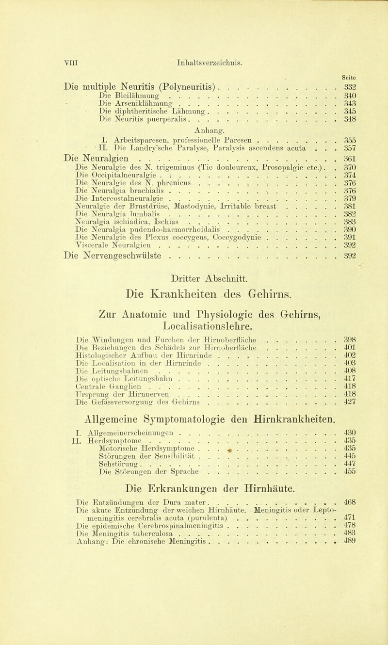 Seite Die multiple Neuritis (Polyneuritis) 332 Die BleilälimuDg 340 Die Arseniklähmung 343 Die diphtheritische Lähmung 345 Die aSTeuiitis puerperalis 348 Anhang. I. Arbeitsparesen, professionelle Paresen 355 ■ II. Die Landry'sche Paralyse, Paralysis ascendens acuta . . . 357 Die Neuralgien 361 Die Neuralgie des N. trigeminus (Tic douloureux, Prosopalgie etc.). . 370 Die Occipitalneuralgie . ; 374 Die Neuralgie des N. phrenicus 376 Die Neuralgia brachialis ■ 376 Die Intercostalneuralgie 379 Neuralgie der Brustdrüse, Mastodynie, Irritable breast 381 Die Neiu-algia lumbalis 382 Neuralgia ischiadica, Ischias 383 Die Neuralgia pudendo-haemorrhoidalis 390 Die Neuralgie des Plexus coccygeus, Coecygodynie 391 Viscerale Neuralgien 392 Die Nervengeschwülste 392 Dritter Absclmitt. Die Krankheiten des Gehirns. Zur Anatomie und Physiologie des Gehirns, Localisationslehre. Die Windungen und Furchen der Hirnaberfläche 398 Die Beziehungen des Schädels zur Hirnoberfläche 401 Histologischer Aufbau der Hirnrinde 402 Die Localisation in der Hirnrinde 403 Die Leitungsbahnen . 408 Die optische Leitungsbahn 417 Centrale üanglien . 418 Ursprung der Hirnnerven 418 Die Gefässversorgung des Gehirns 427 Allgemeine Symptomatologie den Hirnkrankheiten. I. Allgemeinerscheinungen 430 II. Herdsymptome 435 Motorische Herdsymptome . . . ^ 435 Störungen der Sensibilität 445 Sehstörung 447 Die Störungen der Sprache 455 Die Erkrankungen der Hirnhäute. Die Entzündungen der Dura mater 468 Die akute Entzündung der weichen Hirnhäute. Meningitis oder Lepto- meningitis cerebralis acuta (purulenta) 471 Die epidemische Cerebrospinalmeningitis 478 Die Meningitis tuberculosa 483 Anhang: Die chronische Meningitis 489