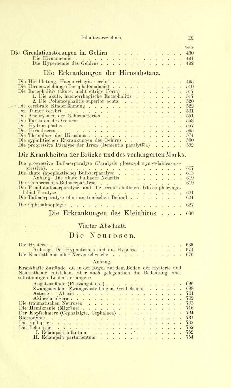 Seite . Die Circulationstörungen im Gehirn 490 Die Hirnanaemie 491 Die Hyperaemie des Gehirns 492 Die Erkrankungen der Hirnsubstanz. Die Hirnblutung, Haemorrhagia cerebri 495 Die Hirnerweichung (Encephalomalacie) 510 Die Encephalitis (akute, nicht eitrige Form) • . . 517 1. Die akute, haemorrhagische Encephalitis 517 2. Die Poliencephalitis superior acuta 520 Die cerebrale Kinderlähmung 522 Der Tumor cerebri 531 Die Aneurysmen der Gehirnarterien 551 Die Parasiten des Gehirns 553 Dei- Hydrocephalus 557 Der Hirnabscess 565 Die Thrombose der Hirnsinus 574 Die syphilitischen Erkrankungen des Gehirns 580 Die progressive Paralyse der Irren (Dementia paralytica) 592 Die Krankheiten der Brücke und des verlängerten Marks. Die progressive Bulbaerparalyse (Paralysis glosso-pharyngo-labiea-pro- gressiva) 607 Die akute (apoplektische) Bulbaerparalyse 613 Anhang: Die akute bulbaere Neuritis 619 Die Compressions-Bulbaerparalyse 619 Die Pseudobulbaerparalyse und die cerebro-bulbaere Glosso-pharyngo- labial-Paralyse 621 Die Bulbaerparalyse ohne anatomischen Befund 624 Die Ophthalmofilegie 627 Die Erkrankungen des Kleinhirns .... 630 Vierter Abschnitt. Die Neurosen. Die Hysterie 635 Anhang: Der Hypnotismus und die Hyi^nose 674 Die Neurasthenie oder Nervenschwäche 676 Anhang. Krankhafte Zustände, die in der Regel auf dem Boden der Hysterie und Neurasthenie entstehen, aber auch gelegentlich die Bedeutung eines selbständigen Leidens erlangen: Angstzustände (Platzangst etc.) 696 Zwangsdenken, Zwangsvostellungen, Grübelsuclit 698 Astasie — Abasie 701 Akinesia algera 702 Die traumatischen Neurosen 703 Die Hemikranie (Migräne) 716 Der Kopfschmerz (Cephalalgie, Cephalaea) . . . 724 Glossodynie , 731 Die Epilepsie 732 Die Eclampsie 752 I. Eclamjjsia infantum . ' 752 II. Eclampsia ijarturientum 754