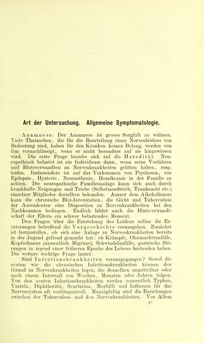 Art der Untersuchung. Allgemeine Symptomatologie. Anamnese: Der Anamnese ist grosse Sorgfalt zu widmen. Viele Thatsachen, die für die Beurteilung eines Nervenleidens von Bedeutung sind, haben für den Kranken keinen Belang, werden von ihm vernachlässigt, wenn er nicht besonders auf sie hingewiesen wird. Die erste Frage beziehe sich auf die Heredität. Neu- ropathisch belastet ist ein Individuum dann, wenn seine Vorfahren und Blutsverwandten an Nervenkrankheiten gelitten haben, resp. leiden. Insbesondere ist auf das Vorkommen von Psychosen, von Epilepsie, Hysterie, Neurasthenie, Hemikranie in der Familie zu achten. Die neuropathische Familienanlage kann sich auch durch krankhafte Neigungen und Triebe (Selbstmordtrieb, Trunksucht etc.) einzelner Mitglieder derselben bekunden. Ausser dem Alkoholismus kann die chronische Blei-Intoxication, die Gicht und Tuberculose der Ascendenten eine Disposition zu Nervenkrankheiten bei den Nachkommen bedingen. Endlich bildet auch die Blutsverwandt- schaft der Eltern ein schwer belastendes Moment. Den Fragen über die Entstehung des Leidens sollen die Er- örterungen betreffend die Vorgeschichte vorausgehen. Zunächst ist festzustellen. ob sich eine Anlage zu Nervenkrankheiten bereits in der Jugend geltend gemacht hat: ob Krämpfe, Ohnmachtsanfälle, Kopfschmerz (namentlich Migräne), Schwindelanfälle, gastrische Stö- rungen in irgend einer früheren Epoche des Lebens bestanden haben. Die weitere wichtige Frage lautet: Sind Infectionskrankheiten vorausgegangen? Sowol die acuten wie die chionischen Infectionskrankheiten können den Grund zu Nervenkrankheiten legen, die denselben unmittelbar oder nach einem Intervall von Wochen, Monaten oder Jahren folgen. Von den acuten Infectionskrankheiten werden namentlich Typhus, Variola, Diphtheritis, Scarlatina, Morbilli und Influenza für das Nervensystem oft verhängnisvoll. Mannigfaltig sind die Beziehungen zwischen der Tuberculose und den Nervenkrankheiten. Vor Allem 1*