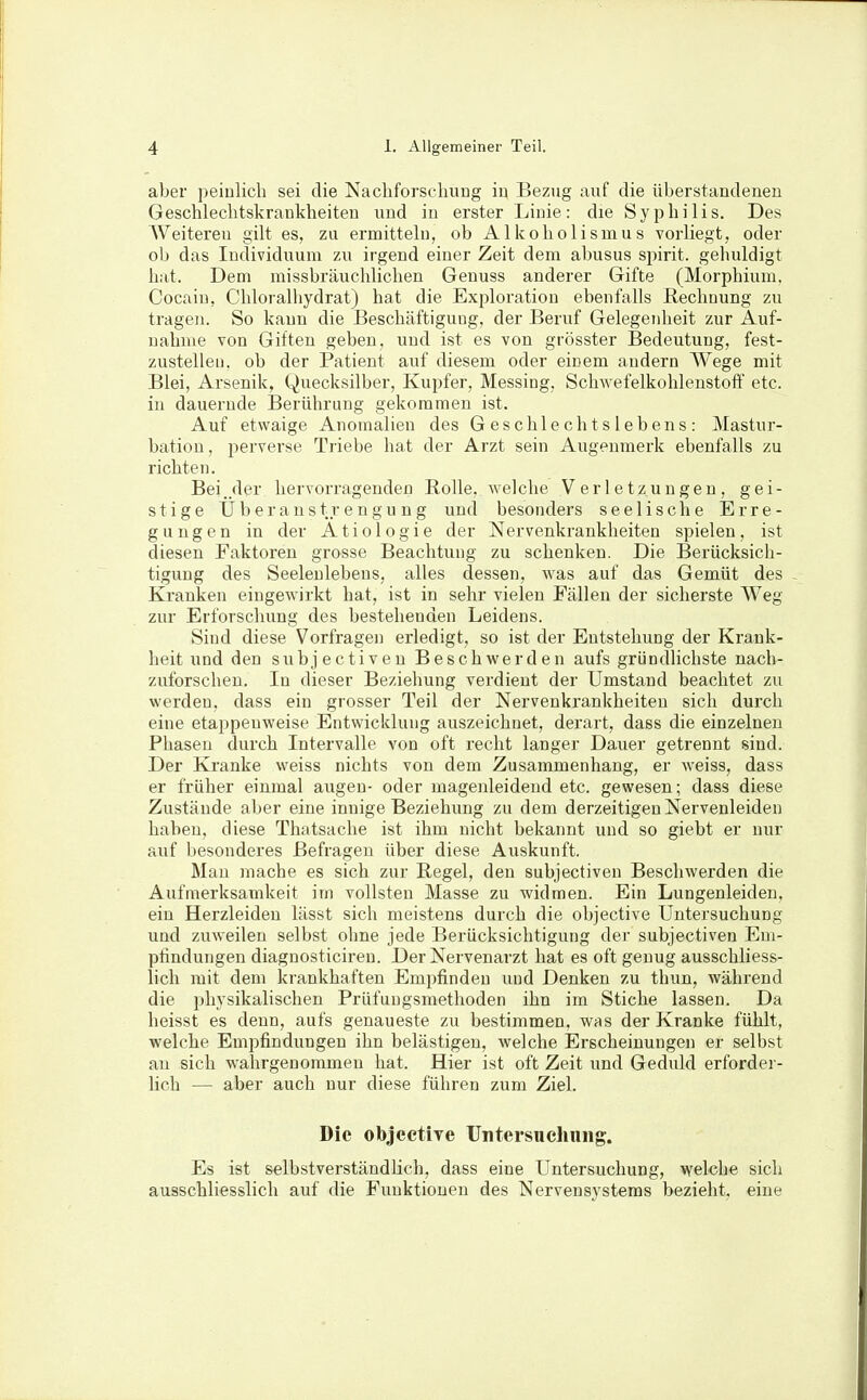 aber peinlich sei die Nachforscliung iu Bezug auf die überstandenen GeschleclitskraDkheiten und in erster Linie: die Syphilis. Des Weiteren gilt es, zu ermitteln, ob Alkoholismus vorliegt, oder olj das Individuum zu irgend einer Zeit dem abusus spirit. gehuldigt hat. Dem missbräuchlichen Genuss anderer Gifte (Morphium. Cocain, Chloralhydrat) hat die Exploration ebenfalls Rechnung zu tragen. So kann die Beschäftigung, der Beruf Gelegenheit zur Auf- nahme von Giften geben, und ist es von grösster Bedeutung, fest- zustellen, ob der Patient auf diesem oder einem andern Wege mit Blei, Arsenik, Quecksilber, Kupfer, Messing, Schwefelkohlenstoff etc. in dauernde Berührung gekommen ist. Auf etwaige Anomalien des Geschlechtslebens: Mastur- bation, perverse Triebe hat der Arzt sein Augenmerk ebenfalls zu richten. Bei .der hervorragenden Rolle, welche Verletzungen, gei- stige Überanstrengung und besonders seelische Erre- gungen in der Ätiologie der Nervenkrankheiten spielen, ist diesen Faktoren grosse Beachtung zu schenken. Die Berücksich- tigung des Seelenlebens, alles dessen, was auf das Gemüt des - Kranken eingewirkt hat, ist in sehr vielen Fällen der sicherste Weg zur Erforschung des bestehenden Leidens. Sind diese Vorfragen erledigt, so ist der Entstehung der Krank- heit und den subjectiven Beschwerden aufs gründlichste nach- zuforschen. In dieser Beziehung verdient der Umstand beachtet zu werden, dass ein grosser Teil der Nervenkrankheiten sich durch eine etappenweise Entwicklung auszeichnet, derart, dass die einzelnen Phasen durch Intervalle von oft recht langer Dauer getrennt sind. Der Kranke weiss nichts von dem Zusammenhang, er weiss, dass er früher einmal äugen- oder magenleidend etc. gewesen; dass diese Zustände aber eine innige Beziehung zu dem derzeitigen Nervenleiden haben, diese Thatsache ist ihm nicht bekannt und so giebt er nur auf besonderes Befragen über diese Auskunft. Mau mache es sich zur Regel, den subjectiven Beschwerden die Aufmerksamkeit im vollsten Masse zu widmen. Ein Lungenleiden, ein Herzleiden lässt sich meistens durch die objective Untersuchung und zuweilen selbst ohne jede Berücksichtigung der subjectiven Em- pfindungen diagnosticiren. Der Nervenarzt hat es oft genug ausschliess- lich mit dem krankhaften Empfinden und Denken zu thun, während die physikalischen Priifungsmethoden ihn im Stiche lassen. Da heisst es denn, aufs genaueste zu bestimmen, was der Kranke fühlt, welche Empfindungen ihn belästigen, welche Erscheinungen er selbst au sich wahrgenommen hat. Hier ist oft Zeit und Gedidd erforder- lich —■ aber auch nur diese führen zum Ziel. Die objeetire Untersuchung. Es ist selbstverständlich, dass eine Untersuchung, welche sich ausschliesslich auf die Funktionen des Nervensystems bezieht, eine