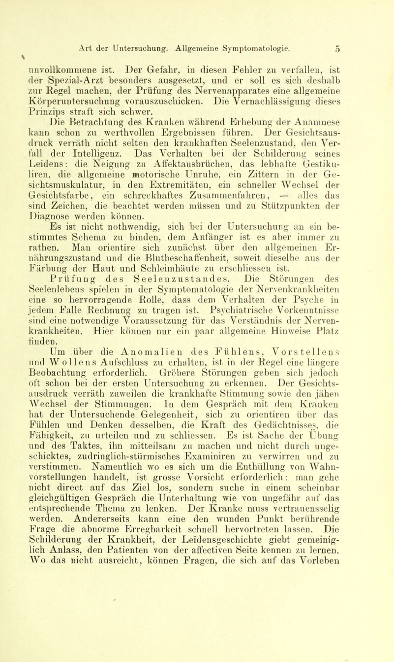 iinvollkommene ist. Der Gefahr, in diesen Fehler zu verfallen, ist der Spezial-Arzt besonders ausgesetzt, und er soll es sich deshalb zur Regel machen, der Prüfung des Nervenapparates eine allgemeine Körperuntersuchung vorauszuschicken. Die Vernachlässigung dieses Prinzips straft sich schwer. Die Betrachtung des Kranken während Erhebung der Anamnese kann schon zu werthvollen Ergebnissen führen. Der Gesiclitsaus- druck verräth nicht selten den krankhaften Seelenzustand, den Ver- fall der Intelligenz. Das Verhalten bei der Schilderung seines Leidens: die Neigung zu Affektausbrüchen, das lebhafte Gestiku- liren, die allgemeine motorische Unruhe, ein Zittern in der Ge- sichtsmuskulatur, in den Extremitäten, ein schneller Wechsel der Gesichtsfarbe, ein schreckhaftes Zusammenfahren, — alles das sind Zeichen, die beachtet werden müssen und zu Stützpunkten der Diagnose werden können. Es ist nicht nothwendig, sich bei der Untersuchung au ein be- stimmtes Schema zu binden, dem Anfänger ist es aber immer zu rathen. Man orientire sich zunächst über den allgemeinen Er- nährungszustand und die Blutbeschaffenheit, soweit dieselbe aus der Färbung der Haut und Schleimhäute zu erschliesseu ist. Prüfung des S eel eu zu s t and es. Die Störungen des Seelenlebens spielen in der Symptomatologie der Nervenkrankheiten eine so hervorragende Rolle, dass dem Verhalten der Ps3'che in jedem Falle Rechnung zu tragen ist. Psychiatrische Vorkenntnisse sind eine notwendige Voraussetzung für das Verständnis der Nerven- krankheiten. Hier können nur ein paar allgemeine Hinweise Platz finden. Um über die Anomalien des Fühlens, Vorstellens und Wollens Aufschluss zu erhalten, ist in der Regel eine längere Beobachtung erforderlich. Gröbere Störungen geben sich jedoch oft schon bei der ersten Untersuchung zu erkennen. Der Gesichts- ausdruck verräth zuweilen die krankhafte Stimmung sowie den jähen Wechsel der Stimmungen. In dem Gespräch mit dem Kranken hat der Untersuchende Gelegenheit, sich zu Orientiren über das Fühlen und Denken desselben, die Kraft des Gedächtnisses, die Fähigkeit, zu urteilen und zu schliessen. Es ist Sache der Übung und des Taktes, ihn mitteilsam zu machen und nicht durch unge- schicktes, zudringlich-stürmisches Examiniren zu verwirren und zu verstimmen. Namentlich wo es sich um die Enthüllung von Wahn- vorstellungen handelt, ist grosse Vorsicht erforderlich: mau gehe nicht direct auf das Ziel los, sondern suche in einem scheinbar gleichgültigen Gespräch die Unterhaltung wie von ungefähr auf das entsprechende Thema zu lenken. Der Kranke muss vertrauensselig werden. Andererseits kann eine den wunden Punkt berührende Frage die abnorme Erregbarkeit schnell hervortreten lassen. Die Schilderung der Krankheit, der Leidensgeschichte giebt gemeinig- lich Anlass, den Patienten von der affectiven Seite kenneu zu lernen. Wo das nicht ausreicht, können Fragen, die sich auf das Vorleben