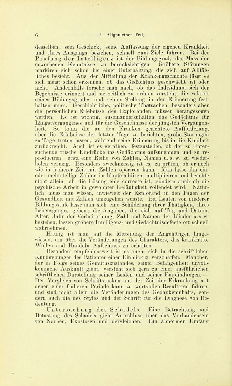 desselben, sein Geschick, seine Auffassung der eigenen Krankheit und ihres Ausgangs beziehen, schnell zum Ziele führen. Bei der Prüfung der Intelligenz ist der Bildungsgrad, das Mass der erworbenen Kenntnisse zu berücksichtigen. Gröbere Störungen markiren sich schon bei einer Unterhaltung, die sich auf Alltäg- liches bezieht. Aus der Mitteilung der Krankengeschichte lässt es sich meist schon erkennen, ob das Gedächtnis geschwächt ist oder nicht. Andernfalls forsche man nach, ob das Individuum sich der Begebnisse erinnert und sie zeitlich zu ordnen versteht, die es kraft seines Bildungsgrades und seiner Stellung in der Erinnerung fest- halten muss. Geschichtliche, politische Thartsachen, besonders aber die persönlichen Erlebnisse des Exploranden müssen herangezogen werden. Es ist wichtig, auseinauderzulialteu das Gedächtnis für Längstvergangenes und für die Geschehnisse der jüngsten Vergangen- heit. So kann die an den Kranken gerichtete Aufforderung, über die Erlebnisse der letzten Tage zu berichten, grobe Störungen zu Tage treten lassen, während seine Erinnerung bis in die Kindheit zurückreicht. Auch ist es geratlieu, festzustellen, ob der zu Unter- suchende frische Eindrücke ins Gedächtnis aufzunehmen und zu re- produciren: etwa eine Reihe von Zahlen, Namen u. s. w. zu wieder- holen vermag. Besonders zweckmässig ist es, zu prüfen, ob er noch wie in früherer Zeit mit Zahlen operiren kann. Man lasse ihn ein- oder mehrstellige Zahlen im Kopfe addiren, multipliciren und beachte nicht allein, ob die Lösung eine correcte ist, sondern auch ob die psychische Arbeit in gewohnter Geläufigkeit vollendet wird. Natür- lich muss man wissen, inwieweit der Explorand in den Tagen der Gesundheit mit Zahlen umzugehen wusste. Bei Leuten von niederer Bildungsstufe lasse man sich eine Schilderung ihrer Thätigkeit, ihres Lebensganges geben; die Angaben, die sich auf Tag und Datum, Alter, Jahr der Verheirathung, Zahl und Namen der Kinder u.s.w. beziehen, lassen gröbere Intelligenz- und Gedächtnisdefecte oft schnell wahrnehmen. Häufig ist man auf die Mitteilung der Angehörigen hinge- wiesen, um über die Veränderungen des Charakters, das krankhafte Wollen und Handeln Aufschluss zu erhalten. Besonders emi^fehlenswert ist es auch, sich in die schriftlichen Kundgebungen des Patienten einen Einblick zu verschaffen. Mancher, der in Folge seines Gemüthszustandes, seiner Befangenheit unvoll- kommene Auskunft giebt, versteht sich gern zu einer ausführlichen schriftlichen Darstellung seiner Leiden und seiner Empfindungen. — Der Vergleich von Schriftstücken aus der Zeit der Erkrankung mit denen einer früheren Periode kann zu wertvollen Resultaten führen, und sind nicht allein die Veränderungen des Gedankeninhalts, son- dern auch die des Styles und der Schrift für die Diagnose von Be- deutung. Untersuchung des Schädels. Eine Betrachtung und Betastung des Schädels giebt Aufschluss über das Vorhandensein von Narben, Exostosen und dergleichen. Ein abnormer Umfang
