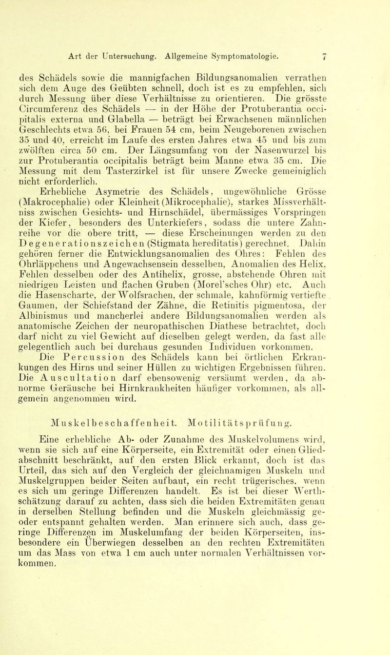 des Schädels sowie die mannigfachen Bildungsanomalien verratheu sich dem Auge des Geübten schnell, doch ist es zu empfehlen, sich durch Messung über diese Verhältnisse zu orientieren. Die grösste Circumferenz des Schädels —■ in der Höhe der Protuberantia occi- pitalis externa und Glabella — beträgt bei Erwachsenen männlichen Geschlechts etwa 56, bei Frauen 54 cm, beim Neugeborenen zwischen 35 und 40, erreicht im Laufe des ersten Jahres etwa 45 und bis zum zwölften circa 50 cm. Der Längsumfang von der Nasenwurzel bis zur Protuberantia occipitalis beträgt beim Manne etwa 35 cm. Die Messung mit dem Tasterzirkel ist für unsere Zwecke gemeiniglich nicht erforderlich. Erhebliche Asymetrie des Schädels, ungewöhnliche Grösse (Makrocephalie) oder Kleinheit (Mikrocephalie), starkes Missverhält- niss zwischen Gesichts- und Hirnschädel, übermässiges Vorspringen der Kiefer, besonders des Unterkiefers, sodass die untere Zalin- reihe vor die obere tritt, — diese Erscheinungen werden zu den D egenerationszeichen (Stigmata hereditatis) gerechnet. Dahin gehören ferner die Entwicklungsanomalien des Ohres: Fehlen des Ohrläppchens und Angewachsensein desselben, Anomalien des Helix. Fehlen desselben oder des Antihelix, grosse, abstehende Ohren mit niedrigen Leisten und flachen Gruben (MoreFsches Ohr) etc. Auch die Hasenscharte, der Wolfsrachen, der schmale, kahnförmig vertiefte Gaumen, der Schiefstand der Zähne, die Retinitis pigmentosa, der Albinismus und mancherlei andere Bildungsanomalien werden als anatomische Zeichen der neuropathischen Diathese betrachtet, doch darf nicht zu viel Gewicht auf dieselben gelegt werden, da fast alle gelegentlich auch bei durchaus gesunden Individuen vorkommen. Die Percussion des Schädels kann bei örtlichen Erkran- kungen des Hirns und seiner Hüllen zu wichtigen Ergebnissen führen. Die Auscultation darf ebensowenig versäumt werden, da ab- norme Geräusche bei Hirnkrankheiten häuHger vorkommen, als all- gemein angenommen wird. M u s k e 1 b e s c h a f f e n h e i t. M o t il i t ä t s p r ü f u n g. Eine erhebliche Ab- oder Zunahme des Muskelvolumens wird, Avenn sie sich auf eine Körperseite, ein Extremität oder einen Glied- abschnitt beschränkt, auf den ersten Blick erkannt, doch ist das Urteil, das sich auf den Vergleich der gleichnamigen Muskeln und Muskelgruppen beider Seiten aufbaut, ein recht trügerisches, wenn es sich um geringe Differenzen handelt. Es ist bei dieser Werth- schätzung darauf zu achten, dass sich die beiden Extremitäten genau in derselben Stellung befinden und die Muskeln gleichmässig ge- oder entspannt gehalten werden. Man erinnere sich auch, dass ge- ringe Differenzen im Muskelumfang der beiden Körperseiten, ins- besondere ein Überwiegen desselben an den rechten Extremitäten um das Mass von etwa 1 cm auch unter normalen Verhältnissen vor- kommen.