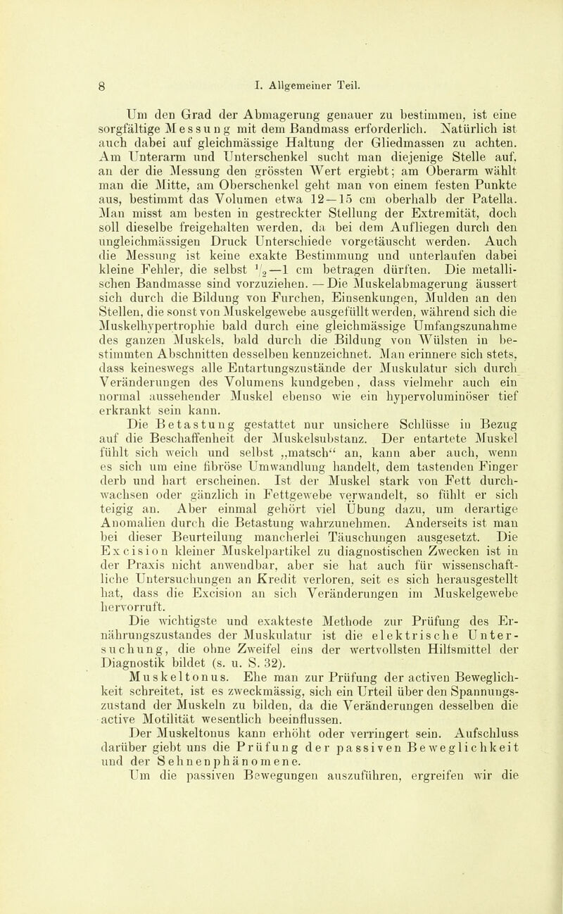 Um den Grad der Abmagerung genauer zu bestimmen, ist eine sorgfältige Messung mit dem Bandmass erforderlich. Natürlich ist auch dabei auf gleichmässige Haltung der Gliedmassen zu achten. Am Unterarm und Unterschenkel sucht man diejenige Stelle auf. an der die Messung den grössten Wert ergiebt; am Oberarm wählt man die Mitte, am Oberschenkel geht man von einem festen Punkte aus, bestimmt das Volumen etwa 12 — 15 cm oberhalb der Patella. Man misst am besten in gestreckter Stellung der Extremität, doch soll dieselbe freigehalten werden, da bei dem Aufliegen durch den ungleichmässigen Druck Unterschiede vorgetäuscht werden. Auch die Messung ist keine exakte Bestimmung und unterlaufen dabei kleine Fehler, die selbst —1 cm betragen dürften. Die metalli- schen Bandmasse sind vorzuziehen. —Die Muskelabmagerung äussert sich durch die Bildung von Furchen, Einsenkungen, Mulden an den Stellen, die sonst von Muskelgewebe ausgefüllt werden, während sich die Muskelhypertrophie bald durch eine gleichmässige Umfangszunahme des ganzen Muskels, bald durch die Bildung von Wülsten in be- stimmten Abschnitten desselben kennzeichnet. Man erinnere sich stets, dass keineswegs alle Entartungszustände der Muskulatur sich durch Veränderungen des Volumens kundgeben, dass vielmehr auch ein normal aussehender Muskel ebenso wie ein hypervoluminöser tief erkrankt sein kann. Die Betastung gestattet nur unsichere Schlüsse in Bezug auf die Beschaifenheit der Muskelsubstanz. Der entartete Muskel fühlt sich weich und selbst matsch an, kann aber auch, wenn es sich um eine fibröse Umwandlung handelt, dem tastenden Finger derb und hart erscheinen. Ist der Muskel stark von Fett durch- wachsen oder gänzlich in Fettgewebe verwandelt, so fühlt er sich teigig an. Aber einmal gehört viel Übung dazu, um derartige Anomalien durch die Betastung wahrzunehmen. Anderseits ist mau bei dieser Beurteilung mancherlei Täuschungen ausgesetzt. Die Excision kleiner Muskelpartikel zu diagnostischen Zwecken ist in der Praxis nicht anwendbar, aber sie hat auch für wissenschaft- liche Untersuchungen an Kredit verloren, seit es sich herausgestellt hat, dass die Excision an sich Veränderungen im Muskelgewebe hervorruft. Die wichtigste und exakteste Methode zur Prüfung des Er- nährungszustandes der Muskiilatur ist die elektrische Unter- suchung, die ohne Zweifel eins der wertvollsten Hilfsmittel der Diagnostik bildet (s. u. S. 32). Muskeltonus. Ehe man zur Prüfung der activen Beweglich- keit schreitet, ist es zweckmässig, sich ein Urteil über den Spannungs- zustand der Muskeln zu bilden, da die Veränderungen desselben die active Motilität wesentlich beeinflussen. Der Muskeltonus kann erhöht oder verringert sein. Aufschluss darüber giebt uns die Prüfung der passiven Beweglichkeit und der Sehnenphänomene. Um die passiven Bewegungen auszuführen, ergreifen wir die