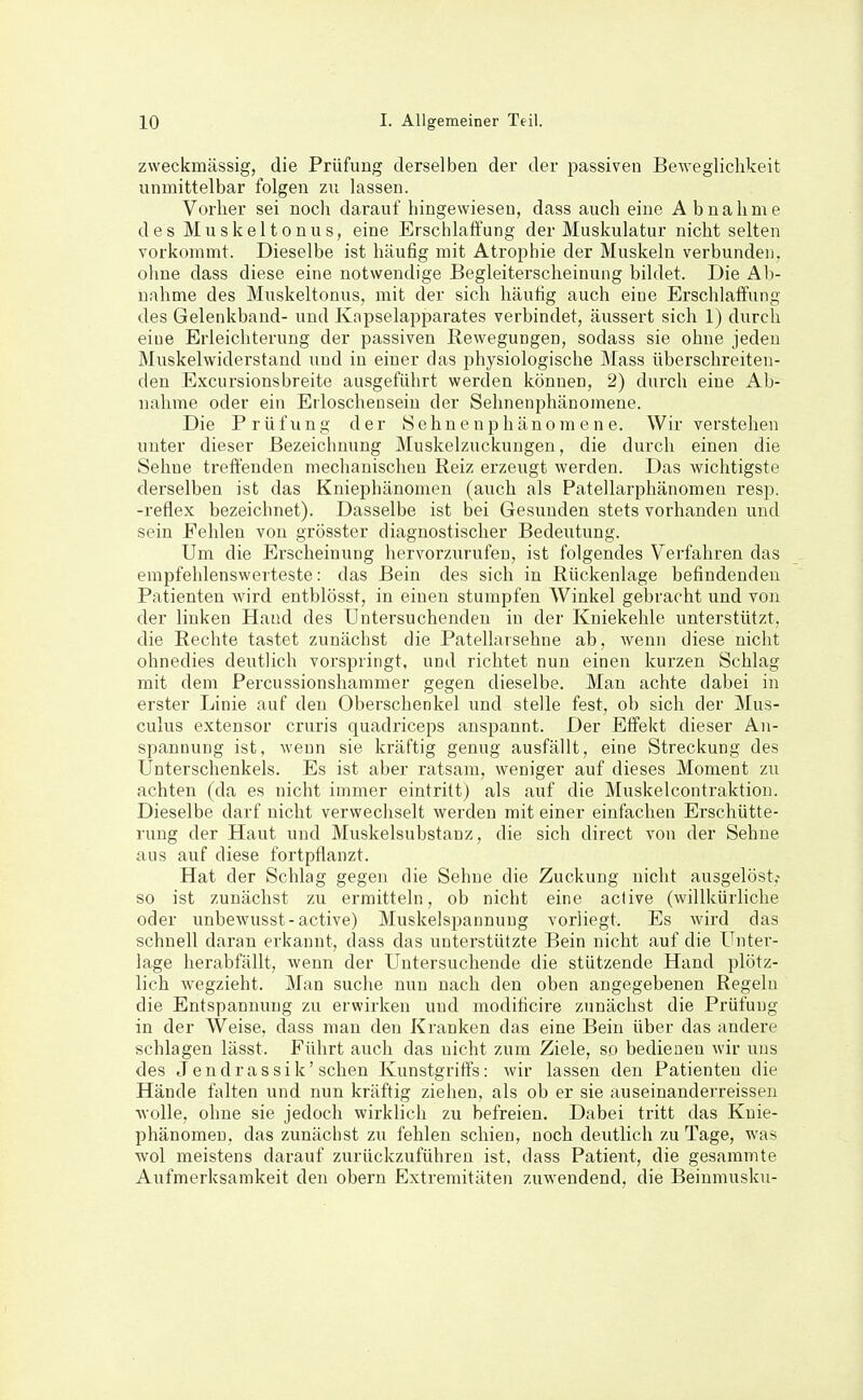 zweckmässig, die Prüfung derselben der der passiven Beweglichkeit unmittelbar folgen zu lassen. Vorher sei noch darauf hingewiesen, dass auch eine Abnahme des Muskeltonus, eine Erschlaffung der Muskulatur nicht selten vorkommt. Dieselbe ist häufig mit Atrophie der Muskeln verbunden, ohne dass diese eine notwendige Begleiterscheinung bildet. Die Ab- nahme des Muskeltonus, mit der sich häufig auch eine Erschlaffung des Gelenkband- und Kapselapparates verbindet, äussert sich 1) durch eine Erleichterung der passiven ßewegungen, sodass sie ohne jeden Muskelwiderstand und in einer das physiologische Mass überschreiten- den Excursionsbreite ausgeführt werden können, 2) durch eine Ab- nahme oder ein Erloschensein der Sehnenphänomene. Die Prüfung der Sehn e n p h äno m e n e. Wir verstehen unter dieser Bezeichnung Muskelzuckungen, die durch einen die Sehne treffenden mechanischen Reiz erzeugt werden. Das wichtigste derselben ist das Kniephänomen (auch als Patellarphänomen resp. -reflex bezeichnet). Dasselbe ist bei Gesunden stets vorhanden und sein Fehlen von grösster diagnostischer Bedeutung. Um die Erscheinung hervorzurufen, ist folgendes Verfahren das empfehlenswerteste: das Bein des sich in Rückenlage befindenden Patienten wird entblösst, in einen stumpfen Winkel gebracht und von der linken Hand des Untersuchenden in der Kniekehle unterstützt, die Rechte tastet zunächst die Patellarsehne ab, wenn diese nicht ohnedies deutlich vorspringt, und richtet nun einen kurzen Schlag mit dem Percussionshammer gegen dieselbe. Man achte dabei in erster Linie auf den Oberschenkel und stelle fest, ob sich der Mus- culus extensor cruris quadriceps anspannt. Der Effekt dieser An- spannung ist, wenn sie kräftig genug ausfällt, eine Streckung des Unterschenkels. Es ist aber ratsam, weniger auf dieses Moment zu achten (da es nicht immer eintritt) als auf die Muskelcontraktion. Dieselbe darf nicht verwechselt werden mit einer einfachen Erschütte- rung der Haut und Muskelsubstanz, die sich direct von der Sehne aus auf diese fortpflanzt. Hat der Schlag gegen die Sehne die Zuckung nicht ausgelöst,- so ist zunächst zu ermitteln, ob nicht eine active (willkürliche oder unbewusst-active) Muskelspannung vorliegt. Es wird das schnell daran erkannt, dass das unterstützte Bein nicht auf die Unter- lage herabfällt, wenn der Untersuchende die stützende Hand plötz- lich wegzieht. Man suche nun nach den oben angegebenen Regeln die Entspannung zu erwirken und modificire zunächst die Prüfung in der Weise, dass man den Kranken das eine Bein über das andere schlagen lässt. Führt auch das nicht zum Ziele, so bedienen wir uns des Jendrassik'sehen Kunstgriffs: wir lassen den Patienten die Hände falten und nun kräftig ziehen, als ob er sie auseinanderreissen wolle, ohne sie jedoch wirklich zu befreien. Dabei tritt das Knie- phänomen, das zunächst zu fehlen schien, noch deutlich zu Tage, was wol meistens darauf zurückzuführen ist, dass Patient, die gesammte Aufmerksamkeit den obern Extremitäten zuwendend, die Beiumusku-