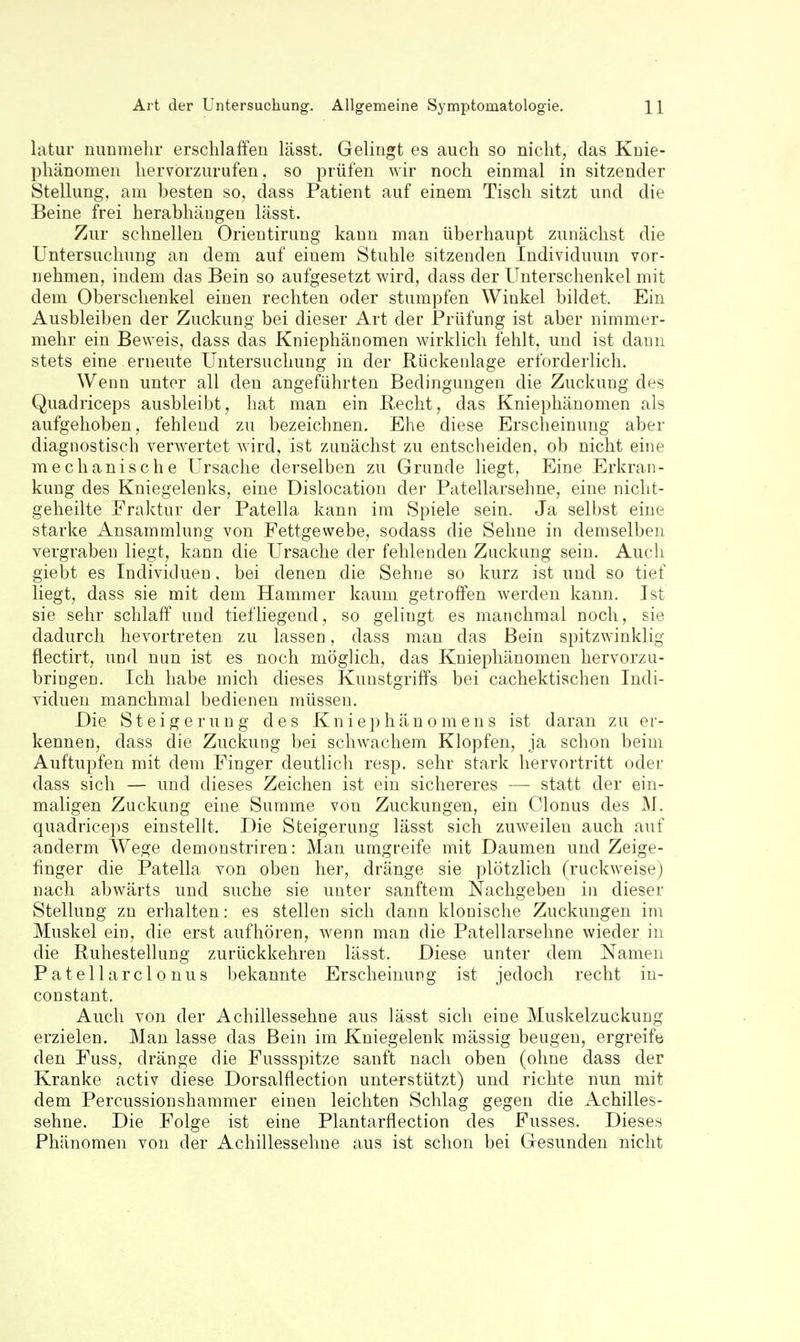 latur nunmelir ersclilafFeu lässt. Gelingt es auch so nicht, das Knie- phänomen hervorzurufen. so prüfen wir noch einmal in sitzender Stellung, am besten so, dass Patient auf einem Tisch sitzt und die Beine frei herabhäugeu lässt. Zur schnellen Orieutirung kann man überhaupt zunächst die Untersuchung an dem auf eiuem Stuhle sitzenden Individuum vor- nehmen, indem das Bein so aufgesetzt wird, dass der Unterschenkel mit dem Oberschenkel einen rechten oder stumpfen Winkel bildet. Ein Ausbleiben der Zuckung bei dieser Art der Prüfung ist aber nimmer- mehr ein Beweis, dass das Kniephänomen wirklich fehlt, und ist dann stets eine erneute Untersuchung in der Rückenlage erforderlich. Wenn unter all den angeführten Bedingungen die Zuckung des Quadriceps ausbleibt, hat man ein Recht, das Kniephäuomen als aufgehoben, fehlend zu bezeichnen. Ehe diese Erscheinung aber diagnostisch verwertet wird, ist zunächst zu entsclieiden, ob nicht eine mechanische Ursache derselben zu Grunde liegt, Eine Erkran- kung des Kniegelenks, eine Dislocation der Patellarsehne, eine nicht- geheilte Eraktur der Patella kann im Spiele sein. Ja selbst eine starke Ansammlung von Fettgewebe, sodass die Sehne in demselben vergraben liegt, kann die Ursache der fehlenden Zuckung sein. Auch giebt es Individuen, bei denen die Sehne so kurz ist und so tief liegt, dass sie mit dem Hammer kaum getroffen werden kann. Ist sie sehr schlaff und tiefliegend, so gelingt es manchmal noch, sie dadurch hevortreten zu lassen, dass man das Bein spitzwinklig flectirt, und nun ist es noch möglich, das Kniepliänomen hervorzu- bringen. Ich habe mich dieses Kunstgriffs bei cachektischen Indi- viduen manchmal bedienen müssen. Die Steigerung des Kniephänomens ist daran zu er- kennen, dass die Zuckung bei schwachem Klopfen, ja schon beim Auftupfen mit dem Finger deutlich resp. sehr stark hervortritt oder dass sich — imd dieses Zeichen ist ein sichereres — statt der ein- maligen Zuckung eine Summe von Zuckungen, ein Clonus des M. quadriceps einstellt. Die Steigerung lässt sich zuweilen auch auf anderm Wege demonstriren: Mau umgreife mit Daumen und Zeige- finger die Patella von oben her, dränge sie plötzlich (ruckweise) nach abwärts und suche sie unter sanftem Nachgeben in dieser Stellung zn erhalten: es stellen sich dann klonische Zuckungen im Muskel ein. die erst aufhören, wenn man die Patellarsehne wieder in die Ruhestellung zurückkehren lässt. Diese unter dem Namen Patellarclonus bekannte Erscheinung ist jedoch recht in- constant. Auch von der Achillessehne aus lässt sich eine Muskelzuckung erzielen. Man lasse das Bein im Kniegelenk massig beugen, ergreife den Fuss, dränge die Fussspitze sanft nach oben (ohne dass der Kranke activ diese Dorsalflection unterstützt) und richte nun mit dem Percussionshammer einen leichten Schlag gegen die Achilles- sehne. Die Folge ist eine Plantarflection des Fusses. Dieses Phänomen von der Achillessehne aus ist schon bei Gesunden nicht