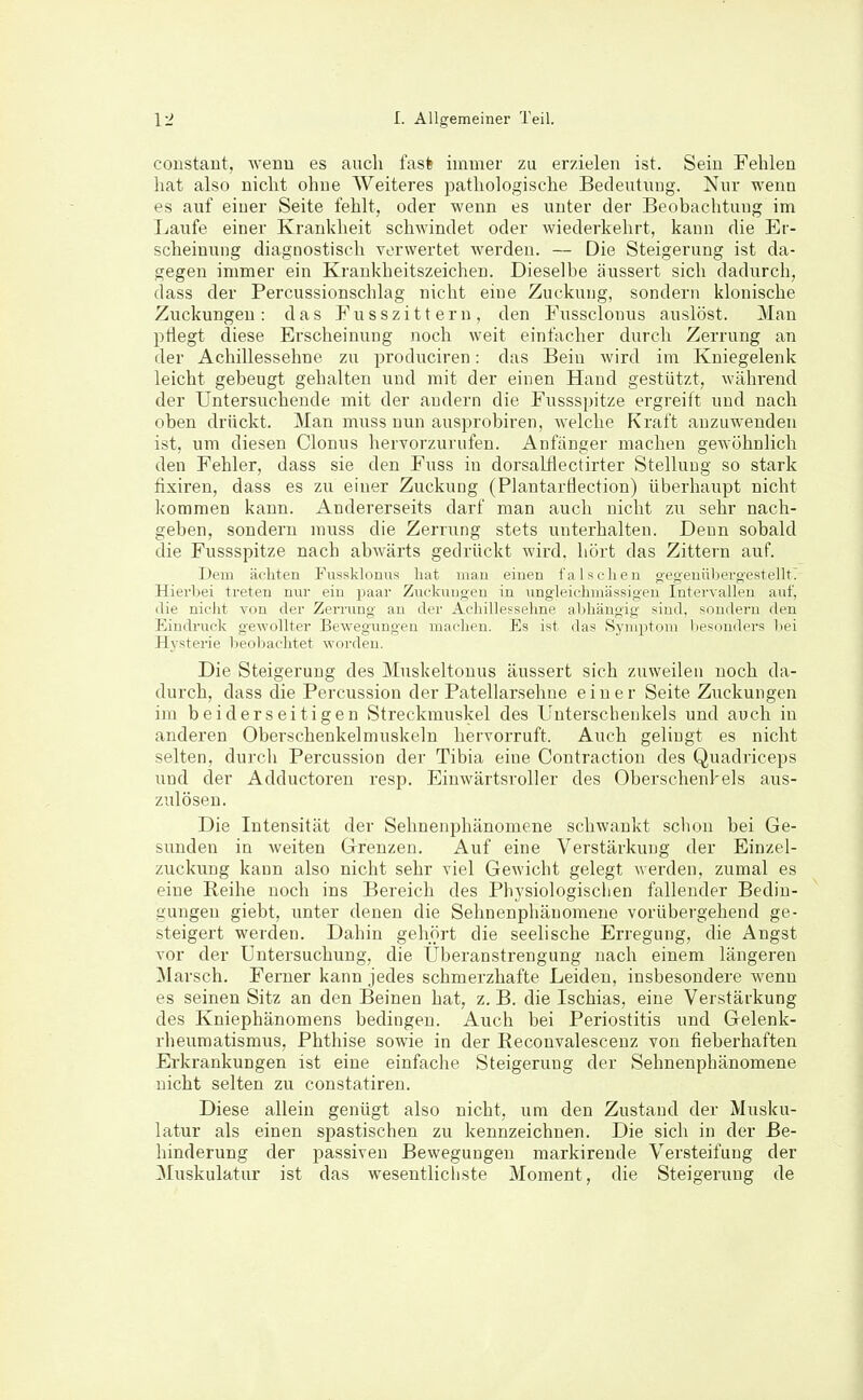 coustaut, wenn es auch fasfe immer zu erzielen ist. Sein Fehlen hat also nicht ohne Weiteres pathologische Bedeutung. Nur wenn es auf einer Seite fehlt, oder wenn es unter der Beobachtung im Laufe einer Krankheit schwindet oder wiederkehrt, kann die Er- scheinung diagnostisch verwertet werden. — Die Steigerung ist da- gegen immer ein Krankheitszeichen. Dieselbe äussert sich dadurch, dass der Percussionschlag nicht eine Zuckung, sondern klonische Zuckungen: das Fusszittern, den Fussclonus auslöst. Man pÜegt diese Erscheinung noch weit einfacher durch Zerrung an der Achillessehne zu produciren: das Bein wird im Kniegelenk leicht gebeugt gehalten und mit der einen Hand gestützt, während der Untersuchende mit der andern die Fussspitze ergreift und nach oben drückt. Man muss nun ausprobiren, welche Kraft anzuwenden ist, um diesen Glonns hervorzurufen. Anfanger macheu gewöhnlich den Fehler, dass sie den Fuss in dorsalflectirter Stellung so stark fixiren, dass es zu einer Zuckung (Plantarflection) überhaupt nicht kommen kann. Andererseits darf man auch nicht zu sehr nach- geben, sondern muss die Zerrung stets unterhalten. Denn sobald die Fussspitze nach abAvärts gedrückt wird, hört das Zittern auf. Dem ächten Fussklonus hat mau einen falsclieu g'e<;euüljeroestelltT Hierbei treten nur ein paar Zuckuugeu in ungleichuiässigen Intervallen auf, die nicht von der Zerrung an der Achillessehne abhängig sind, sondern den Eindruck gewollter Bewegungen machen. Es ist das Symptom besonders bei Hysterie beoliachtet worden. Die Steigerung des Muskeltouus äussert sich zuweilen noch da- durch, dass die Percussion der Patellarsehne einer Seite Zuckungen im beiderseitigen Streckmuskel des Unterschenkels und auch in anderen Oberschenkelmuskeln hervorruft. Auch gelingt es nicht selten, durch Percussion der Tibia eine Contraction des Quadriceps und der Adductoren resp. Einwärtsroller des Oberschenkels aus- zulösen. Die Intensität der Sehnenphänomene schwankt schon bei Ge- sunden in weiten Grenzen. Auf eine Verstärkung der Einzel- zuckung kann also nicht sehr viel Gewicht gelegt werden, zumal es eine Reihe noch ins Bereich des Physiologisclien fallender Bedin- gungen giebt, unter denen die Sehnenpliänoraene vorübergehend ge- steigert werden. Dahin gehört die seelische Erregung, die Angst vor der Untersuchung, die Uberanstrengung nach einem längeren ]\Iarsch. Ferner kann jedes schmerzhafte Leiden, insbesondere wenn es seinen Sitz an den Beinen hat, z. B. die Ischias, eine Verstärkung des Kniephänomens bedingen. Auch bei Periostitis und Gelenk- rheumatismus, Phthise sowie in der Reconvalescenz von fieberhaften Erkrankungen ist eine einfache Steigerung der Sehnenphänomene nicht selten zu constatiren. Diese allein genügt also nicht, um den Zustand der Musku- latur als einen spastischen zu kennzeichnen. Die sich in der Be- hinderung der passiven Bewegungen markirende Versteifung der ^luskulatur ist das wesentlichste Moment, die Steigerung de