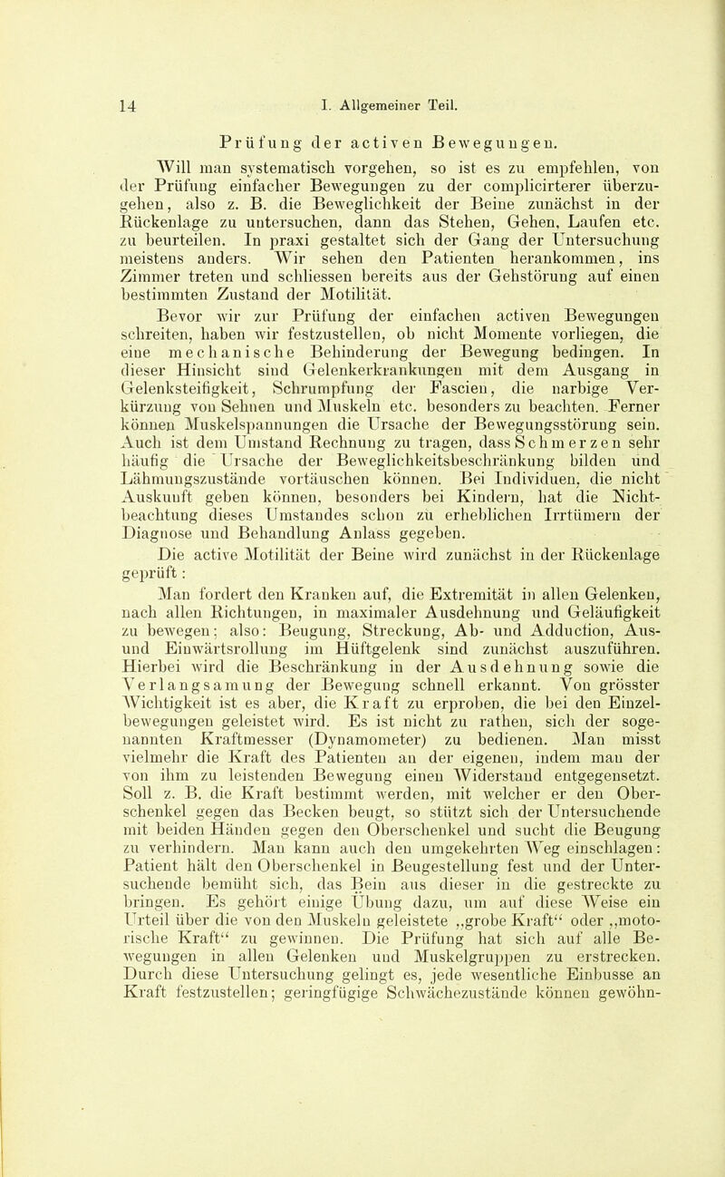 Prüfung der activen Beweguugen. Will man systematisch vorgehen, so ist es zu empfehlen, von der Prüfung einfacher Beweguugen zu der comiilicirterer überzu- gehen, also z. B. die Beweglichkeit der Beine zunächst in der Rückenlage zu untersuchen, dann das Stehen, Gehen, Laufen etc. zu beurteilen. In praxi gestaltet sich der Gang der Untersuchung meistens anders. Wir sehen den Patienten herankommen, ins Zimmer treten und schliessen bereits aus der Gehstörung auf eineu bestimmten Zustand der Motilität. Bevor wir zur Prüfung der einfachen activen Bewegungen schreiten, haben wir festzustellen, ob nicht Momente vorliegen, die eiue mechanische Behinderung der Bewegung bedingen. In dieser Hinsicht sind Gelenkerkrankungeu mit dem Ausgang in Gelenksteifigkeit, Schrumpfung der Fascieu, die narbige Ver- kürzung von Sehnen und Muskeln etc. besonders zu beachten. Ferner können Muskelspannungen die Ursache der Bewegungsstörung sein. Auch ist dem Umstand Rechnung zu tragen, dass Schmer zen sehr häufig die Ursache der Beweglichkeitsbeschränkung bilden und Lähmungszustände vortäuschen können. Bei Individuen, die nicht Auskunft geben können, besonders bei Kindei'n, hat die Nicht- beachtung dieses Umstandes schon zu erheblichen Irrtümern der Diagnose und Behandlung Anlass gegeben. Die active Motilität der Beine wird zunächst in der Rückenlage geprüft: Man fordert den Kranken auf, die Extremität in allen Gelenken, nach allen Richtungen, in maximaler Ausdehnung und Geläufigkeit zu bewegen; also: Beugung, Streckung, Ab- und Adduction, Aus- und Einwärtsrollung im Hüftgelenk sind zunächst auszuführen. Hierbei wird die Beschränkung in der Ausdehnung sowie die Verlangsamung der Bewegung schnell erkannt. Von grösster Wichtigkeit ist es aber, die Kraft zu erproben, die bei den Einzel- bewegungen geleistet wird. Es ist nicht zu ratheu, sich der soge- nannten Kraftmesser (Dynamometer) zu bedienen. Man misst vielmehr die Kraft des Patienten au der eigenen, indem man der von ihm zu leistenden Bewegung einen Widerstand entgegensetzt. Soll z. B. die Kraft bestimmt Averden, mit welcher er den Ober- schenkel gegen das Becken beugt, so stützt sich der Untersuchende mit beiden Händen gegen den Oberschenkel und sucht die Beugung zu verhindern. Mau kann auch den umgekehrten W^eg einschlagen: Patient hält den Oberschenkel in Beugestellung fest und der Unter- suchende bemüht sich, das Bein aus dieser in die gestreckte zu bringen. Es gehört einige Übung dazu, um auf diese Weise ein Urteil über die von den Muskeln geleistete ,,grobe Kraft oder ,(moto- rische Kraft zu gewinnen. Die Prüfung hat sich auf alle Be- wegungen in allen Gelenken und Muskelgruppen zu erstrecken. Durch diese Untersuchung gelingt es, jede wesentliche Einbusse an Kraft festzustellen; geringfügige Schwächezustände können gewöhn-