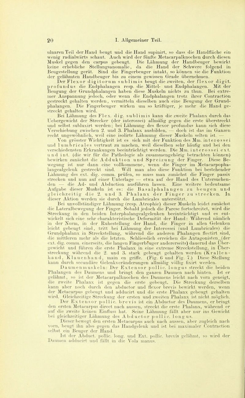 ulnaren Teil der Hand beugt und die Hand supinirt, so dass die Handfläche eiu wenig radialwärts schaut. Auch wird der fünfte Metacarpalknochen durch diesen Muskel gegen den carpus gebeugt. Die Lähmung der Handbeuger l)ewirkt keine erhebliche Stellungsanomalie, da die Hand der Schwere folgend in Beugestellung gerät. Sind die Fingerbeuger intakt, so können sie die Funktion der gelähmten Handbeuger l)is zu einem gewissen Grade übernehmen. DerFlexor digitorum sublimis Iseugt die zweiten, der flexor digit. profundus die Endphalangen resp. die Mittel- und Endphalangen. Mit der Beugung der Grundphalangen haben diese Muskeln niclits zu thun. Bei extre- mer Anspannung jedoch, oder wenn die Endphalangen trotz ihrer Gontraction gestreckt gehalten werden, vermitteln dieselben auch eine Beugung der Grund- phalangen. Die Fingerbeuger wirken um so kräftiger, je mehr die Hand ge- streckt gehalten wird. Bei Lähmung des Fl ex. dig. sublimis kann die zweite Phalanx durch das Uebergewicht der Streckei' (der interossei) allmälig gegen die erste überstreckt \ind selbst subluxirfc werden; bei Lähmung des flexor pi'ofundus kann sich diese Verschiebung zwischen 2. und 3. Phalanx ausbilden, — doch ist das im Ganzen recht ungewöhnlich, weil eine isolirte Lähmuug dieser Muskeln selten ist. — Von grösster Wichtigkeit ist es sich mit der Funktion des Mm. intei ossei und lumbricales vertraut zu machen, weil dieselben sehr häutig und bei den verschiedensten Erkrankungen beeinträchtigt werden. Die Mm. interossei ext. und int. (die wir für die Pathologie als zusammengehörig betrachten können) bewirken zunächst die Adduktion und Spreizung der Finger. Diese Be- wegung ist nur dann eine vollkommene, wenn die Finger im Metacarpoplra- langealgelenk gestreckt .sind. Will man also diese Funktion bei bestehender Lähmung des ext. dig. comm. prüfen, so muss man zunächst die Finger jjassiv strecken und nun auf einer Unterlage — etwa auf der Hand des L^ntersuchen- den — die Ad- und Abduction ausführen lassen. Eine weitere bedeutsame Aufgabe dieser Muskeln ist es: die Basalphalangen zu beugen und gleichzeitig die 2. und 3. Phalanx der Finger zu strecken. In dieser Aktion werden sie durch die Lumbricales unterstützt. Bei unvollständiger Lähmung (resp. Atrophie) dieser Muskeln leidet zunächst die Lateralbevs'egung der Finger. Sobald jedoch die Parese fortschreitet, wird die Streckung in den beiden Interphalangealgelenken beeinträchtigt und es ent- wickelt sich eine sekr charakteristische Deformität der Hand: Während nämlich in der Norm, in der Ruhestellung der Hand, die Finger in allen Gelenken leicht gebeugt sind, tritt bei Lähmung der Interossei (und Lumbricales) die Grundphalanx in Streckstellung, während die anderen Phalangen flectirt sind, die mittleren mehr als die letzten. Schliesslich erreichen die Antagonisten..(der ext. dig. comm. einerseits, die langen FingerbSuger andererseits) dauernd das Über- gewicht und führen die erste Phalanx in eine extreme Sti-eckstellung, in Über- streckung während die 2. und 3. stark gebeugt gehalten werden (Kralle u- liand, Klauenhand, main en griffe. (Fig. 6 und Fig. 7.) Diese Stellung kann durch secundäre Gelenkveränderungen allmälig völlig fixirt werden. Daumenmuskeln: Der Extensor i^ollic. longus streckt die beiden Phalangen des Daumens und bringt den ganzen Daumen nach hinten. Ist er gelähmt, so ist der Metacarpalknochen des Daumens leicht nach vorn geneigt, die zweite Phalanx ist seeren die erste sfebeugt. Die Streckung' derselben kann aber noch durch den abductor und flexor brevis bewirkt werden, wenn der Metacarpus gebeugt und adducirt und die erste Phalanx gebeugt gehalten wird. Gleichzeitige Streckung der ersten und zweiten Phalanx ist nicht möglich. Der Extensor pollic. brevis ist ein Abductor des Daumens, erbringt den ersten Metacarpus direct nach aussen, streckt die erste Phalanx, während er auf die zweite keinen Einfluss hat. Seine Lähmung lallt aber nur ins Gewicht bei gleichzeitiger Lähmung des Abductor pollic. longus. Dieser Ijewegt den ersten Metacarjius auch nach aussen, aber zugleich nach vorn, beugt ihn also gegen das Handgelenk und ist ))ei maximaler Gontraction selbst ein Beuger der Hand. Ist der Abduct. pollic. long, und Ext. pollic. bi-evis gelähmt, so wird der Daumen adducirt und fällt in die Vola manus.