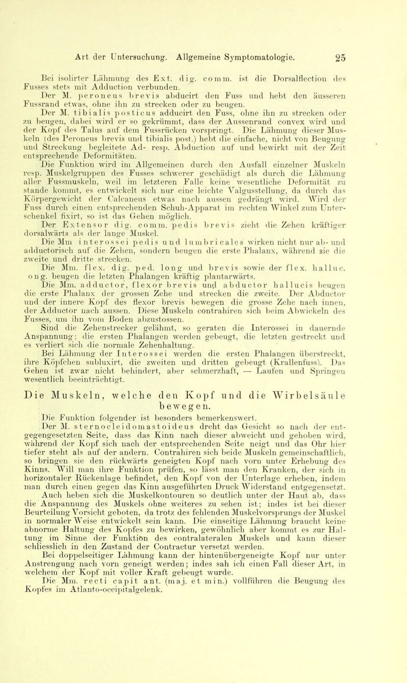 Bei isolirter Liilinning des Ext. dig. comm. ist die Dorsalflectioo des Eusses stets mit Adduction verbunden. Der M. peroneus l)revis aljducirt den Fuss und hebt den äusseren Fussrand etwas, ohne ihn zu strecken oder zu beugen. Der M. tibialis posticus addiicirt den Fuss, ohne ihn zu strecken oder zu beugen, daljei wird er so gekrümmt, dass der Aussenrand convex wird und der Kopf des Talus auf dem Fussrüeken vorsjm'ngt. Die Lähmung dieser Mus- keln (des Peroneus brevis und tibialis post.) hebt die einfache, nicht von Beugung und Streckung begleitete Ad- resj). Abduction auf und l;)ewirkt mit der Zeit entsprechende Deformitäten. Die Funktion wird im Allgemeinen durch den Ausfall einzelner Muskeln resp. Muskelgruppen des Fusses schwerer geschädigt als durch die Lähmung- aller Fussmuskeln, weil im letzteren Falle keine wesentliche Deformität zu stände kommt, es entwickelt sich nur eine leichte Valgusstellung, da durch das Körpergewicht der Calcaneus etwas nach aussen gedrängt wird. AVird der Fuss durch einen entsj^rechenden Schuh-Apparat im rechten AVinkel zum Unter- sclienkel fixirt, so ist das Gehen möglich. Der Extensor dig. comm. pedis Ijrevis zieht die Zehen kräftiger dorsalwärts als der lange Muskel. Die Mm interossei pedis und luiul)ri cales wirken nicht nur a)j-und adductorisch auf die Zehen, sondern beugen die erste Phalanx, während sie die zweite und dritte strecken. Die Ihn. flex. dig. ped. long und brevis sowie der flex. halluc. o n g. beugen die letzten Phalangen kräftig plantarwärts. Die Mm. adductor, flexor brevis und abductor hallucis lieugen die erste Phalanx der grossen Zehe und strecken die zweite. Der Abductor Txnd der innere Kopf des flexor brevis bewegen die grosse Zehe nach innen, der Adductor nach aussen. Diese Muskeln contrahiren sich beim Abwickeln des Fusses, um ihn vom Boden al)zustossen. Sind die Zehenstrecker gelähmt, so geraten die Interossei in dauernde Anspannung: die ersten Phalangen werden gebeugt, die letzten gestreckt und es verliert sich die normale Zehenhaltung. Bei Lähmung der Interossei werden die ersten Phalangen überstreckt, ihre Köpfchen subluxirt, die zweiten und dritten gebeugt (Krallenfuss). Das Gehen ist zwar nicht behindert, aber schmerzhaft, — Laufen und Springen wesentlich beeinträchtigt. Die Muskeln, welche den Kopf und die Wirbelsäule bewegen. Die Funktion folgender ist besonders bemerkenswert. Der M. sternocleidomastoideus dreht das Gesicht so nach der ent- gegengesetzten Seite, dass das Kinn nach dieser abweicht und gehoben wird, während der Kopf sich nach der entsprechenden Seite neigt und das Ohr hier tiefer steht als auf der andern. Contrahiren sich beide Muskeln gemeinschaftlich, so bringen sie den rückwärts geneigten Kopf nach vorn unter Erhebung des Kinns. Will man ihre Funktion prüfen, so lässt man den Kranken, der sich in horizontaler Rückenlage befindet, den Kojjf von der Unterlage erheben, indem man durch einen gegen das Kinn ausgeführten Druck AViderstand entgegensetzt. Auch heben sich die Muskelkontouren so deutlich unter der Haut ab, dass die Anspannung des Muskels ohne weiteres zu sehen ist; indes ist bei dieser Beurteilung A^orsicht geboten, da trotz des fehlenden Muskelvorsprungs der Muskel in normaler AA^eise entwickelt sein kann. Die einseitige Lähmung braucht keine abnonne Haltung des Kopfes zu bewirken, gewöhnlich aber kommt es zur Hal- tung im Sinne der Funktion des contralateralen Muskels und kann dieser schliesslich in den Zustand der Contractur versetzt werden. Bei doppelseitiger Lähmung kann der hintenübergeneigte Kopf nur unter Anstrengung nach vorn geneigt werden; indes sah ich einen Fall dieser Art, in welchem der Kopf mit voller Kraft gelieugt wurde. Die Mm. recti capit ant. (maj. et min.) vollführen die Beugung des Kopfes im Atlanto-occipitalgelenk.