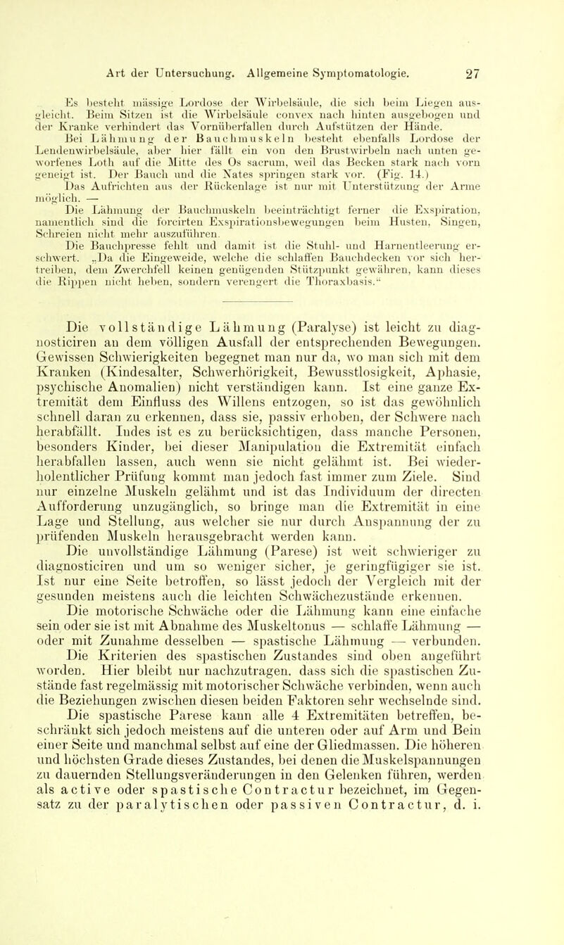 Ks licstflit iiiässi^^e Lordose der Wirbelsäule, die sich beim Liejicu aus- gleicht. Beim Sitzen ist die Wirbelsäule convex nach hinten ausgebogeu und der Kranke verhindert das Vornüberfallen durch Aufstützen der Hände. Bei Lähmung der Bauchmuskeln besteht ebenfalls Lordose der Lendeuwirbelsäule, aber hier fällt ein von den Brustwirbeln uach unten ge- worfenes Loth auf die Mitte des Os sacrum, weil das Becken stark nach vorn geneigt ist. Der Bauch und die \ates springen stark vor. (Fig. 14.) Das Aufrichten aus der Rückenlage ist nur mit T^uterstützung der Arme möglich. — Die Ijähmuug der Bauchmuskeln beeinträchtigt ferner die Exspiration, namentlich sind die forcirten Exsiiiratiousbewegungen beim Husten, Singen, Schreien nicht mehr auszuführen. Die Bauchpresse fehlt und damit ist die Stuhl- und Harnentleerung ei'- schwert. ,,Da die Eingeweide, welche die schlaffen Bauclidecken vor sich her- treiben, dem Zwerchfell keinen genügenden Stützpunkt gewähren, kann dieses die Rippen nicht lieben, sondern verengert die Thoraxbasis. Die vollständige Lähmung (Paralyse) ist leicht zu diag- uosticiren au dem völligen Ausfall der entsiDreclieuden Bewegungen. Gewissen Schwierigkeiten begegnet man nur da, wo man sich mit dem Kraukeu (Kindesalter, Schwerhörigkeit, Bewusstlosigkeit, Ajjhasie, psychische Anomalien) nicht verständigen kann. Ist eine ganze Ex- tremität dem Einfluss des Willens entzogen, so ist das gewöhnlich schnell daran zu erkennen, dass sie, passiv erhoben, der Schwere nach herabfällt. Indes ist es zu berücksichtigen, dass manche Personen, besonders Kinder, bei dieser Manipulation die Extremität einfach herabfallen lassen, auch wenn sie nicht gelähmt ist. Bei Avieder- holentlicher Prüfung kommt man jedoch fast immer zum Ziele. Sind nur einzelne Muskeln gelähmt und ist das Individuum der directen Aufforderung unzugänglich, so bringe man die Extremität in eine Lage und Stellung, aus welcher sie nur durch Anspannung der zu prüfenden Muskeln herausgebracht werden kann. Die unvollständige Lähmung (Parese) ist weit schwieriger zu diagnosticiren und um so weniger sicher, je geringfügiger sie ist. Ist nur eine Seite betroften, so lässt jedoch der Vergleich mit der gesunden meistens auch die leichten Schwächezustände erkennen. Die motorische Schwäche oder die Lähmung kann eine einfache sein oder sie ist mit Abnahme des Muskeltonus — schlaffe Lähmung — oder mit Zunahme desselben — spastische Lähmung — verbunden. Die Kriterien des spastischen Zustandes sind oben angeführt Avorden. Hier bleibt nur nachzutragen, dass sich die spastischen Zu- stände fast regelmässig mit motoiischer Schwäche verbinden, wenn auch die Beziehungen zwischen diesen beiden Faktoren sehr wechselnde sind. Die spastische Parese kann alle 4 Extremitäten betreffen, be- schränkt sich jedoch meistens auf die unteren oder auf Arm und Bein einer Seite und manchmal selbst auf eine der Gliedmassen. Die höheren und höchsten Grade dieses Zustandes, bei denen die Muskelspannungen zu dauernden Stellungsveränderungen in den Gelenken führen, werden als active oder spastische Con tractur bezeichnet, im Gegen- satz zu der paralytischen oder passiven Contractur, d. i.