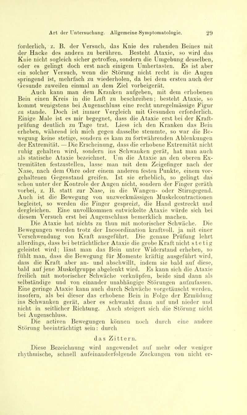 forderlich, z. B, der Versuch, das Knie des ruhenden Beiues mit der Hacke des andern zu berühren. Besteht Ataxie, so wird das Knie nicht sogleich sicher getroffen, sondern die Umgebung desselben, oder es gelingt doch erst nach einigem Umhertasten. Es ist aber ein solcher Versuch, wenn die Störung nicht recht in die Augen springend ist, mehrfach zu wiederholen, da bei dem ersten auch der Gesunde zuweilen einmal an dem Ziel vorbeigerät. Auch kann man dem Kranken aufgeben, mit dem erhobenen Bein einen Kreis in die Luft zu beschreiben; besteht Ataxie, so kommt wenigstens bei Augenschluss eine recht unregelmässige Figur zu Stande. Doch ist immer Vergleich mit Gesunden erforderlich. Einige Male ist es mir begegnet, dass die Ataxie erst bei der Kraft- prüfung deutlich zu Tage trat. Liess ich den Kranken das Bein erheben, während ich mich gegen dasselbe stemmte, so war die Be- wegung keine stetige, sondern es kam zu fortwährenden Ablenkungen der Extremität. —Die Erscheinung, dass die erhobene Extremität nicht ruhig gehalten wird, sondern ins Schwanken gerät, hat man auch als statische Ataxie bezeichnet. Um die Ataxie an den oberen Ex- tremitäten festzustellen, lasse man mit dem Zeigefinger nach der Nase, nach dem Ohre oder einem anderen festen Punkte, einem vor- gehaltenen Gegenstand greifen. Ist sie erheblich, so gelingt das schon unter der Kontrole der Augen nicht, sondern der Finger geräth vorbei, z. B. statt zur Nase, in die Wangen- oder Stirngegend. Auch ist die Bewegung von unzweckmässigen Muskelcontractionen begleitet, so werden die Finger gespreizt, die Hand gestreckt und dergleichen. Eine unvollkommen entwickelte Ataxie würde sich bei diesem Versuch erst bei Augenschluss bemerklich macheu. Die Ataxie hat nichts zu thun mit motorischer Schwäche. Die Bewegungen werden trotz der Incoordination kraftvoll, ja mit einer Verschwendung von Kraft ausgeführt. Die genaue Prüfung lehrt allerdings, dass bei beträchtlicher Ataxie die grobe Kraft nicht stetig geleistet wird; lässt man das Bein unter Widerstand erheben, so fühlt man, dass die Bewegung für Momente kräftig ausgeführt wird, dass die Kraft aber au- und abschwillt, indem sie bald auf diese, bald auf jene Muskelgruppe abgelenkt wird. Es kann sich die Ataxie freilich mit motorischer Schwäche verknüpfen, beide sind dann als selbständige und von einander unabhängige Störungen aufzufassen. Eine geringe Ataxie kann auch durch Schwäche vorgetäuscht werden, insofern, als bei dieser das erhobene Bein in Folge der Ermüdung ins Schwanken gerät, aber es schwankt dann auf und nieder und nicht in seitlicher Richtung. Auch steigert sich die Störung nicht bei Augenschluss. Die activen Bewegungen können noch durch eine andere Störung beeinträchtigt sein: durch das Zittern. Diese Bezeichnung wird angewendet auf mehr oder weniger rhythmische, schnell aufeinanderfolgende Zuckungen von nicht er-