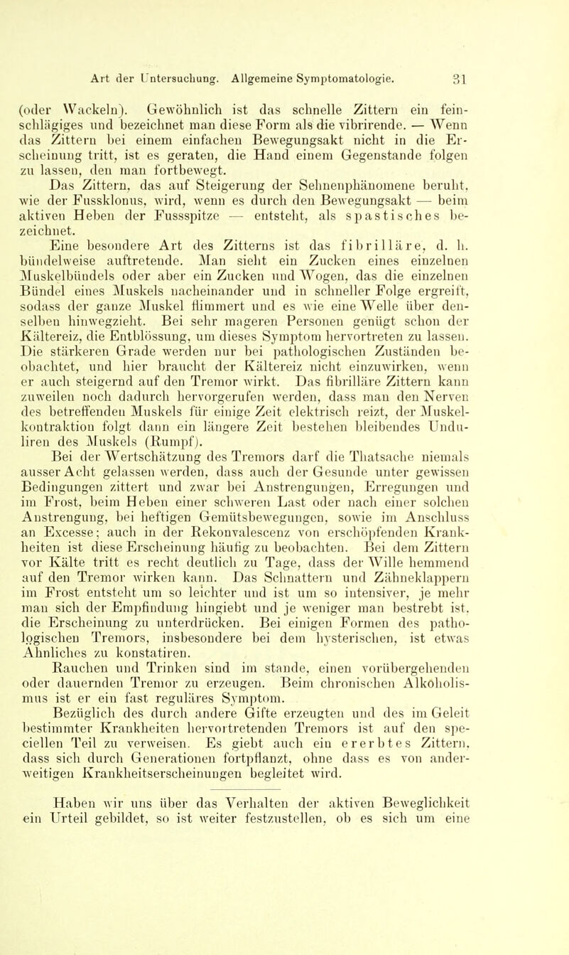 (oder Wackeln). Gewöhnlich ist das schnelle Zittern ein fein- schlägiges und bezeichnet man diese Form als die vibrirende. — Wenn das Zittern bei einem einfachen Bewegungsakt nicht in die Er- scheinung tritt, ist es geraten, die Hand einem Gegenstande folgen zu lassen, den man fortbewegt. Das Zittern, das auf Steigerung der Sehnenphänomene beruht, wie der Fussklonus, wird, wenn es durch den Bewegungsakt — beim aktiven Heben der Fussspitze — entsteht, als spastisches be- zeichnet. Eine besondere Art des Zitterns ist das fibrilläre, d. h. bündelweise auftretende. Man sieht ein Zucken eines einzelnen Muskelbüudels oder aber ein Zucken und Wogen, das die einzelnen Bündel eines Muskels nacheinander und in schneller Folge ergreift, sodass der ganze ^Muskel flimmert und es wie eine Welle über den- selben hinwegzieht. Bei sehr mageren Personen genügt schon der Kältereiz, die Entblössung, um dieses Symptom hervortreten zu lassen. Die stärkeren Grade werden nur bei pathologischen Zuständen be- obachtet, und hier braucht der Kältereiz nicht einzuwirken, wenn er auch steigernd auf den Tremor wirkt. Das fibrilläre Zittern kann zuweilen noch dadurch hervorgerufen werden, dass man den Nerven des betreffenden Muskels für einige Zeit elektrisch reizt, der Muskel- kontraktion folgt dann ein längere Zeit bestehen bleibendes Uudn- liren des ^luskels (Eumpf). Bei der Wertschätzung des Tremors darf die Tliatsache niemals ausser Acht gelassen werden, dass auch der Gesunde unter gewissen Bedingungen zittert und zwar bei Anstrengungen, Erregungen und im Frost, beim Heben einer schweren Last oder nach einer solchen Anstrengung, bei heftigen Gemütsbewegungen, sowie im Anschluss an Excesse; auch in der Rekonvalescenz von erschöpfenden Krank- heiten ist diese Erscheinung häufig zu beobachten. Bei dem Zittern vor Kälte tritt es recht deutlich zu Tage, dass der Wille hemmend auf den Tremor wirken kann. Das Schnattern und Zähneklappern im Frost entsteht um so leichter und ist um so intensiver, je mehr man sich der Empfindung hingiebt und je weniger man bestrebt ist. die Erscheinung zu unterdrücken. Bei einigen Formen des jiatho- logischeu Tremors, insbesondere bei dem hysterischen, ist etwas Ahnliches zu konstatiren. Rauchen und Trinken sind im stände, einen vorübergehenden oder dauernden Tremor zu erzeugen. Beim chronischen Alkoholis- mus ist er ein fast reguläres Symptom. Bezüglich des durch andere Gifte erzeugten und des im Geleit bestimmter Krankheiten hervoitretenden Tremors ist auf den spe- ciellen Teil zu verweisen. Es giebt auch ein ererbtes Zittern, dass sich durch Generationen fortpflanzt, ohne dass es von ander- weitigen Krankheitserscheinungen begleitet wird. Haben wir uns über das Verhalten dei- aktiven Beweglichkeit ein Urteil gebildet, so ist weiter festzustellen, ob es sich um eine