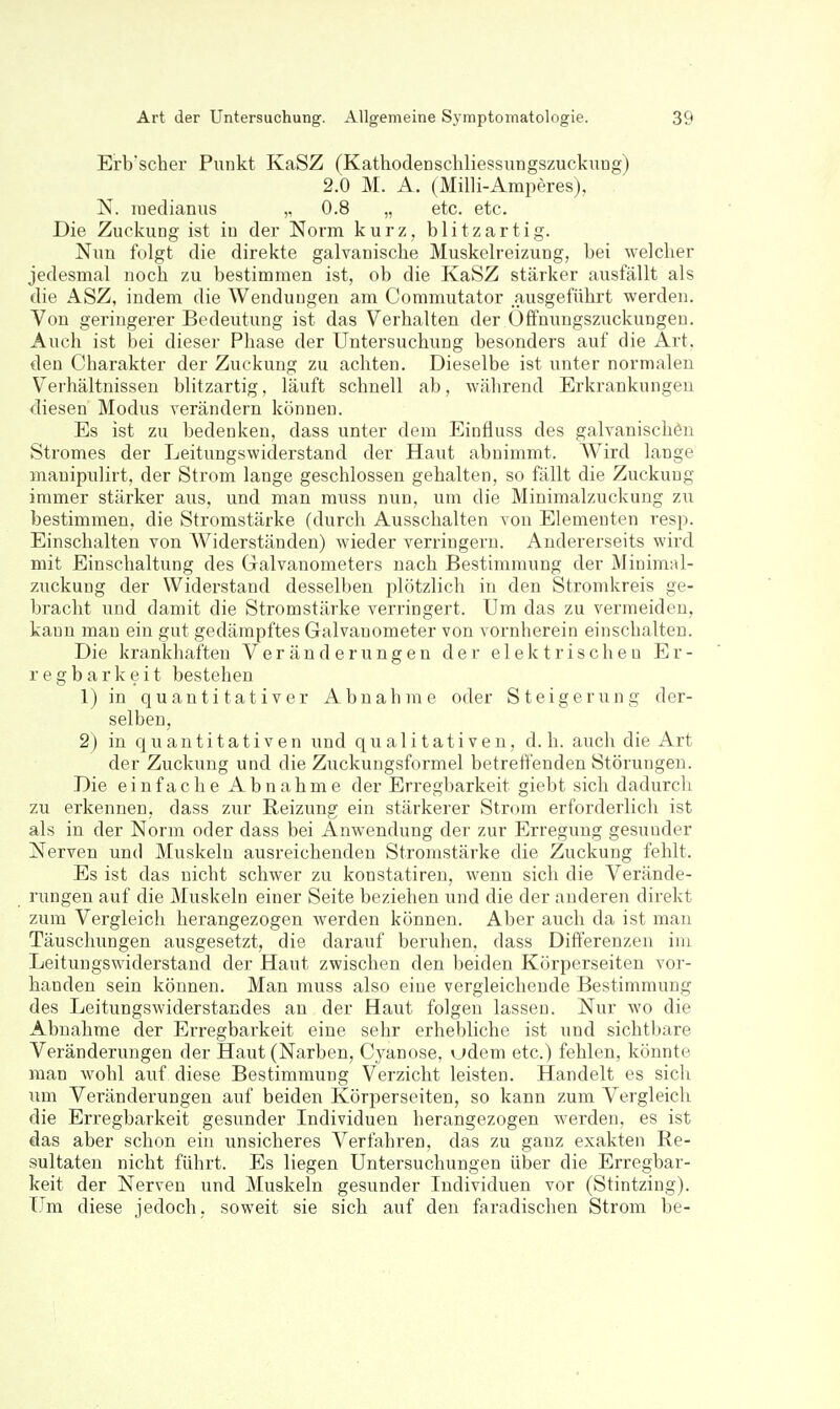 Erb'scher Punkt KaSZ (KathodeDSchliessungszuckiing) 2.0 M. A. (Milli-Amperes), N. raedianiis „ 0.8 „ etc. etc. Die Zuckung ist in der Norm kurz, blitzartig. Nun folgt die direkte galvanische Muskelreizung, bei welcher jedesmal noch zu bestimmen ist, ob die KaSZ stärker ausfällt als die ASZ, indem die Wendungen am Commutator ausgeführt werden. Von geringerer Bedeutung ist das Verhalten der Offnungszuckungen. Auch ist bei dieser Phase der Untersuchung besonders auf die Art. den Charakter der Zuckung zu achten. Dieselbe ist unter normalen Verhältnissen blitzartig, läuft schnell ab, während Erkrankungen diesen Modus verändern können. Es ist zu bedenken, dass unter dem Einfluss des galvanischen Stromes der Leitungswiderstand der Haut abnimmt. Wird lange manipulirt, der Strom lange geschlossen gehalten, so fällt die Zuckung immer stärker aus, und man muss nun, um die Minimalzuckung zu bestimmen, die Stromstärke (durch Ausschalten von Elementen resp. Einschalten von Widerständen) wieder verringern. Andererseits wird mit Einschaltung des Galvanometers nach Bestimmung der Minimal- zuckuug der Widerstand desselben plötzlich in den Stromkreis ge- bracht und damit die Stromstärke verringert. Um das zu vermeiden, kann man ein gut gedämpftes Galvanometer von vornherein einschalten. Die krankhaften Veränderungen der elektrischen Er- regbarkeit bestehen 1) in quantitativer Abnahme oder Steigerung der- selben, 2) in quantitativen und qualitativen, d.h. auch die Art der Zuckung und die Zuckuugsformel betreffenden Störungen. Die einfache Abnahme der Erregbarkeit giebt sich dadurch zu erkennen, dass zur Reizung ein stärkerer Strom erforderlich ist als in der Norm oder dass bei Anwendung der zur Erregung gesunder Nerven und Muskeln ausreichenden Stromstärke die Zuckung fehlt. Es ist das nicht schwer zu konstatiren, wenn sich die Verände- rungen auf die Muskeln einer Seite beziehen und die der anderen direkt zum Vergleich herangezogen werden können. Aber auch da ist man Täuschungen ausgesetzt, die darauf beruhen, dass Differenzen im Leitungswiderstand der Haut zwischen den beiden Körperseiten vor- handen sein können. Man muss also eine vergleichende Bestimmung des Leitungswiderstandes an der Haut folgen lassen. Nur wo die Abnahme der Erregbarkeit eine sehr erhebliche ist und sichtbare Veränderungen der Haut (Narben, Cyanose. vjdem etc.) fehlen, könnte man wohl auf diese Bestimmung Verzicht leisten. Handelt es sich um Veränderungen auf beiden Körperseiten, so kann zum Vergleich die Erregbarkeit gesunder Individuen herangezogen werden, es ist das aber schon ein unsicheres Verfahren, das zu ganz exakten Re- sultaten nicht führt. Es liegen Untersuchungen über die Erregbar- keit der Nerven und Muskeln gesunder Individuen vor (Stintzing). Um diese jedoch, soweit sie sich auf den faradischen Strom be-