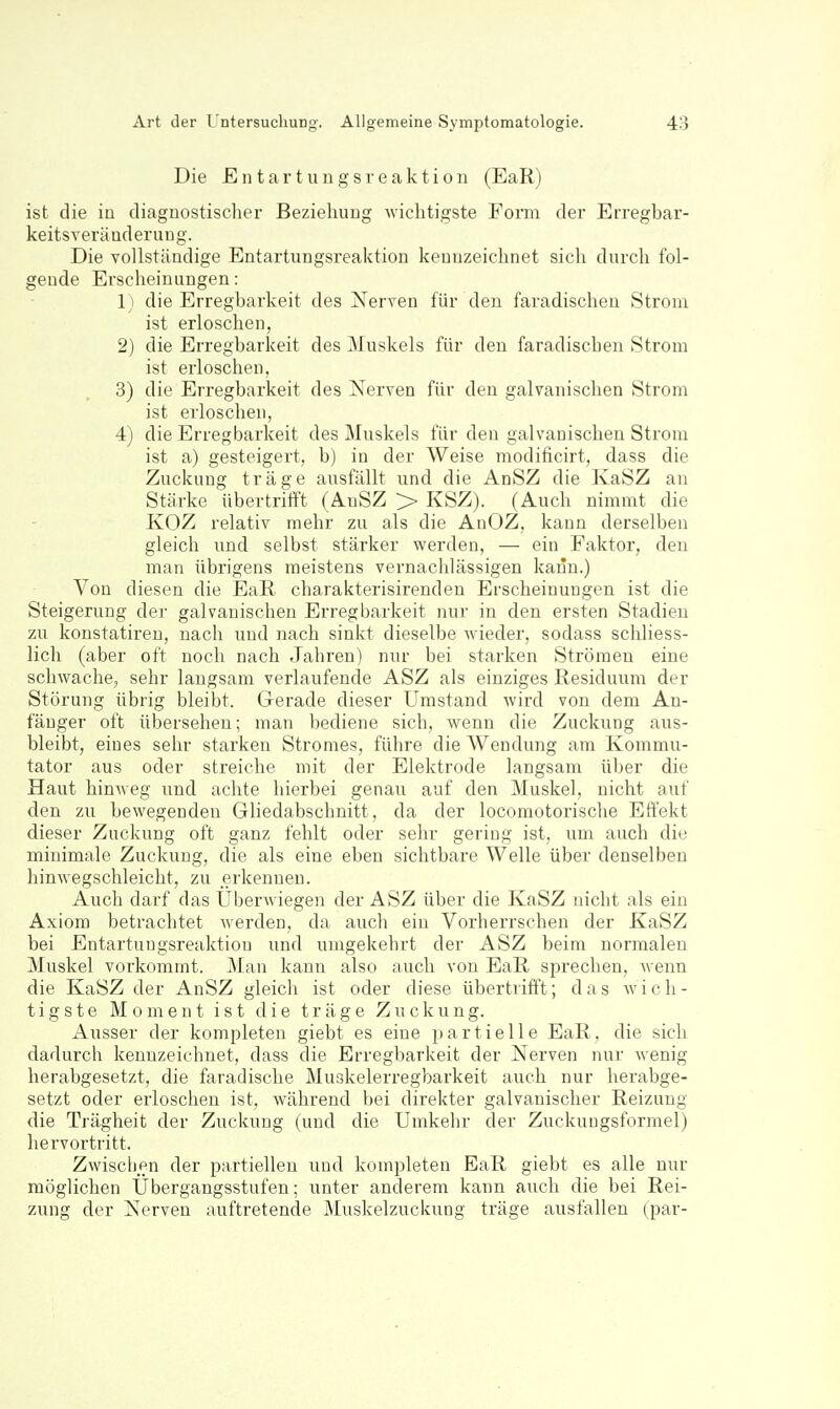 Die E n t a r t u n g s r e a k t i 0 n (EaR) ist die in diagnostischer Beziehung wichtigste Fom der Erregbar- keitsveräuderung. Die Tollständige Entartungsreaktion kennzeichnet sich durch fol- gende Erscheinungen: 1) die Erregbarkeit des Nerven für den faradischeu Strom ist erloschen, 2) die Erregbarkeit des Muskels für den faradischen Strom ist erloschen, 3) die Erregbarkeit des Nerven für den galvanischen Strom ist erloschen, 4) die Erregbarkeit des Muskels für den galvanischen Strom ist a) gesteigert, b) in der Weise modificirt, dass die Zuckung träge ausfällt und die AnSZ die KaSZ an Stärke übertrifft (AuSZ > KSZ). (Auch nimmt die KOZ relativ mehr zu als die AnOZ, kann derselben gleich und selbst stärker werden, — ein Faktor, den man übrigens meistens vernachlässigen kann.) Von diesen die EaR charakterisirenden Erscheinungen ist die Steigerung der galvanischen Erregbarkeit nur in den ersten Stadien zu konstatiren, nach und nach sinkt dieselbe wieder, sodass schliess- lich (aber oft noch nach Jahren) nur bei starken Strömen eine schwache, sehr laugsam verlaufende ASZ als einziges Residuum der Störung übrig bleibt. Gerade dieser Umstand wird von dem An- fänger oft übersehen; man bediene sich, wenn die Zuckung aus- bleibt, eines sehr starken Stromes, führe die Wendung am Kommu- tator aus oder streiche mit der Elektrode langsam über die Haut hinweg und achte hierbei genau auf den Muskel, nicht auf den zu bewegenden Gliedabschnitt, da der locomotorische Effekt dieser Zuckung oft ganz fehlt oder sehr gering ist, um auch die minimale Zuckung, die als eine eben sichtbare Welle über denselben hinwegschleicht, zu erkennen. Auch darf das Uberwiegen der ASZ über die KaSZ nicht als ein Axiom betrachtet werden, da auch ein Vorherrschen der KaSZ bei Entartuugsreaktion und umgekehrt der ASZ beim normalen Muskel vorkommt. Man kann also auch von EaR sprechen, Avenn die KaSZ der AnSZ gleich ist oder diese übertrifft; das wich- tigste Moment ist die träge Zuckung. Ausser der kompleten giebt es eine partielle EaR, die sich dadurch kennzeichnet, dass die Erregbarkeit der Nerven nur wenig herabgesetzt, die faradische Muskelerregbarkeit auch nur herabge- setzt oder erloschen ist, während bei direkter galvanischer Reizung die Trägheit der Zuckung (und die Umkehr der Zuckungsformel) hervortritt. Zwischen der partiellen und kompleten EaR giebt es alle nur möglichen Ubergangsstufen; unter anderem kann auch die bei Rei- zung der Nerven auftretende Muskelzuckung träge ausfallen (par-
